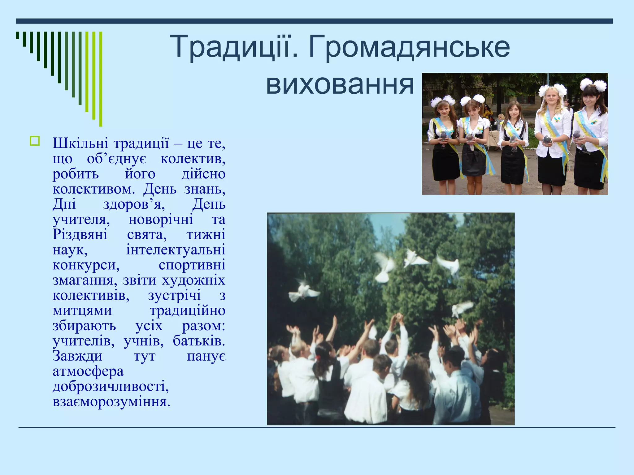 Традиції. Громадянське
виховання
 Шкільні традиції – це те,
що об’єднує колектив,
робить його дійсно
колективом. День знань,
Дні здоров’я, День
учителя, новорічні та
Різдвяні свята, тижні
наук, інтелектуальні
конкурси, спортивні
змагання, звіти художніх
колективів, зустрічі з
митцями традиційно
збирають усіх разом:
учителів, учнів, батьків.
Завжди тут панує
атмосфера
доброзичливості,
взаєморозуміння.
 