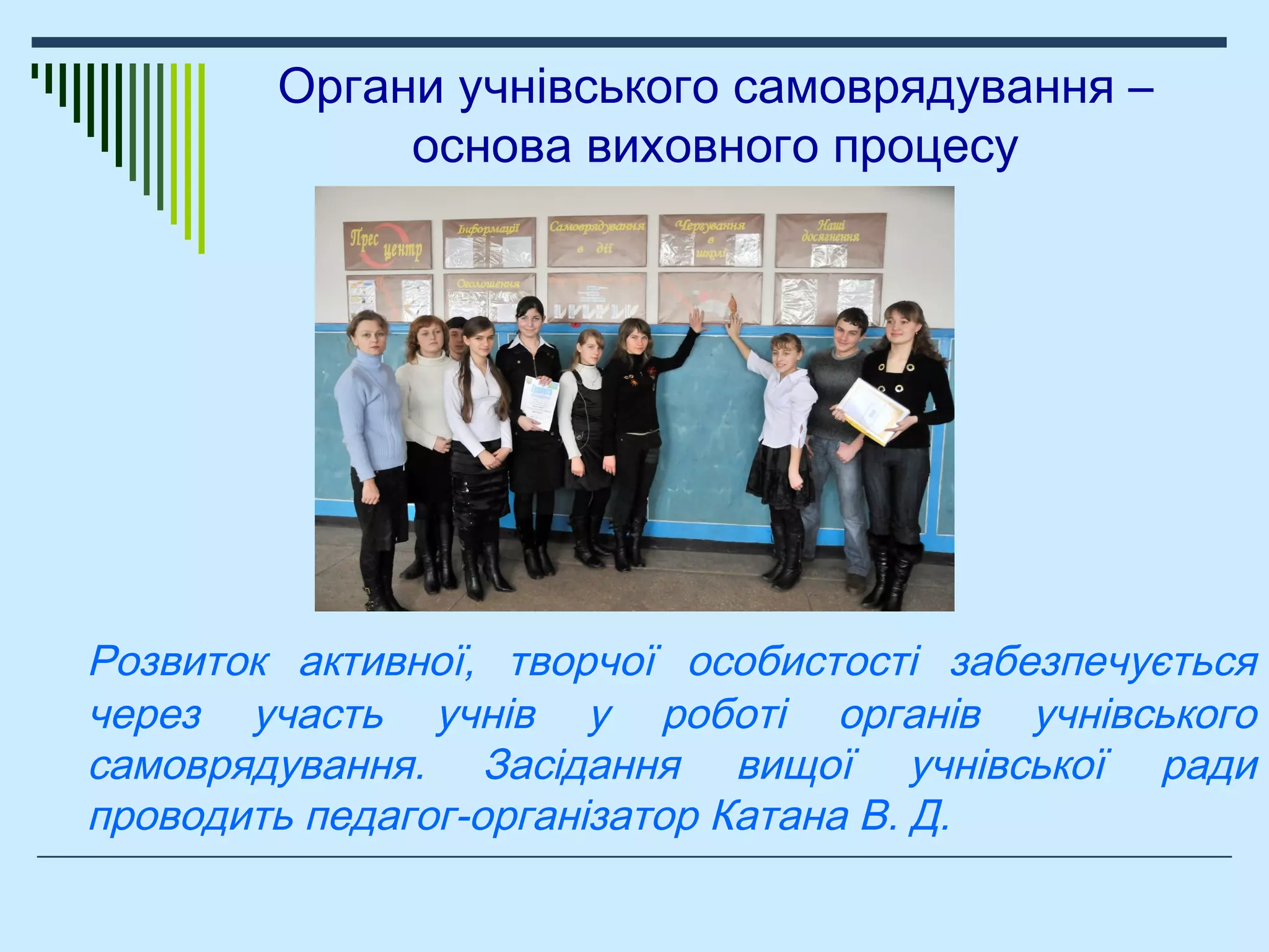 Органи учнівського самоврядування –
основа виховного процесу
Розвиток активної, творчої особистості забезпечується
через участь учнів у роботі органів учнівського
самоврядування. Засідання вищої учнівської ради
проводить педагог-організатор Катана В. Д.
 