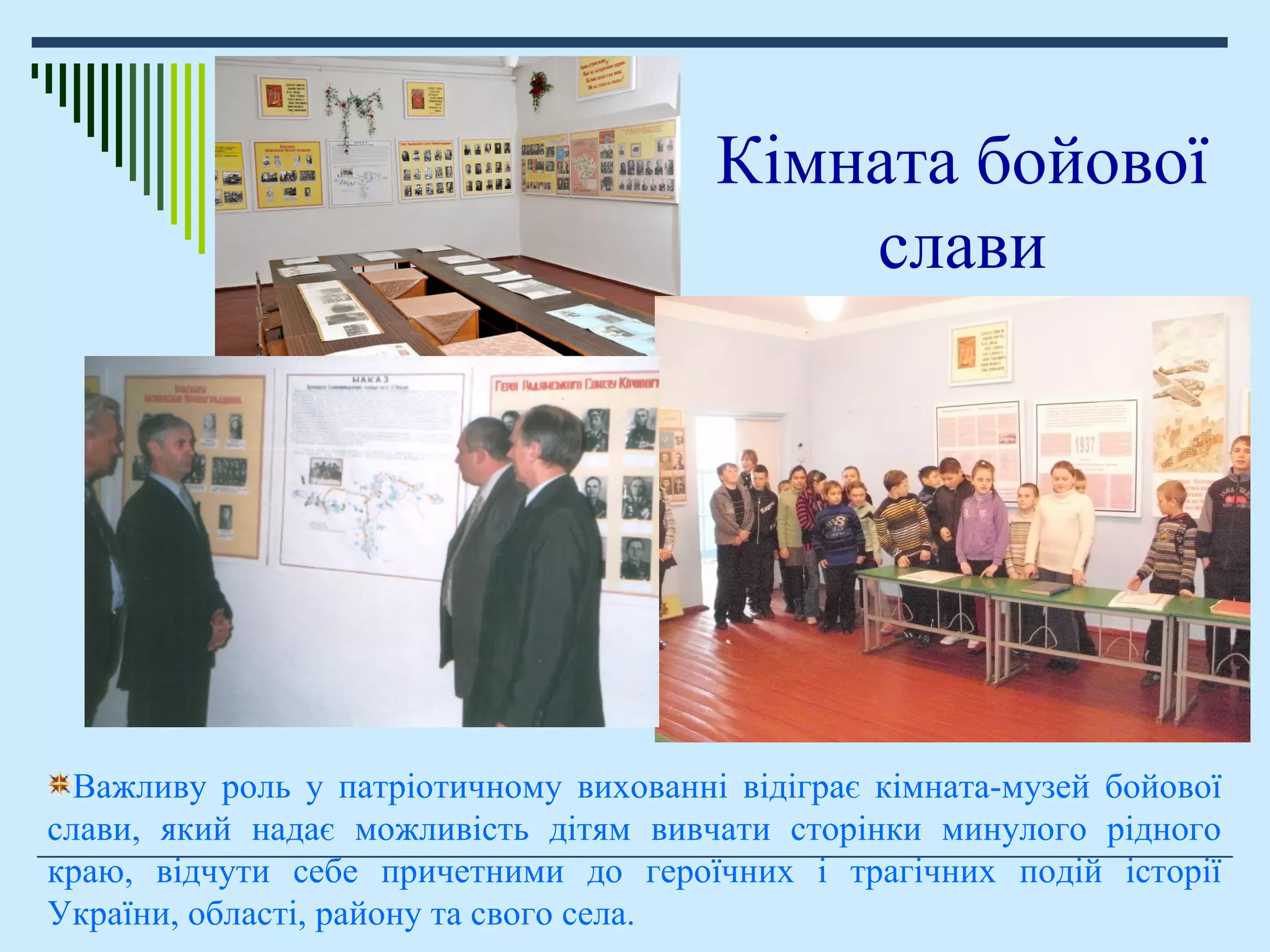 Важливу роль у патріотичному вихованні відіграє кімната-музей бойової
слави, який надає можливість дітям вивчати сторінки минулого рідного
краю, відчути себе причетними до героїчних і трагічних подій історії
України, області, району та свого села.
Кімната бойової
слави
 
