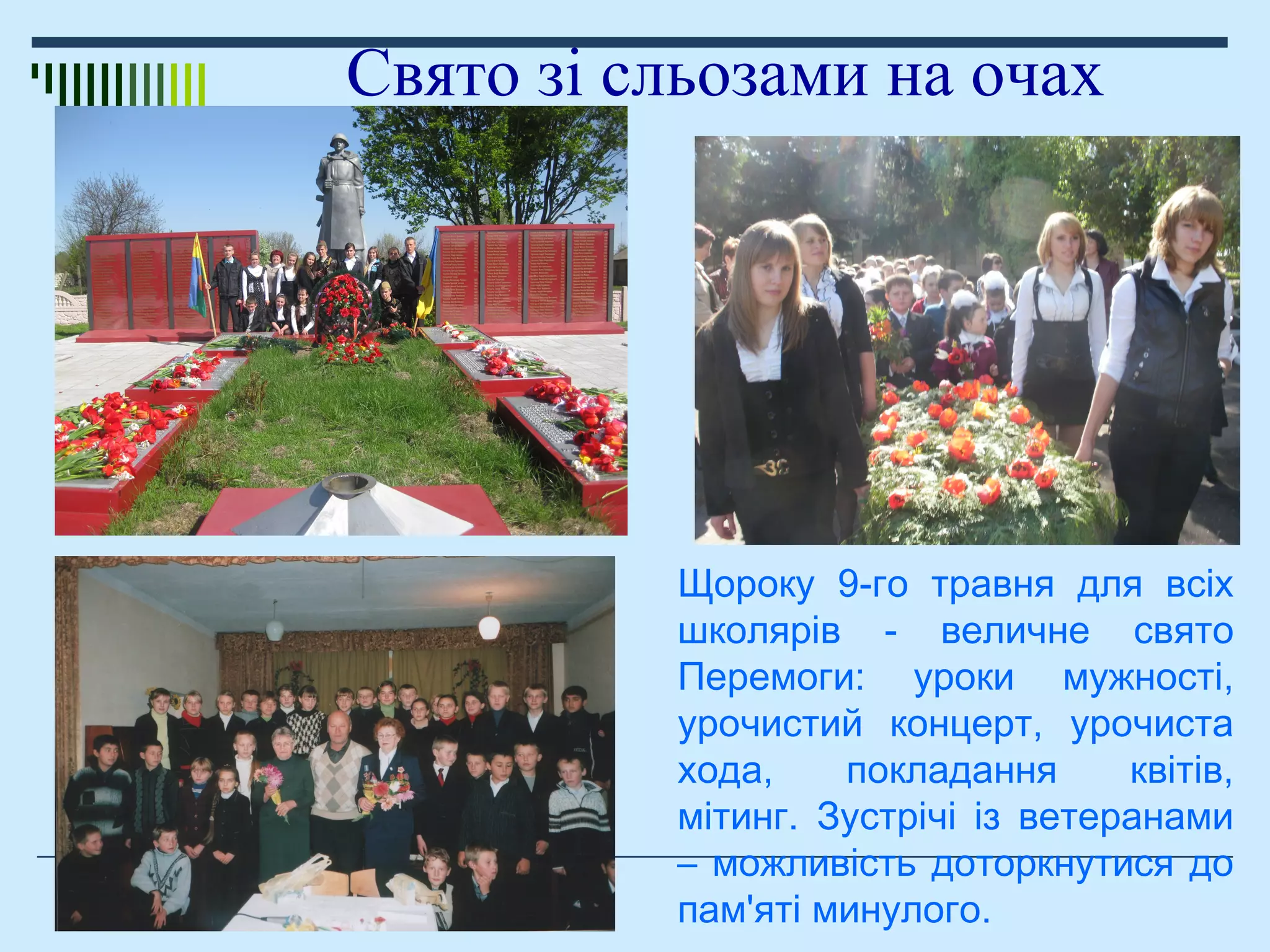 Свято зі сльозами на очах
Щороку 9-го травня для всіх
школярів - величне свято
Перемоги: уроки мужності,
урочистий концерт, урочиста
хода, покладання квітів,
мітинг. Зустрічі із ветеранами
– можливість доторкнутися до
пам'яті минулого.
 