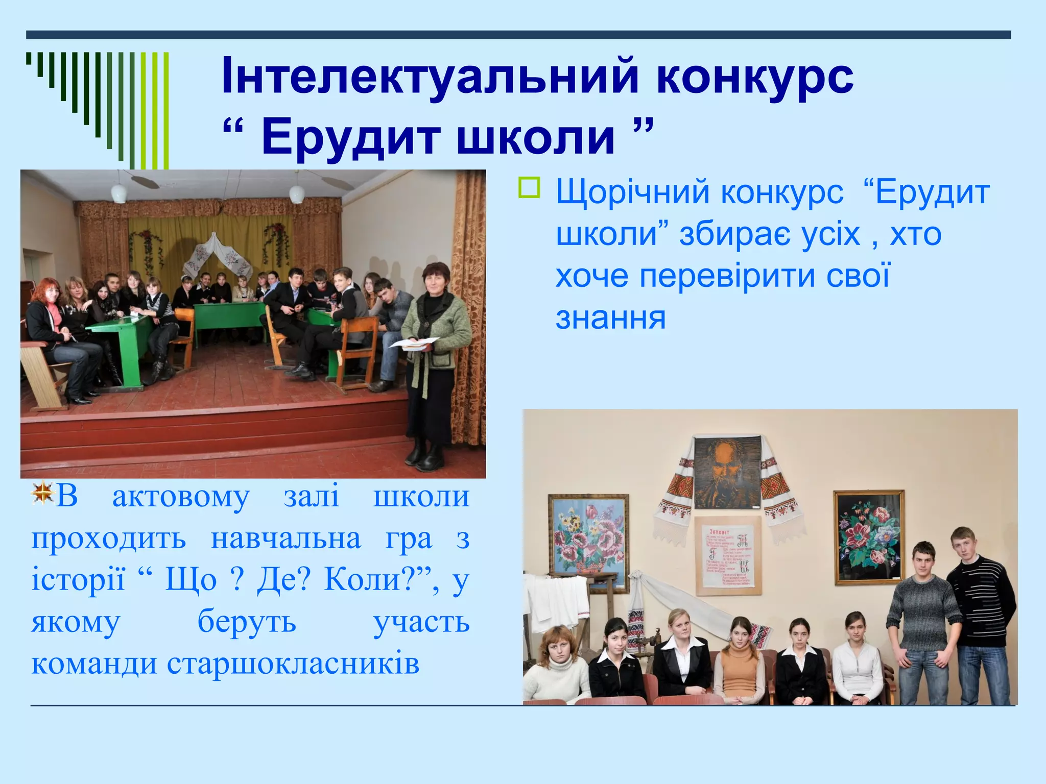 Інтелектуальний конкурс
“ Ерудит школи ”
 Щорічний конкурс “Ерудит
школи” збирає усіх , хто
хоче перевірити свої
знання
В актовому залі школи
проходить навчальна гра з
історії “ Що ? Де? Коли?”, у
якому беруть участь
команди старшокласників
 