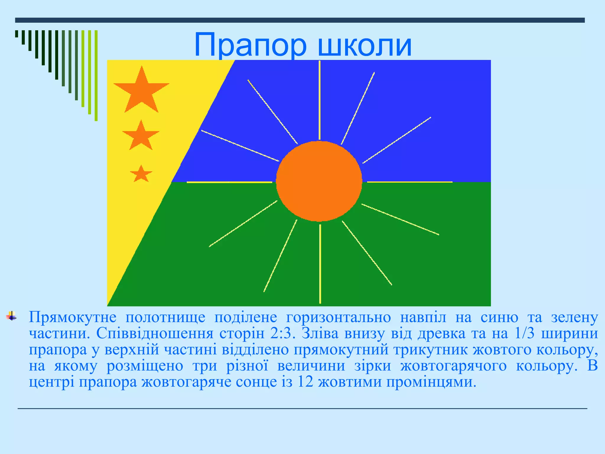 Прапор школи
Прямокутне полотнище поділене горизонтально навпіл на синю та зелену
частини. Співвідношення сторін 2:3. Зліва внизу від древка та на 1/3 ширини
прапора у верхній частині відділено прямокутний трикутник жовтого кольору,
на якому розміщено три різної величини зірки жовтогарячого кольору. В
центрі прапора жовтогаряче сонце із 12 жовтими промінцями.
 