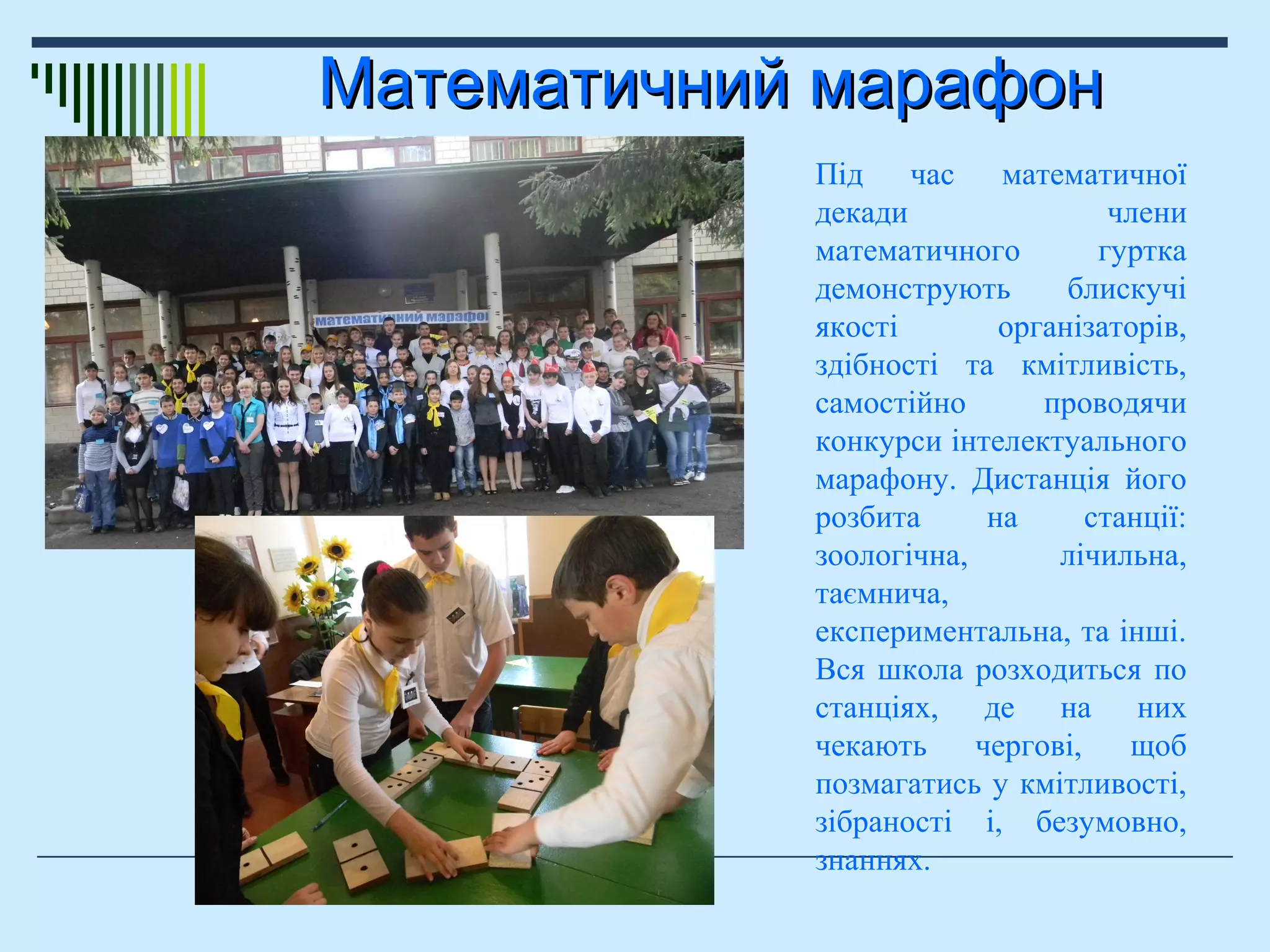 Математичний марафонМатематичний марафон
Під час математичної
декади члени
математичного гуртка
демонструють блискучі
якості організаторів,
здібності та кмітливість,
самостійно проводячи
конкурси інтелектуального
марафону. Дистанція його
розбита на станції:
зоологічна, лічильна,
таємнича,
експериментальна, та інші.
Вся школа розходиться по
станціях, де на них
чекають чергові, щоб
позмагатись у кмітливості,
зібраності і, безумовно,
знаннях.
 