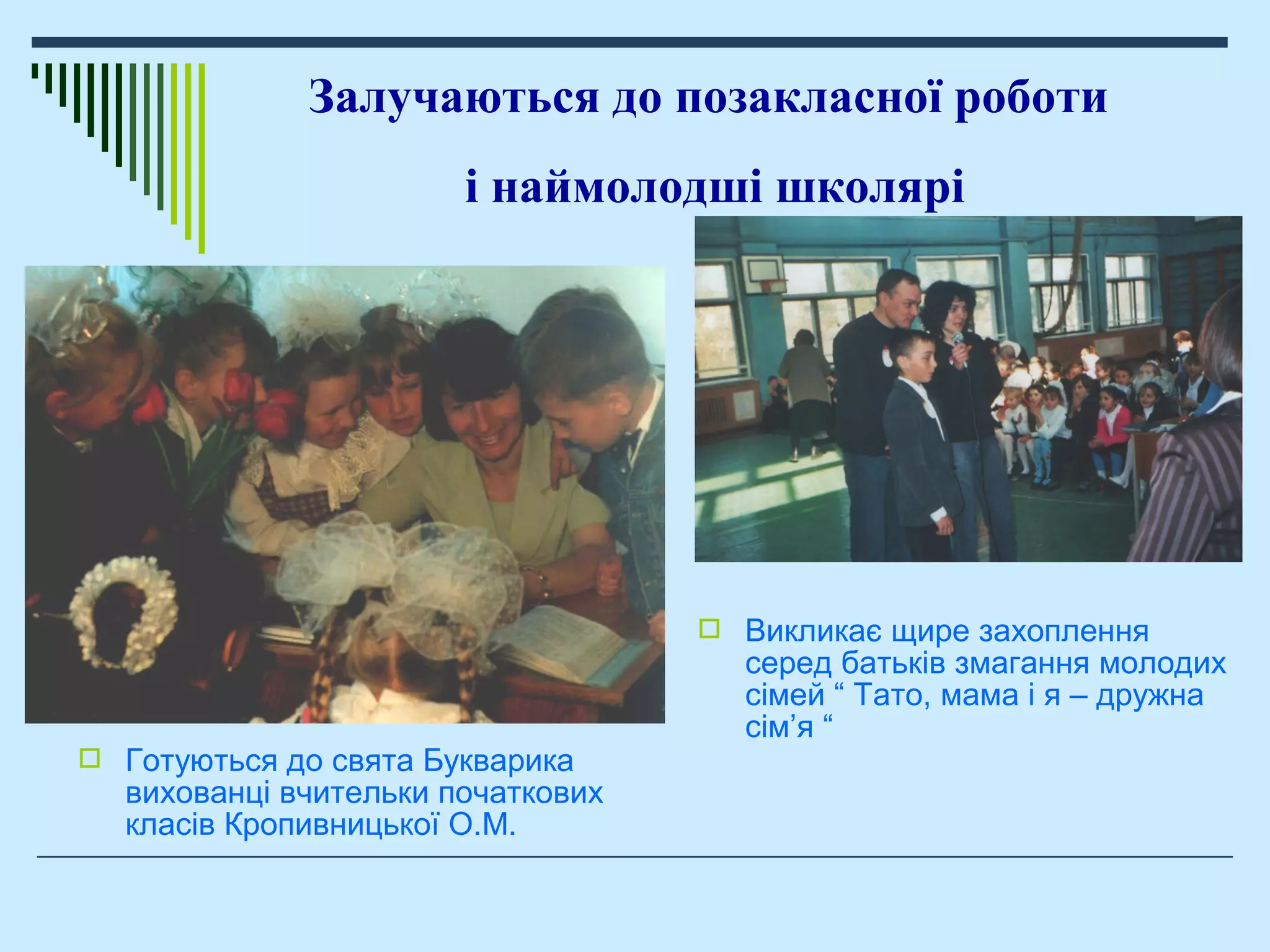  Готуються до свята Букварика
вихованці вчительки початкових
класів Кропивницької О.М.
Залучаються до позакласної роботи
і наймолодші школярі
 Викликає щире захоплення
серед батьків змагання молодих
сімей “ Тато, мама і я – дружна
сім’я “
 