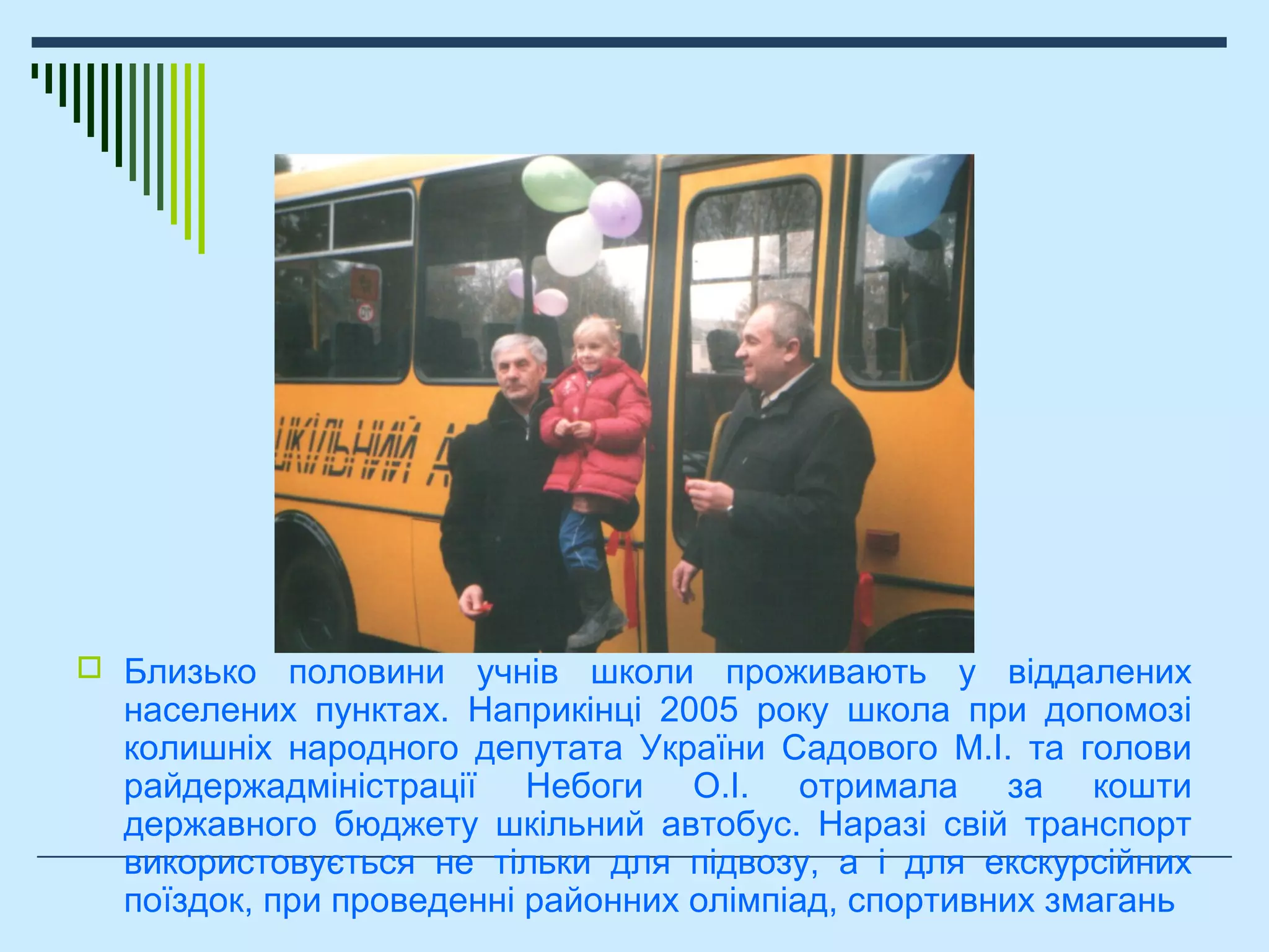 Шкільний автобус
 Близько половини учнів школи проживають у віддалених
населених пунктах. Наприкінці 2005 року школа при допомозі
колишніх народного депутата України Садового М.І. та голови
райдержадміністрації Небоги О.І. отримала за кошти
державного бюджету шкільний автобус. Наразі свій транспорт
використовується не тільки для підвозу, а і для екскурсійних
поїздок, при проведенні районних олімпіад, спортивних змагань
 