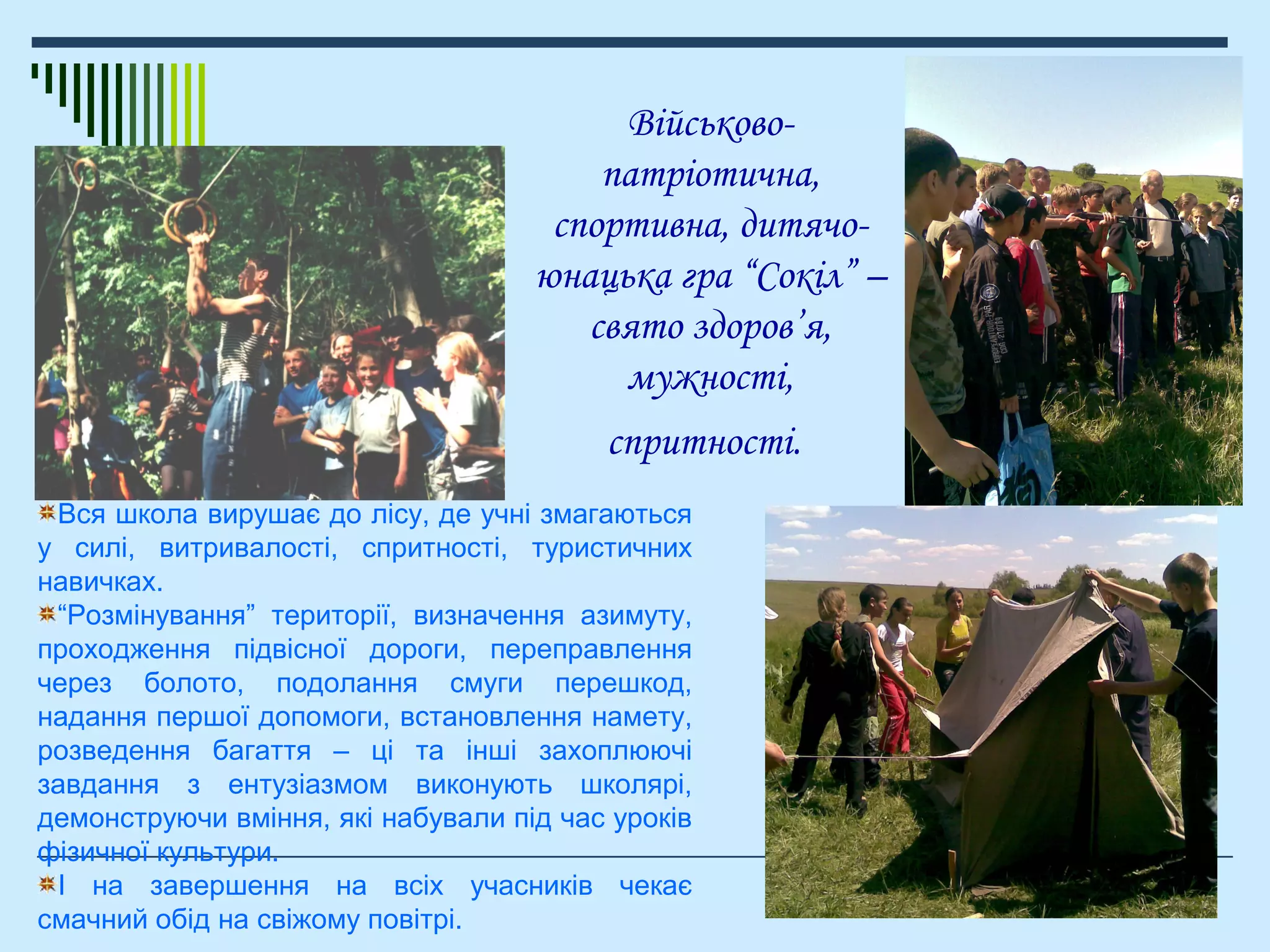 Військово-
патріотична,
спортивна, дитячо-
юнацька гра “Сокіл” –
свято здоров’я,
мужності,
спритності.
Вся школа вирушає до лісу, де учні змагаються
у силі, витривалості, спритності, туристичних
навичках.
“Розмінування” території, визначення азимуту,
проходження підвісної дороги, переправлення
через болото, подолання смуги перешкод,
надання першої допомоги, встановлення намету,
розведення багаття – ці та інші захоплюючі
завдання з ентузіазмом виконують школярі,
демонструючи вміння, які набували під час уроків
фізичної культури.
І на завершення на всіх учасників чекає
смачний обід на свіжому повітрі.
 