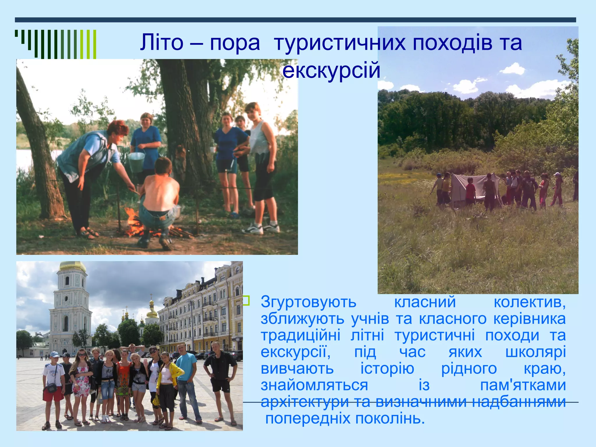  Згуртовують класний колектив,
зближують учнів та класного керівника
традиційні літні туристичні походи та
екскурсії, під час яких школярі
вивчають історію рідного краю,
знайомляться із пам'ятками
архітектури та визначними надбаннями
попередніх поколінь.
Літо – пора туристичних походів та
екскурсій
 