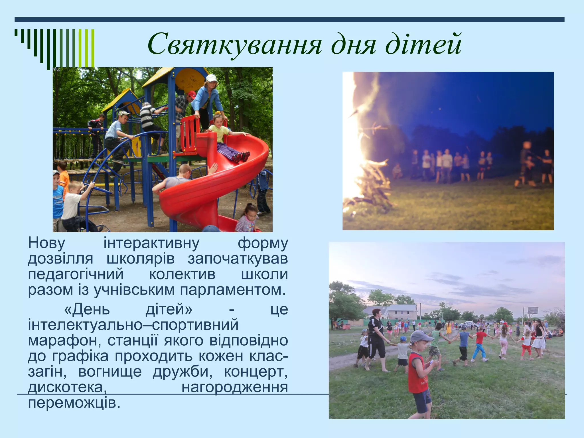 Святкування дня дітей
Нову інтерактивну форму
дозвілля школярів започаткував
педагогічний колектив школи
разом із учнівським парламентом.
«День дітей» - це
інтелектуально–спортивний
марафон, станції якого відповідно
до графіка проходить кожен клас-
загін, вогнище дружби, концерт,
дискотека, нагородження
переможців.
 