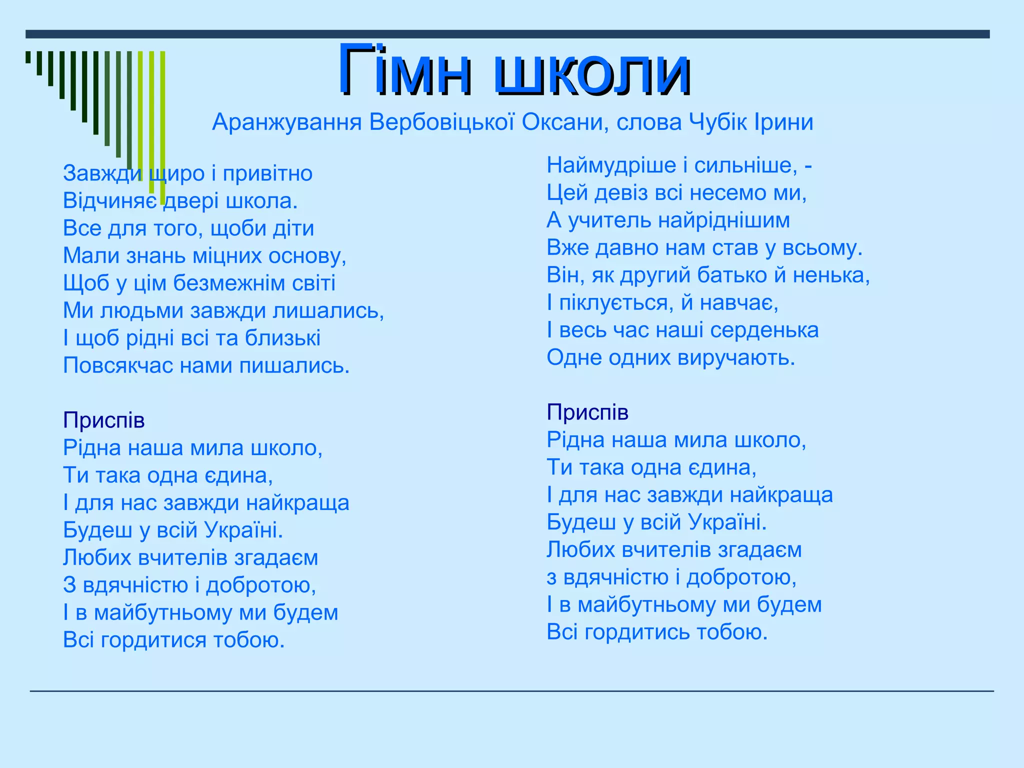 Гімн школиГімн школи
Аранжування Вербовіцької Оксани, слова Чубік Ірини
Наймудріше і сильніше, -
Цей девіз всі несемо ми,
А учитель найріднішим
Вже давно нам став у всьому.
Він, як другий батько й ненька,
І піклується, й навчає,
І весь час наші серденька
Одне одних виручають.
Приспів
Рідна наша мила школо,
Ти така одна єдина,
І для нас завжди найкраща
Будеш у всій Україні.
Любих вчителів згадаєм
з вдячністю і добротою,
І в майбутньому ми будем
Всі гордитись тобою.
Завжди щиро і привітно
Відчиняє двері школа.
Все для того, щоби діти
Мали знань міцних основу,
Щоб у цім безмежнім світі
Ми людьми завжди лишались,
І щоб рідні всі та близькі
Повсякчас нами пишались.
Приспів
Рідна наша мила школо,
Ти така одна єдина,
І для нас завжди найкраща
Будеш у всій Україні.
Любих вчителів згадаєм
З вдячністю і добротою,
І в майбутньому ми будем
Всі гордитися тобою.
 