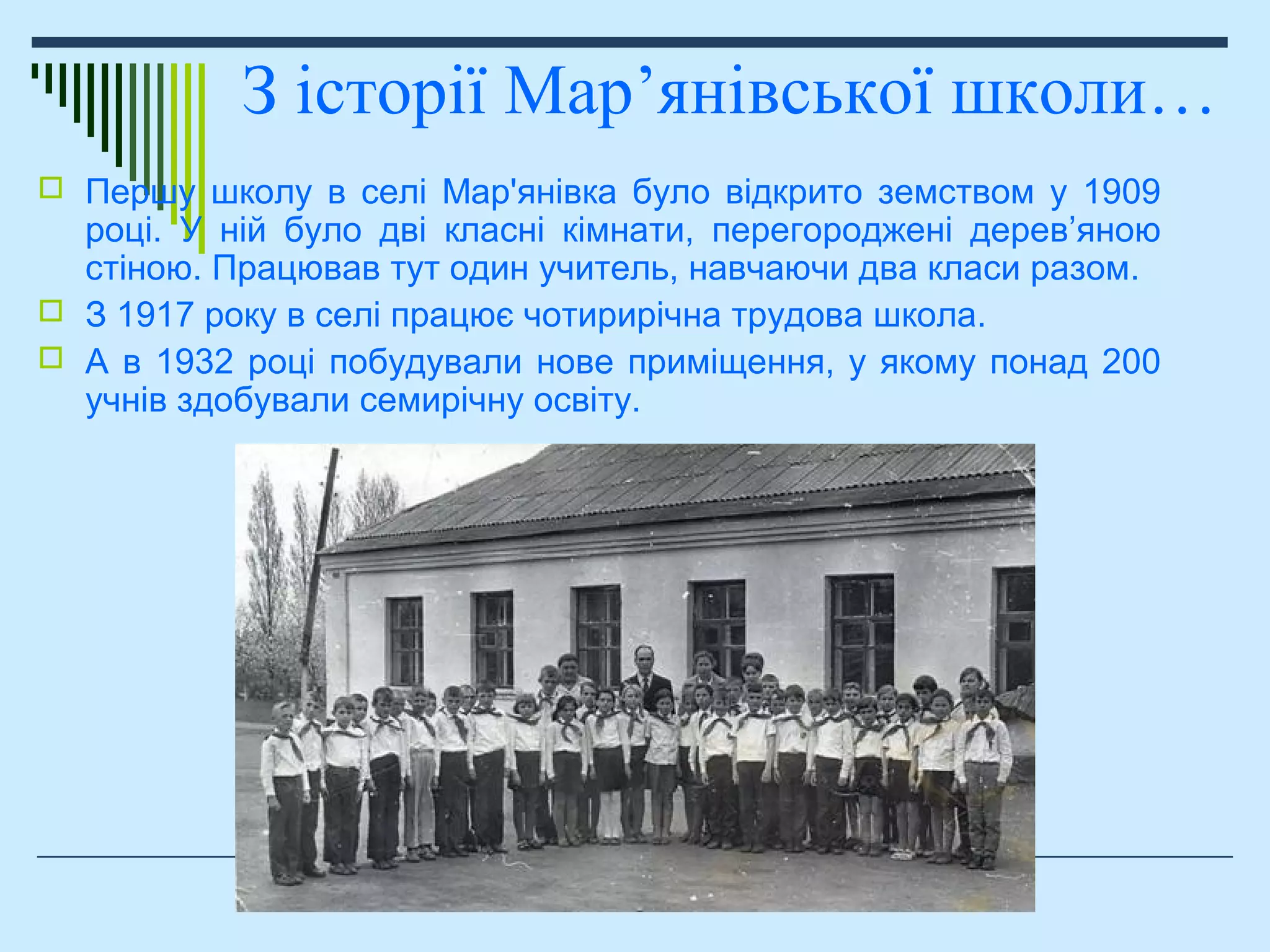  Першу школу в селі Мар'янівка було відкрито земством у 1909
році. У ній було дві класні кімнати, перегороджені дерев’яною
стіною. Працював тут один учитель, навчаючи два класи разом.
 З 1917 року в селі працює чотирирічна трудова школа.
 А в 1932 році побудували нове приміщення, у якому понад 200
учнів здобували семирічну освіту.
З історії Мар’янівської школи…
 