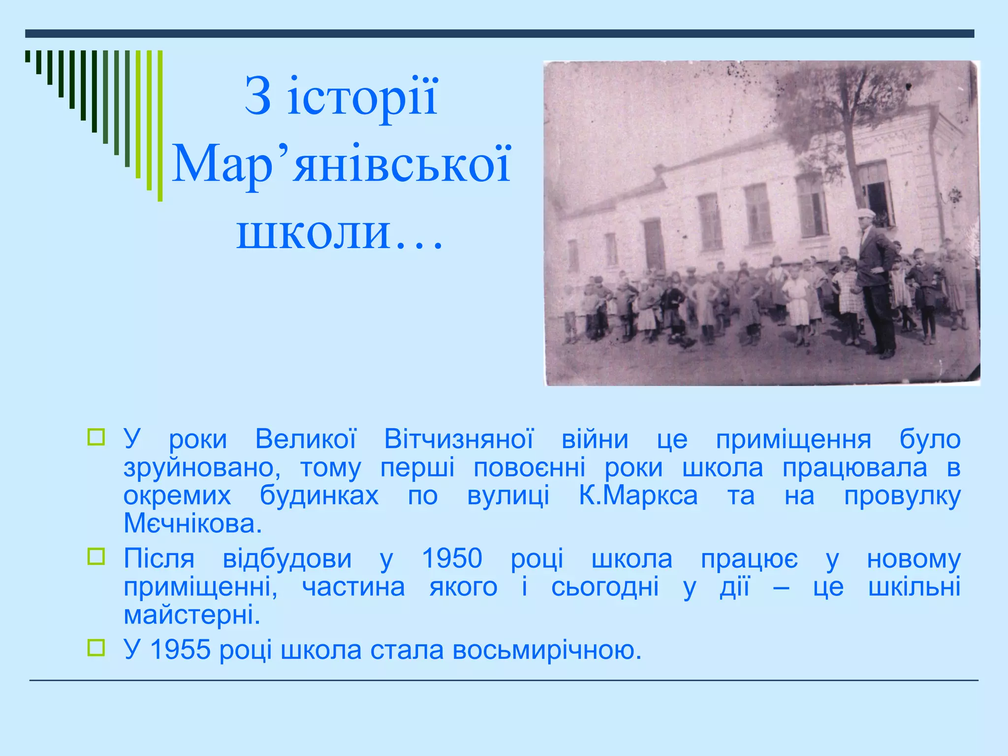  У роки Великої Вітчизняної війни це приміщення було
зруйновано, тому перші повоєнні роки школа працювала в
окремих будинках по вулиці К.Маркса та на провулку
Мєчнікова.
 Після відбудови у 1950 році школа працює у новому
приміщенні, частина якого і сьогодні у дії – це шкільні
майстерні.
 У 1955 році школа стала восьмирічною.
З історії
Мар’янівської
школи…
 