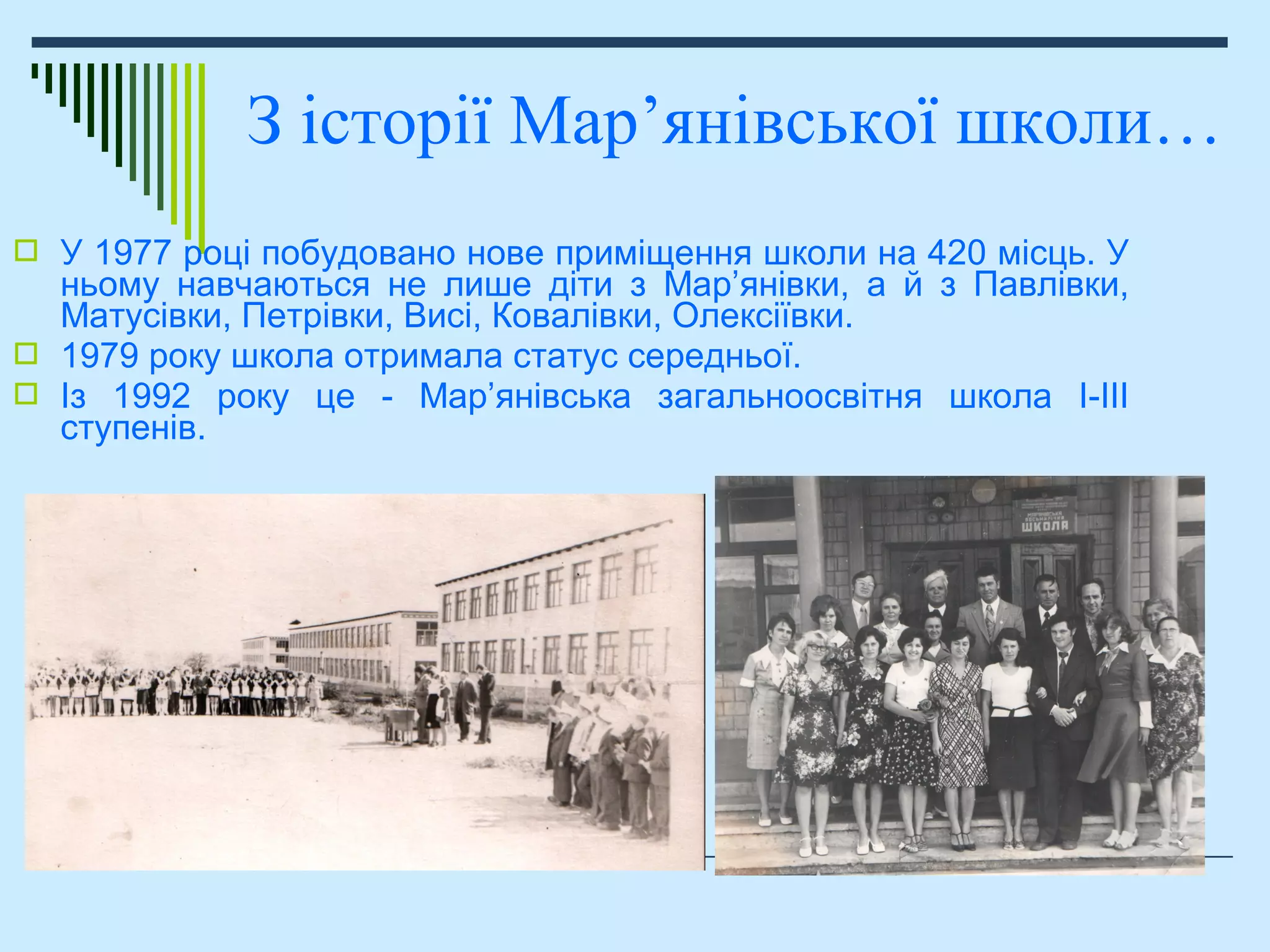  У 1977 році побудовано нове приміщення школи на 420 місць. У
ньому навчаються не лише діти з Мар’янівки, а й з Павлівки,
Матусівки, Петрівки, Висі, Ковалівки, Олексіївки.
 1979 року школа отримала статус середньої.
 Із 1992 року це - Мар’янівська загальноосвітня школа І-ІІІ
ступенів.
З історії Мар’янівської школи…
 