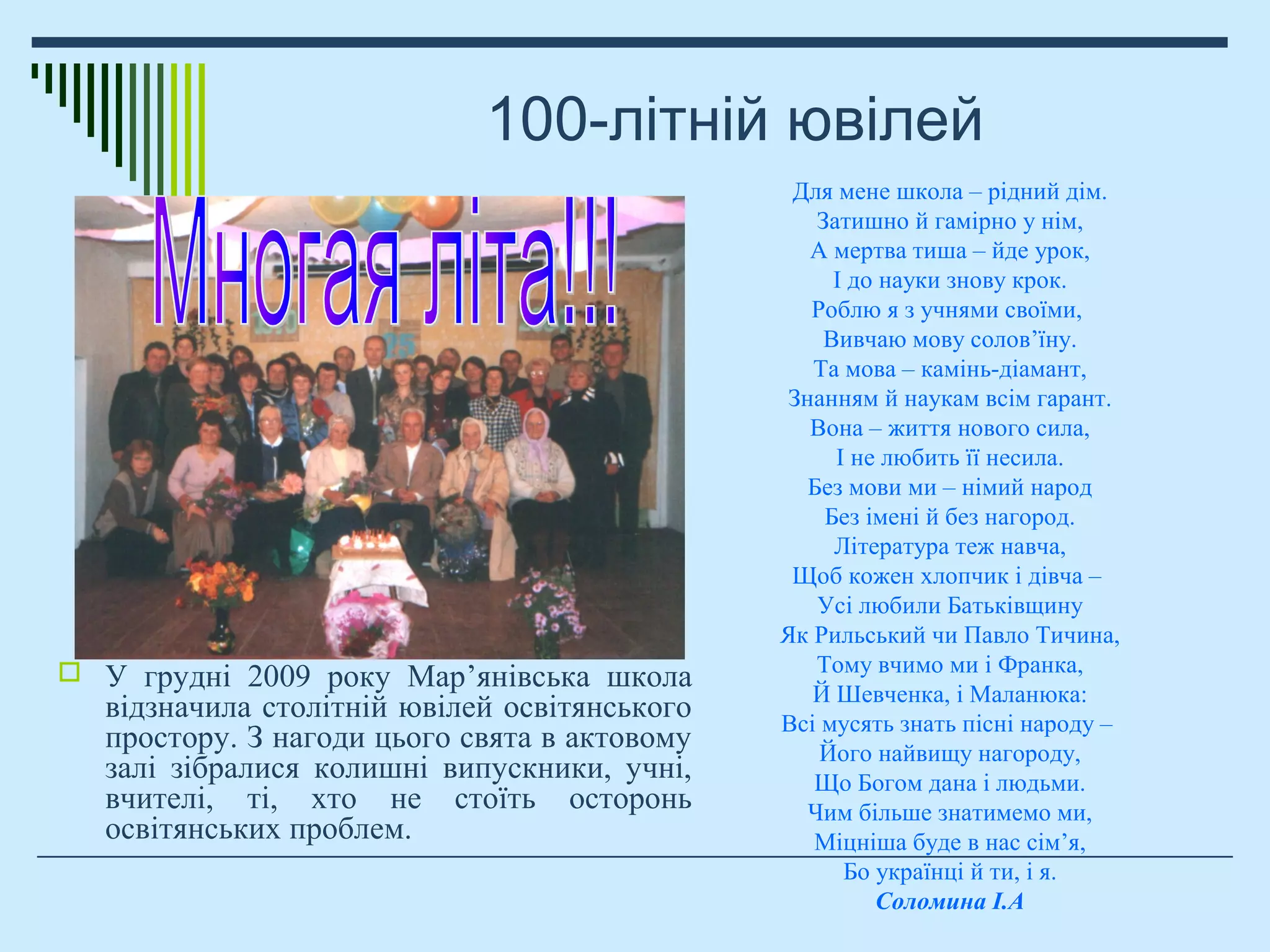 100-літній ювілей
 У грудні 2009 року Мар’янівська школа
відзначила столітній ювілей освітянського
простору. З нагоди цього свята в актовому
залі зібралися колишні випускники, учні,
вчителі, ті, хто не стоїть осторонь
освітянських проблем.
Для мене школа – рідний дім.
Затишно й гамірно у нім,
А мертва тиша – йде урок,
І до науки знову крок.
Роблю я з учнями своїми,
Вивчаю мову солов’їну.
Та мова – камінь-діамант,
Знанням й наукам всім гарант.
Вона – життя нового сила,
І не любить її несила.
Без мови ми – німий народ
Без імені й без нагород.
Література теж навча,
Щоб кожен хлопчик і дівча –
Усі любили Батьківщину
Як Рильський чи Павло Тичина,
Тому вчимо ми і Франка,
Й Шевченка, і Маланюка:
Всі мусять знать пісні народу –
Його найвищу нагороду,
Що Богом дана і людьми.
Чим більше знатимемо ми,
Міцніша буде в нас сім’я,
Бо українці й ти, і я.
Соломина І.А
 