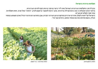 :‫בישראל‬ ‫עירונית‬ ‫חקלאות‬
.‫העירוניות‬ ‫הקהילתיות‬ ‫בגינות‬ ‫בעיקר‬ ‫ביטוי‬ ‫לידי‬ ‫באה‬ ‫בישראל‬ ‫העירונית‬ ‫החקלאות‬ ,‫להיום‬ ‫נכון‬
‫חקלאיות‬ ‫חוות‬ ,‫אביב‬ ‫בתל‬ "‫"החווה‬ ,‫לציון‬ ‫בראשון‬ "‫לתושב‬ ‫"גינות‬ ‫ובהן‬ ,‫עירוניות‬ ‫קהילה‬ ‫גינות‬ 350-‫כ‬ ‫פועלות‬ ‫הארץ‬ ‫ברחבי‬
.‫בערים‬ ‫חקלאיים‬ ‫ספר‬ ‫ובתי‬
‫בצמחי‬ ‫משופע‬ ‫בארץ‬ ‫הגדל‬ ‫תיכוני‬ ‫הים‬ ‫החורש‬ ‫שכן‬ ,‫הקיים‬ ‫העירוני‬ ‫הגינון‬ ‫במרקם‬ ‫יצרניים‬ ‫אזורים‬ ‫לשלב‬ ‫יחסית‬ ‫קל‬ ‫בישראל‬
.‫פרי‬ ‫ועצי‬ ‫כרמים‬ ,‫בוסתן‬ ‫בצמחי‬ ‫גם‬ ‫כמו‬ ‫ומרפא‬ ‫בושם‬ ,‫תבלין‬
‫יהושוע‬ ‫גני‬ - ‫אביב‬ ‫בתל‬ ‫החווה‬ ‫לציון‬ ‫בראשון‬ ‫החווה‬
 