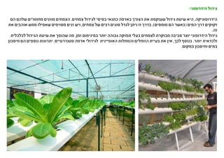 :‫הידרופוני‬ ‫גידול‬
‫הם‬ ‫שלהם‬ ‫מחומרים‬ ‫מוזנים‬ ‫הצמחים‬ .‫צמחים‬ ‫לגידול‬ ‫בסיסי‬ ‫כתנאי‬ ‫באדמה‬ ‫הצורך‬ ‫את‬ ‫שעוקפת‬ ‫גידול‬ ‫שיטת‬ ‫היא‬ ,‫הידרופוניקה‬
‫את‬ ‫אוהבים‬ ‫ממש‬ ‫שאפילו‬ ‫מסוימים‬ ‫זנים‬ ‫ויש‬ ,‫צמחים‬ ‫של‬ ‫רבים‬ ‫סוגים‬ ‫לגדל‬ ‫ניתן‬ ‫זו‬ ‫בדרך‬ .)‫מומסים‬ ‫הם‬ ‫(כאשר‬ ‫המים‬ ‫דרך‬ ‫זקוקים‬
.‫זה‬
‫לכלכלית‬ ‫הגידול‬ ‫שיטת‬ ‫את‬ ‫שהופך‬ ‫מה‬ ,‫זמן‬ ‫במינימום‬ ‫יותר‬ ‫גבוהה‬ ‫תפוקה‬ ‫בעלי‬ ‫לצמחים‬ ‫מבוקרת‬ ‫סביבה‬ ‫יוצר‬ ‫הידרופוני‬ ‫גידול‬
‫חיסכון‬ ‫הם‬ ‫נוספים‬ ‫יתרונות‬ .‫סטנדרטיים‬ ‫אדמה‬ ‫לגידולי‬ ‫האופיינית‬ ‫והמחלות‬ ‫הזוחלים‬ ‫בעיית‬ ‫את‬ ‫אין‬ ,‫לכך‬ ‫בנוסף‬ .‫יותר‬ ‫ולכדאית‬
.‫במקום‬ ‫וחיסכון‬ ‫במים‬
 
