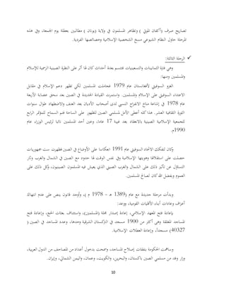10
‫اجلمعة‬ ‫يوم‬ ‫بعطلة‬ ‫مطالبني‬ ) ‫(يونان‬ ‫والية‬ ‫يف‬ ‫املسلمون‬ ‫وتظاهر‬ ) ‫املويت‬ ‫(أكفان‬ ‫صرف‬ ‫يح‬‫ر‬‫تصا‬،‫هذه‬ ‫ويف‬
‫الفردية‬ ‫وخصائصها‬ ‫اإلسالمية‬ ‫الشخصية‬ ‫مسخ‬ ‫الشيوعي‬ ‫النظام‬ ‫حاول‬ ‫املرحلة‬.
‫الرحلة‬:‫الثالثة‬
‫لإلسالم‬ ‫الرمسية‬ ‫الصينية‬ ‫ة‬‫ر‬‫النظ‬ ‫على‬ ‫أثر‬ ‫هلا‬ ‫كان‬ ‫أحداث‬ ‫بعدة‬ ‫فتتسم‬ ‫التسعينيات‬‫و‬ ‫الثمانينات‬ ‫فرتة‬ ‫وهي‬
‫ومنها‬ ‫املسلمني‬‫و‬:
‫عام‬ ‫ألفغانستان‬ ‫السوفييت‬ ‫الغزو‬1979‫مقابل‬ ‫يف‬ ‫اإلسالم‬ ‫دعم‬ ‫تظهر‬ ‫لكي‬ ‫املسلمني‬ ‫فجاملت‬
‫الق‬ ‫استمرت‬‫و‬ .‫املسلمني‬‫و‬ ‫اإلسالم‬ ‫على‬ ‫السوفييت‬ ‫االعتداء‬‫األ‬ ‫عصابة‬ ‫سحق‬ ‫بعد‬ ‫الصني‬ ‫يف‬ ‫اجلديدة‬ ‫يادة‬‫بعة‬‫ر‬
‫عام‬1978‫ات‬‫و‬‫سن‬ ‫ال‬‫و‬‫ط‬ ‫االضطهاد‬‫و‬ ‫العنف‬ ‫بعد‬ ‫األديان‬ ‫أصحاب‬ ‫لدى‬ ‫النسيب‬ ‫اج‬‫ر‬‫االنف‬ ‫مناخ‬ ‫إشاعة‬ ‫يف‬
‫ابع‬‫ر‬‫ال‬ ‫متر‬‫ؤ‬‫للم‬ ‫السماح‬ ‫فتم‬ ‫الساحة‬ ‫على‬ ‫للظهور‬ ‫الصني‬ ‫ملسلمي‬ ‫األمل‬ ‫أعطى‬ ‫كله‬ ‫هذا‬ .‫العشر‬ ‫الثقافية‬ ‫ة‬‫ر‬‫الثو‬
‫الصينية‬ ‫اإلسالمية‬ ‫للجمعية‬‫غيبة‬ ‫بعد‬ ‫باالنعقاد‬17‫عاما‬،‫عام‬ ‫اء‬‫ر‬‫الوز‬ ‫ئيس‬‫ر‬‫ل‬ ‫نائبا‬ ‫املسلمني‬ ‫أحد‬ ‫وعني‬
1990‫م‬.
‫عام‬ ‫السوفييت‬ ‫االحتاد‬ ‫لتفكك‬ ‫كان‬‫و‬1991‫يات‬‫ر‬‫مجهو‬ ‫ست‬ ‫فظهرت‬ ‫الصني‬ ‫يف‬ ‫األوضاع‬ ‫على‬ ‫انعكاسا‬
‫وثار‬ ‫الغرب‬‫و‬ ‫الشمال‬ ‫يف‬ ‫الصني‬ ‫مع‬ ‫حدود‬ ‫هلا‬ ‫الوقت‬ ‫نفس‬ ‫ويف‬ ‫اإلسالمية‬ ‫وهويتها‬ ‫استقالهلا‬ ‫على‬ ‫حصلت‬
‫الصينيون‬ ‫املسلمون‬ ‫فيه‬ ‫يعيش‬ ‫الذي‬ ‫الصيين‬ ‫الغرب‬‫و‬ ‫الشمال‬ ‫على‬ ‫ذلك‬ ‫تأثري‬ ‫عن‬ ‫التساؤل‬،‫على‬ ‫ذلك‬ ‫كل‬‫و‬
‫املسلمني‬ ‫لصاحل‬ ‫كان‬‫هللا‬ ‫وبفضل‬ ‫العموم‬.
( ‫عام‬ ‫مع‬ ‫جديدة‬ ‫مرحلة‬ ‫وبدأت‬1389‫ـ‬‫ه‬-1978) ‫م‬،‫انتهاك‬ ‫عدم‬ ‫على‬ ‫ينص‬ ‫قانون‬ ‫أوجد‬‫و‬
‫القومية‬ ‫األقليات‬ ‫أبناء‬ ‫وعادات‬ ‫اف‬‫ر‬‫أع‬،‫ووعد‬:
‫بإعادة‬‫اإلسالمي‬ ‫املعهد‬ ‫فتح‬،‫(املسلمني‬ ‫جملة‬ ‫إصدار‬ ‫إعادة‬)،‫احلج‬ ‫بعثات‬ ‫استئناف‬‫و‬،‫وإع‬‫فتح‬ ‫ادة‬
‫من‬ ‫أكثر‬ ‫وهى‬ ‫املغلقة‬ ‫املساجد‬1900‫وحدها‬ ‫قية‬‫ر‬‫الش‬ ‫كستان‬‫الرت‬ ‫يف‬ ‫مسجد‬( ‫الصني‬ ‫يف‬ ‫املساجد‬ ‫وعدد‬ ،
40327ً‫ا‬‫مسجد‬ )،‫اإلسالمية‬ ‫العطالت‬ ‫وإعادة‬.
‫املساجد‬ ‫إصالح‬ ‫بنفقات‬ ‫احلكومة‬ ‫وسامهت‬،‫ومس‬‫أع‬ ‫بدخول‬ ‫حت‬‫بية‬‫ر‬‫الع‬ ‫الدول‬ ‫من‬ ‫املصاحف‬ ‫من‬ ‫داد‬،
‫باكستان‬ ‫الصني‬ ‫مسلمي‬ ‫من‬ ‫وفد‬ ‫ار‬‫ز‬‫و‬،‫ين‬‫ر‬‫البح‬‫و‬،‫الكويت‬‫و‬،‫وعمان‬،‫الشمايل‬ ‫اليمن‬‫و‬،‫ان‬‫ر‬‫وإي‬.
 