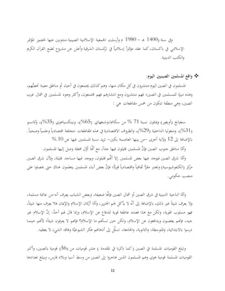 11
( ‫سنة‬ ‫ويف‬1400‫ـ‬‫ه‬-1980‫متر‬‫ؤ‬‫امل‬ ‫حلضور‬ ‫عنها‬ ‫مندوبني‬ ‫الصينية‬ ‫اإلسالمية‬ ‫اجلمعية‬ ‫أرسلت‬‫و‬ ‫م‬
‫باكستان‬ ‫يف‬ ‫اإلسالمي‬،‫الكرمي‬ ‫آن‬‫ر‬‫الق‬ ‫لطبع‬ ‫مشروع‬ ‫عن‬ ‫أعلن‬‫و‬ ‫قية‬‫ر‬‫الش‬ ‫كستان‬‫تر‬ ‫يف‬ ً‫ا‬‫إسالمي‬ ً‫ا‬‫ر‬‫مت‬‫ؤ‬‫م‬ ‫عقد‬ ‫كما‬
‫الدينية‬ ‫الكتب‬‫و‬.
‫اليوم‬ ‫الصينيني‬ ‫املسلمني‬ ‫اقع‬‫و‬:
،‫هم‬ُّ‫ختص‬ ‫معينة‬ ‫مناطق‬ ‫أو‬ ‫أحياء‬ ‫يف‬ ‫جيتمعون‬ ‫كذلك‬‫وهم‬ ،‫منها‬ ‫مكان‬ ‫كل‬‫يف‬ ‫منتشرون‬ ‫اليوم‬ ‫الصني‬ ‫يف‬ ‫املسلمون‬
‫الصني؛‬ ‫يف‬ ‫للمسلمني‬ ‫ة‬‫ز‬‫مي‬ ‫وهذه‬‫غرب‬ ‫مشال‬ ‫يف‬ ‫املسلمني‬ ‫وجود‬ ‫أكثر‬‫و‬ ،‫جمتمعون‬ ‫فهم‬ ‫انتشارهم‬ ‫ومع‬ ‫منتشرون‬ ‫فهم‬
‫هي‬ ‫مقاطعات‬ ‫مخس‬ ‫من‬ ‫تتكون‬ ‫منطقة‬ ‫وهي‬ ،‫الصني‬:
‫نسبة‬ ‫ميثلون‬‫و‬ )‫(أويغور‬ ‫سنغيانغ‬71%( ‫سكاهنا،وشنغهاي‬ ‫من‬65%( ‫ونينكسياهوي‬ ،)35%‫كانسو‬‫و‬ ،)
(31%( ‫الداخلية‬ ‫ومنغوليا‬ ،)29%‫يف‬ ‫االقتصادية‬ ‫الظروف‬‫و‬ ،).ً‫ا‬‫وصحي‬ ً‫ا‬‫وعلمي‬ ً‫ا‬‫اقتصادي‬ ‫متخلفة‬ ‫املقاطعات‬ ‫هذه‬
‫إىل‬ ‫باإلضافة‬12‫أخرى‬ ‫والية‬-‫بكني‬ ‫العاصمة‬ ‫بينها‬ ‫من‬-‫عن‬ ‫فيها‬ ‫املسلمني‬ ‫نسبة‬ ‫يد‬‫ز‬‫ت‬10%.
‫املسلمون‬ ‫إليها‬ ‫وصل‬ ‫حمطة‬ ‫ل‬َّ‫أو‬ ‫ا‬َّ‫أهن‬ ‫مع‬ ،ً‫ا‬‫جد‬ ‫فيها‬ ‫قليلون‬ ‫املسلمني‬ َّ‫فإن‬ ‫الصني‬ ‫جنوب‬ ‫مناطق‬ ‫ا‬َّ‫أم‬‫و‬.
‫فيها‬ ‫فيوجد‬ ‫الصني‬ ‫شرق‬ ‫ا‬َّ‫أم‬‫و‬‫الصني‬ ‫شرق‬ ‫وألن‬ ،‫قليلة‬ ‫مساجد‬ ‫فيها‬ ‫ويوجد‬ ،‫قليلون‬ ‫م‬َّ‫أهن‬ ‫إال‬ ‫املسلمني‬ ‫بعض‬
‫يتعلمو‬ ‫املسلمني‬ ‫أبناء‬ ‫بعض‬ َّ‫فإن‬ ‫؛‬ً‫ا‬ّ‫قوي‬ ً‫ا‬‫اقتصادي‬‫و‬ ً‫ا‬‫ثقافي‬ ً‫ا‬ّ‫مقر‬ ‫وتعترب‬ )‫(الكنفوشيوسية‬ ‫كز‬‫مر‬‫ن‬‫على‬ ‫ا‬‫و‬‫حيصل‬ ‫حىت‬ ‫هناك‬
‫حكوم‬ ‫منصب‬.‫ي‬
‫الصني‬ ‫مشال‬ ‫أو‬ ‫الصني‬ ‫شرق‬ ‫يف‬ ‫الدينية‬ ‫الناحية‬ ‫ا‬َّ‫أم‬‫و‬‫عائل‬ ‫ـن‬‫ـ‬‫م‬ ‫أنه‬ ‫ـرف‬‫ـ‬‫ع‬‫ي‬ ‫الشباب‬ ‫وبعض‬ ،‫ضعيفة‬ ‫ا‬َّ‫فإهن‬،‫مسلمة‬ ‫ة‬
،ً‫ا‬‫شيئ‬ ‫منها‬ ‫يعرف‬ ‫فال‬ ‫اإلميان‬‫و‬ ‫اإلسالم‬ ‫كان‬‫أر‬ ‫ا‬َّ‫أم‬‫و‬ ،‫ير‬‫ز‬‫اخلن‬ ‫حلم‬ ‫يأكل‬ ‫ال‬ ‫ه‬َّ‫ن‬‫أ‬ ‫إىل‬ ‫باإلضافة‬ ،‫ذلك‬ ‫غري‬ ً‫ا‬‫شيئ‬ ‫يعرف‬ ‫وال‬
:ٌ‫د‬‫أح‬ ‫هلم‬ ‫قال‬ ‫وإذا‬ ،‫اإلسالم‬ ‫عن‬ ‫للدفاع‬ ‫قوية‬ ‫عاطفة‬ ‫فعنده‬ ‫هذا‬ ‫مع‬ ‫ولكن‬ ،‫اهلوية‬ ‫مسلوب‬ ‫فهو‬‫اإلسال‬ َّ‫إن‬‫غري‬ ‫م‬
‫حينما‬ ‫ألهنم‬ ‫؛‬ً‫ا‬‫شيئ‬ ‫فون‬‫ر‬‫يع‬ ‫ال‬ ‫فإهنم‬ ‫اإلسالم؟‬ ‫ما‬ ‫تسأهلم‬ ‫حني‬ ‫ولكن‬ ،‫اإلسالم‬ ‫عن‬ ‫ويدافعون‬ ‫يغضبون‬ ‫فإهنم‬ ،‫جيد‬
‫يعطيه‬ ‫ال‬ ‫الشيء‬ ‫وفاقد‬ ‫ة‬َّ‫ي‬‫الشيوع‬ ‫فكر‬ ‫أذهاهنم‬ ‫إىل‬ ‫ل‬َّ‫ل‬‫تس‬ ،‫اجلامعة‬‫و‬ ،‫الثانوية‬‫و‬ ،‫املتوسطة‬‫و‬ ،‫باالبتدائية‬ ‫ا‬‫و‬‫درس‬.
‫الص‬ ‫يف‬ ‫املسلمة‬ ‫القوميات‬ ‫وتبلغ‬( ‫من‬ ‫قوميات‬ ‫عشر‬ ) ‫املقدمة‬ ‫يف‬ ‫نا‬‫ر‬‫ذك‬ ‫كما‬( ‫ني‬56‫بالصني‬ ‫قومية‬ )،‫أكرب‬‫و‬
‫تعدادها‬ ‫ويبلغ‬ ،‫فارس‬ ‫وبالد‬ ‫آسيا‬ ‫وسط‬ ‫من‬ ‫الصني‬ ‫إىل‬ ‫ا‬‫و‬‫هاجر‬ ‫الذين‬ ‫املسلمون‬ ‫وهم‬ ‫هوى‬ ‫قومية‬ ‫املسلمة‬ ‫القوميات‬
 