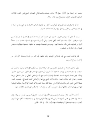 12
‫عام‬ ‫إحصاء‬ ‫آخر‬ ‫حسب‬1990‫ايل‬‫و‬‫ح‬10‫نسمة‬ ‫ماليني‬،‫فهي‬ ‫التسع‬ ‫القوميات‬ ‫لباقي‬ ‫وبالنسبة‬:،‫اليغور‬،‫اق‬‫ز‬‫القا‬
‫ساالر‬ ،‫آالن‬ ‫باو‬ ،‫دونغشيناغ‬ ،‫التتار‬ ،‫بيك‬‫ز‬‫األو‬ ،‫القرغيز‬.
‫احلياة‬ ‫مناحي‬ ‫مجيع‬ ‫يف‬ ‫اإلسالمية‬ ‫بالتعاليم‬ ‫امها‬‫ز‬‫الت‬ ‫يف‬ ‫جتلى‬ ً‫ا‬‫اضح‬‫و‬ ً‫ا‬‫ري‬‫تأث‬ ‫القوميات‬ ‫هذه‬ ‫يف‬ ‫اإلسالم‬ ‫أثر‬ ‫وقد‬:
‫الدينية‬ ‫االحتفاالت‬‫و‬ ‫األعياد‬‫و‬ ‫املنازل‬‫و‬ ‫املالبس‬‫و‬ ‫اب‬‫ر‬‫الش‬‫و‬ ‫الطعام‬ ‫يف‬.
‫أ‬ ‫تعاىل‬ ‫هللا‬ ‫وشاء‬‫أحسن‬ ‫ا‬‫و‬‫يعيش‬ ‫أن‬ ‫الصني‬ ‫يف‬ ‫املسلمني‬ ‫ملصلحة‬ ‫كلها‬ ‫جاءت‬ ‫اليت‬ ‫الدولية‬ ‫الظروف‬ ‫تغري‬ ‫مع‬ ‫نه‬
ً‫ا‬‫أعداد‬ ‫بنيت‬ ‫املاضية‬ ‫ات‬‫و‬‫السن‬ ‫ويف‬ ‫املسلمون‬ ‫أسهم‬‫ر‬ ‫وعلى‬ ‫األديان‬ ‫ألهل‬ ‫كاملة‬ ‫ية‬‫ر‬‫ح‬ ‫هناك‬ ‫فاآلن‬ ..‫تارخيهم‬ ‫ات‬‫رت‬‫ف‬
‫املساجد‬ ‫من‬ ‫كبرية‬،‫مثقف‬ ‫هبا‬ ‫ويوجد‬ ،ً‫ا‬‫مسجد‬ ‫ستون‬ ‫يوجد‬ ‫الصني‬ ‫عاصمة‬ ‫بكني‬ ‫ففي‬‫ومفك‬ ‫مسلمون‬ ‫ون‬‫رون‬،‫وبعض‬
‫املسلمني‬ ‫من‬ ‫احلكومة‬ ‫يف‬ ‫املسؤولني‬.
‫من‬ ‫قدر‬ ‫أكرب‬ ‫وضمان‬ ‫املرونة‬ ‫من‬ ‫كبري‬ ‫قدر‬ ‫بإظهار‬ ‫عامليا‬ ‫املتعاظم‬ ‫اإلسالمي‬ ‫املد‬ ‫مع‬ ‫الصني‬ ‫تفاعلت‬ ‫لقد‬
‫املسلمني‬ ‫مبصاحل‬ ‫االهتمام‬.
‫اإلسالمية‬ ‫الكتب‬ ‫من‬ ‫العديد‬ ‫ترمجة‬ ‫على‬ ‫وتشجيعهم‬ ‫املسلمني‬ ‫مع‬ ‫الدولة‬ ‫تعاطف‬ ‫فظهر‬‫ا‬‫ر‬‫د‬ ‫اء‬‫ر‬‫وإج‬‫عن‬ ‫سات‬
.‫الصني‬ ‫ة‬‫ر‬‫يا‬‫ز‬‫ل‬ ‫بية‬‫ر‬‫الع‬ ‫الدول‬ ‫يف‬ ‫اإلسالمية‬ ‫الشؤون‬ ‫عن‬ ‫للمسئولني‬ ‫ات‬‫و‬‫الدع‬ ‫وتوجيه‬ ‫ة‬‫ر‬‫املعاص‬ ‫اإلسالمية‬ ‫كات‬‫احلر‬
‫ما‬ ‫مع‬ ‫التفاعل‬ ‫إطار‬ ‫يف‬ ‫العاملي‬ ‫اإلسالمي‬ ‫املد‬ ‫مع‬ ‫متشيا‬ ‫اإلسالمية‬ ‫ة‬‫ر‬‫بالظاه‬ ‫الصينية‬ ‫الدولة‬ ‫اهتمام‬ ‫ظهر‬ ‫وهكذا‬
‫الصني‬ ‫حاولت‬ ‫كما‬ .‫العامل‬ ‫يف‬ ‫حيدث‬‫الصني‬ ‫فاهتمت‬ ..‫للمصاحل‬ ‫كسبا‬ ‫اإلسالمي‬ ‫العامل‬ ‫مع‬ ‫أوسع‬ ‫عالقات‬ ‫ة‬‫ر‬‫إدا‬
‫اخلليج‬ ‫مبنطقة‬‫الطاقة‬‫و‬ ‫بالبرتول‬ ‫الغين‬ ‫العريب‬‫ب‬ ‫االهتمام‬ ‫أن‬ ‫الصني‬ ‫أت‬‫ر‬‫ف‬ ‫للصني‬ ‫سوقا‬ ‫متثل‬ ‫منطقة‬ ‫وهي‬‫املسلمة‬ ‫األقلية‬
‫للصني‬ ‫اليت‬ ‫اإلسالمي‬ ‫العامل‬ ‫دول‬ ‫من‬ ‫بكثري‬ ‫بل‬ ‫اخلليج‬ ‫بدول‬ ‫عالقتها‬ ‫تدعيم‬ ‫يف‬ ‫سيسهم‬ ‫فيها‬‫معها‬ ‫عالقات‬.
‫إمام‬ ‫يكون‬ ‫من‬ ‫فيوجد‬ ،‫السياسي‬ ‫الشورى‬ ‫كمجلس‬ ،‫األعمال‬ ‫بعض‬ ‫املسلمني‬ ‫لبعض‬ ‫كل‬‫تو‬ ‫احلكومة‬ ‫أخذت‬‫و‬
‫املندوبني‬ ‫من‬ ‫كغريه‬ ،‫احات‬‫رت‬‫اق‬ ‫إبداء‬ ‫يف‬ ‫يشارك‬ ‫الرجل‬ ‫وهذا‬ ،‫الصيين‬ ‫السياسي‬ ‫الشورى‬ ‫جملس‬ ‫يف‬ ‫عضو‬ ‫وهو‬ ‫مسجد‬
‫يف‬ ‫بذلك‬ ‫كون‬‫ويشار‬ ‫احات‬‫رت‬‫اق‬‫و‬ ‫اء‬‫ر‬‫آ‬ ‫ويقدمون‬ ،‫وغريهم‬ ‫النصارى‬‫اجمللس‬ ‫ذلك‬.
 