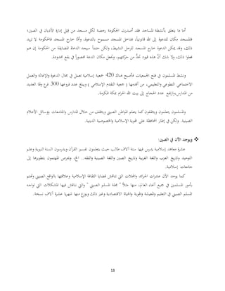 13
‫الصني؛‬ ‫يف‬ ‫األديان‬ ‫ة‬‫ر‬‫إدا‬ ‫ل‬َ‫ب‬ِ‫ق‬ ‫من‬ ‫مسجد‬ ‫لكل‬ ‫رخصة‬ ‫احلكومة‬ ‫أصدرت‬ ‫فقد‬ ‫املساجد‬ ‫بأنشطة‬ ‫يتعلق‬ ‫ما‬ ‫أما‬
‫يد‬‫ر‬‫ت‬ ‫ال‬ ‫فاحلكومة‬ ‫املسجد‬ ‫ج‬‫خار‬ ‫ا‬َّ‫أم‬‫و‬ ،‫بالدعوة‬ ‫مسموح‬ ‫املسجد‬ ‫فداخل‬ ،ً‫ا‬‫قانوني‬ ‫هللا‬ ‫إىل‬ ‫للدعوة‬ ‫مكان‬ ‫فاملسجد‬
‫النشيط‬ ‫للرجل‬ ‫املسجد‬ ‫ج‬‫خار‬ ‫الدعوة‬ ‫ميكن‬ ‫وقد‬ ،‫ذلك‬‫هم‬ ‫إن‬ ‫احلكومة‬ ‫من‬ ‫املضايقة‬ ‫الدعاة‬ ‫سيجد‬ ً‫ا‬‫حتم‬ ‫ولكن‬ ،
‫حمدودة‬ ‫بقع‬ ‫يف‬ ً‫ا‬‫ر‬‫حمصو‬ ‫الدعة‬ ‫مكان‬ ‫وجتعل‬ ،‫كتهم‬‫حر‬ ‫من‬ ُّ‫حتد‬ ‫قيود‬ ‫هذه‬ َّ‫أن‬ ‫شك‬ ‫وال‬ ،‫ذلك‬ ‫ا‬‫و‬‫فعل‬.
‫هناك‬ ‫فأصبح‬ ‫اجلمعيات‬ ‫فتح‬ ‫يف‬ ‫املسلمون‬ ‫ونشط‬420‫العمل‬‫و‬ ‫اإلغاثة‬‫و‬ ‫الدعوة‬ ‫جمال‬ ‫يف‬ ‫تعمل‬ ‫إسالمية‬ ‫مجعية‬
‫ا‬‫و‬ ‫التطوعي‬ ‫االجتماعي‬‫فروعها‬ ‫عدد‬ ‫ويبلغ‬ ) ‫اإلسالمي‬ ‫التقدم‬ ‫مجعية‬ ( ‫أقدمها‬ ‫من‬ ،‫لتعليمي‬300‫العديد‬ ‫هلا‬‫و‬ ‫ع‬‫فر‬
‫املدارس‬ ‫من‬،‫املكرمة‬ ‫مبكة‬ ‫ام‬‫ر‬‫احل‬ ‫هللا‬ ‫بيت‬ ‫إىل‬ ‫احلجاج‬ ‫عدد‬ ‫تفع‬‫ر‬‫ا‬‫و‬.
‫األعالم‬ ‫ووسائل‬ ‫اجلامعات‬‫و‬ ‫املدارس‬ ‫خالل‬ ‫من‬ ‫ويتثقف‬ ‫الصيين‬ ‫اطن‬‫و‬‫امل‬ ‫يتعلم‬ ‫كما‬‫ويتثقفون‬ ‫يتعلمون‬ ‫املسلمون‬‫و‬
.‫الصينية‬‫الدينية‬ ‫اخلصوصية‬‫و‬ ‫اإلسالمية‬ ‫اهلوية‬ ‫على‬ ‫احملافظة‬ ‫إطار‬ ‫يف‬ ‫ولكن‬.
‫الصني‬ ‫يف‬ ‫اآلن‬ ‫ويوجد‬:
‫وعلم‬ ‫النبوية‬ ‫السنة‬ ‫ويدرسون‬ ‫آن‬‫ر‬‫الق‬ ‫تفسري‬ ‫يتعلمون‬ ‫حيث‬ ‫طالب‬ ‫آالف‬ ‫ستة‬ ‫فيها‬ ‫يدرس‬ ‫إسالمية‬ ‫معاهد‬ ‫ة‬‫ر‬‫عش‬
‫اخل‬ ..‫الفقه‬‫و‬ ‫الصينية‬ ‫اللغة‬‫و‬ ‫الصني‬ ‫يخ‬‫ر‬‫وتا‬ ‫بية‬‫ر‬‫الغ‬ ‫اللغة‬‫و‬ ‫العرب‬ ‫يخ‬‫ر‬‫وتا‬ ‫التوحيد‬،‫امل‬ ‫وحيرص‬‫إىل‬ ‫بتطويرها‬ ‫هتمون‬
‫إسالمية‬ ‫جامعات‬.
‫هتتم‬‫و‬ ‫الصيين‬ ‫اقع‬‫و‬‫بال‬ ‫وعالقتها‬ ‫اإلسالمية‬ ‫الثقافة‬ ‫قضايا‬ ‫تناقش‬ ‫اليت‬ ‫اجملالت‬‫و‬ ‫ائد‬‫ر‬‫اجل‬ ‫ات‬‫ر‬‫عش‬ ‫اآلن‬ ‫يوجد‬ ‫كما‬
‫العامل‬ ‫أحناء‬ ‫مجيع‬ ‫يف‬ ‫املسلمني‬ ‫بأمور‬،‫ا‬‫و‬‫ت‬ ‫اليت‬ ‫املشكالت‬ ‫فيها‬ ‫نناقش‬ ‫اليت‬‫و‬ " ‫الصيين‬ ‫املسلم‬ ‫جملة‬ " ً‫ال‬‫مث‬ ‫منها‬‫جه‬
‫نسخة‬ ‫آالف‬ ‫ة‬‫ر‬‫عش‬ ‫يا‬‫ر‬‫شه‬ ‫منها‬ ‫ع‬‫ويوز‬ ‫ذلك‬ ‫وغري‬ ‫االقتصادية‬ ‫احلياة‬‫و‬ ‫اهلوية‬‫و‬ ‫املعيشة‬‫و‬ ‫التعليم‬ ‫يف‬ ‫الصيين‬ ‫املسلم‬.
 