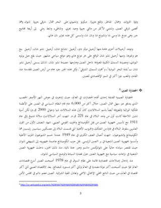 3
‫ة‬‫ر‬‫وف‬‫ات‬‫و‬‫الثر‬‫ومجال‬‫ج‬ ‫وتقع‬ .‫املناظر‬‫تا‬‫ر‬‫ي‬‫ز‬‫ديأويو‬‫على‬ ‫وتشيوي‬‫مشال‬ ‫البحر‬‫ة‬‫ر‬‫ي‬‫ز‬‫ج‬ ‫قي‬‫ر‬‫ش‬‫ت‬‫ومها‬ ‫ان‬‫و‬‫اي‬
‫أقصى‬‫وتنتمي‬ .‫الصني‬ ‫قي‬‫ر‬‫ش‬‫من‬ ‫األكثر‬‫مائيت‬‫حبري‬ ‫وحيد‬ ‫ة‬‫ر‬‫ي‬‫ز‬‫ج‬‫وشاطىء‬‫رملي‬ ‫وشط‬‫إىل‬‫بعة‬‫ر‬‫أ‬‫جماميع‬
‫جزر‬‫وهى‬‫شا‬ ‫دونغ‬‫شا‬ ‫وسي‬‫شا‬ ‫وتشونغ‬‫وتسمى‬ ،‫شا‬ ‫ونان‬‫اير‬‫ز‬‫جب‬ ‫هذه‬ ‫كل‬.‫هاي‬ ‫نان‬
‫وتوجد‬‫هامة‬ ‫أخرى‬ ‫أرخبيالت‬‫منها‬‫أرخبيل‬ ،‫داو‬ ‫ميآو‬ ‫أرخبيل‬‫أرخبيل‬ ،‫شان‬ ‫تشانغ‬‫شا‬ ‫تشو‬‫أرخ‬ ،‫ن‬‫بيل‬‫بنغ‬
‫أرخبيل‬ ‫ومنها‬ .‫وغريها‬ ‫هو‬‫هاي‬ ‫دونغ‬ ‫حبر‬ ‫على‬ ‫اقع‬‫و‬‫ال‬ ‫شان‬ ‫تشو‬‫مشهور‬ ‫سياحي‬ ‫موقع‬ ‫وهو‬‫يقع‬ ‫حيث‬‫بوتوه‬ ‫جبل‬
‫ا‬ ‫الكبرية‬ ‫السمك‬ ‫ومصيدة‬ ،‫البوذي‬‫ملعروفة‬‫مصيدة‬ ‫وخارجها‬ ‫الصني‬ ‫داخل‬‫تشو‬‫يسمى‬ ‫لذلك‬ .‫شان‬‫أرخب‬‫تش‬ ‫يل‬‫و‬
‫شان‬‫السمك‬ ‫و"خمزن‬ ،"‫البوذية‬ ‫البحر‬ ‫ب"بلدة‬‫هام‬ ‫جزء‬ ‫اجلزر‬ ‫هذه‬ ‫كل‬‫و‬ ."‫قي‬‫ر‬‫الش‬‫املقدسة‬ ‫الصني‬ ‫أرض‬ ‫من‬‫م‬‫نذ‬
‫أكرب‬ ‫ا‬‫ر‬‫دو‬ ‫وتلعب‬ ،‫القدم‬‫يف‬.‫للصني‬ ‫اإلقتصادي‬ ‫النمو‬
:‫الصني‬ ‫احلضارة‬3
‫الصينية‬ ‫ة‬‫ر‬‫احلضا‬‫حوض‬ ‫يف‬ ‫ازدهرت‬ ‫حيث‬ ،‫العامل‬ ‫يف‬ ‫ات‬‫ر‬‫احلضا‬ ‫أقدم‬ ‫إحدى‬ ‫القدمية‬‫األصفر‬ ‫النهر‬‫اخلصب‬
.‫الصني‬ ‫مشال‬ ‫سهل‬ ‫عرب‬ ‫يتدفق‬ ‫الذي‬‫من‬ ‫أكثر‬ ‫خالل‬6,000‫األنظمة‬ ‫على‬ ‫الصني‬ ‫يف‬ ‫السياسي‬ ‫النظام‬ ‫قام‬ ‫عام‬
‫اث‬‫ر‬‫الو‬ ‫امللكية‬‫ايل‬‫و‬‫(ح‬ ‫شيا‬ ‫السالالت‬ ‫هذه‬ ‫أول‬ ‫كان‬.)‫السالالت‬ ‫باسم‬ ً‫ا‬‫أيض‬ ‫(املعروفة‬ ‫ية‬2000‫ة‬‫ر‬‫أس‬ ‫لكن‬ )‫ق.م‬
‫تشني‬‫عام‬ ‫يف‬ ‫البالد‬ ‫وحد‬ ‫من‬ ‫أول‬ ‫كانت‬ ‫الالحقة‬221‫السالالت‬ ‫آخر‬ ‫انتهت‬ .‫ق.م‬(‫تشينغ‬ ‫ساللة‬)‫عام‬ ‫يف‬
1911‫تأسيس‬ ‫مع‬‫الصني‬ ‫ية‬‫ر‬‫مجهو‬‫قبل‬ ‫من‬‫الكومينتانغ‬‫القرن‬ ‫من‬ ‫األول‬ ‫النصف‬ ‫شهد‬ .‫الصيين‬ ‫القومي‬ ‫احلزب‬‫و‬
‫فرت‬ ‫يف‬ ‫البالد‬ ‫سقوط‬ ‫ين‬‫ر‬‫العش‬‫من‬ ‫ة‬‫األهلية‬ ‫احلروب‬‫و‬ ‫التفكك‬‫ر‬ ‫سياسيني‬ ‫ين‬‫ر‬‫معسك‬ ‫إىل‬ ‫البالد‬ ‫قسمت‬ ‫اليت‬‫ئيسي‬‫مها‬ ‫ني‬
‫عام‬ ‫يف‬ ‫الكربى‬ ‫العنف‬ ‫أعمال‬ ‫انتهت‬ .‫الشيوعيون‬‫و‬ ‫الكومينتانغ‬1949‫األهلية‬ ‫احلرب‬ ‫الشيوعيون‬ ‫حسم‬ ‫عندما‬
‫يف‬ ‫الشعبية‬ ‫الصني‬ ‫ية‬‫ر‬‫مجهو‬ ‫ا‬‫و‬‫أسس‬‫و‬.‫ئيسي‬‫ر‬‫ال‬ ‫االصني‬ ‫بر‬‫الكومينتانغ‬ ‫حزب‬ ‫نقل‬‫عاصمة‬‫ي‬‫ر‬‫مجهو‬‫ته‬‫إىل‬‫تايبيه‬‫في‬‫ان‬‫و‬‫تاي‬
‫ع‬ ً‫ا‬‫حالي‬ ‫سيادته‬ ‫تقتصر‬ ‫حيث‬‫لى‬‫ان‬‫و‬‫تاي‬‫كنمن‬‫و‬‫منذ‬ .‫نائية‬ ‫عدة‬ ‫وجزر‬ ‫ماتسو‬‫ا‬ ‫ية‬‫ر‬‫مجهو‬ ‫دخلت‬ ،‫احلني‬ ‫ذلك‬‫لصني‬
‫مع‬ ‫سياسية‬ ‫اعات‬‫ز‬‫ن‬ ‫يف‬ ‫الشعبية‬‫الصني‬ ‫ية‬‫ر‬‫مجهو‬‫ان‬‫و‬‫لتاي‬ ‫السياسي‬ ‫الوضع‬‫و‬ ‫السيادة‬ ‫قضايا‬ ‫حول‬.
‫منذ‬‫عام‬ ‫يف‬ ‫السوق‬ ‫نظام‬ ‫على‬ ‫قائمة‬ ‫اقتصادية‬ ‫إصالحات‬ ‫إدخال‬1978‫اقتصادات‬ ‫ع‬‫أسر‬ ‫الصني‬ ‫أصبحت‬
‫أكرب‬ ‫ثاين‬ ‫الصيين‬ ‫االقتصاد‬ ‫يعد‬ .‫للبضائع‬ ‫مستورد‬ ‫أكرب‬ ‫وثاين‬ ‫العامل‬ ‫يف‬ ‫ة‬‫ر‬‫مصد‬ ‫دولة‬ ‫أكرب‬ ‫أصبحت‬ ‫حيث‬ ‫ا‬ً‫منو‬ ‫العامل‬
،‫العامل‬ ‫يف‬ ‫اقتصاد‬‫حيث‬ ‫من‬‫الناتج‬‫االمسي‬ ‫اإلمجايل‬ ‫احمللي‬‫ائية‬‫ر‬‫الش‬ ‫القوة‬ ‫وتعادل‬.‫يف‬ ‫دائم‬ ‫عضو‬ ‫الصني‬‫األمن‬ ‫جملس‬
3 http://ar.wikipedia.org/wiki/%D8%A7%D9%84%D8%B5%D9%8A%D9%86
 