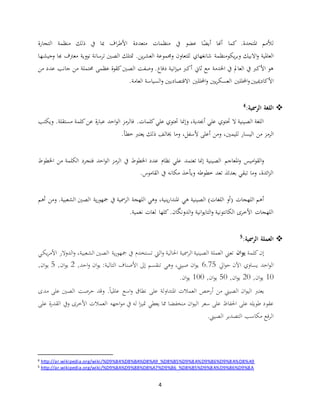 4
‫املتحدة‬ ‫لألمم‬‫ذلك‬ ‫يف‬ ‫مبا‬ ‫اف‬‫ر‬‫األط‬ ‫متعددة‬ ‫منظمات‬ ‫يف‬ ‫عضو‬ ‫ا‬ً‫أيض‬ ‫أهنا‬ ‫كما‬ .‫التجارة‬ ‫منظمة‬
‫العاملية‬‫االبيك‬‫و‬‫يك‬‫ر‬‫وب‬‫للتعاون‬ ‫شانغهاي‬ ‫ومنظمة‬‫ين‬‫ر‬‫العش‬ ‫وجمموعة‬.‫الصني‬ ‫متتلك‬‫نووية‬ ‫ترسانة‬‫هبا‬ ‫معرتف‬‫وجيشها‬
‫مع‬ ‫اخلدمة‬ ‫يف‬ ‫العامل‬ ‫يف‬ ‫األكرب‬ ‫هو‬‫م‬ ‫أكرب‬ ‫ثاين‬‫دفاع‬ ‫انية‬‫ز‬‫ي‬‫عد‬ ‫جانب‬ ‫من‬ ‫حمتملة‬ ‫عظمى‬ ‫كقوة‬‫الصني‬ ‫وصفت‬ .‫من‬ ‫د‬
‫األكادمييني‬‫يني‬‫ر‬‫العسك‬ ‫احملللني‬‫و‬.‫العامة‬ ‫السياسة‬‫و‬ ‫االقتصاديني‬ ‫احملللني‬‫و‬
:‫الرمسية‬ ‫اللغة‬4
‫ويكتب‬ .‫مستقلة‬ ‫كلمة‬‫عن‬ ‫ة‬‫ر‬‫عبا‬ ‫احد‬‫و‬‫ال‬ ‫فالرمز‬ .‫كلمات‬‫علي‬ ‫حتتوي‬ ‫وإمنا‬ ،‫أجبدية‬ ‫علي‬ ‫حتتوي‬ ‫ال‬ ‫الصينية‬ ‫اللغة‬
‫من‬ ‫الرمز‬‫خطأ‬ ‫يعترب‬ ‫ذلك‬ ‫خيالف‬ ‫وما‬ ،‫ألسفل‬ ‫أعلى‬ ‫ومن‬ ،‫لليمني‬ ‫اليسار‬.
‫الرم‬ ‫يف‬ ‫اخلطوط‬ ‫عدد‬ ‫نظام‬ ‫علي‬ ‫تعتمد‬ ‫إمنا‬ ‫الصينية‬ ‫املعاجم‬‫و‬ ‫اميس‬‫و‬‫الق‬‫و‬‫اخل‬ ‫من‬ ‫الكلمة‬ ‫فتجرد‬ ‫احد‬‫و‬‫ال‬ ‫ز‬‫طوط‬
‫القاموس‬ ‫يف‬ ‫مكانه‬ ‫ويأخذ‬ ‫خطوطه‬ ‫تعد‬ ‫بعدئذ‬ ‫تبقي‬ ‫وما‬ ،‫ائدة‬‫ز‬‫ال‬.
‫هي‬ ‫الصينية‬ )‫اللغات‬ ‫(أو‬ ‫اللهجات‬ ‫أهم‬‫أهم‬ ‫ومن‬ .‫الشعبية‬ ‫الصني‬ ‫ية‬‫ر‬‫مجهو‬ ‫يف‬ ‫الرمسية‬ ‫اللهجة‬ ‫وهي‬ ،‫ينية‬‫ر‬‫املندا‬
.‫نغمية‬ ‫لغات‬ ‫كلها‬ .‫الدونگان‬‫و‬ ‫انية‬‫و‬‫التاي‬‫و‬ ‫الكانتونية‬ ‫األخرى‬ ‫اللهجات‬
:‫الرمسية‬ ‫العملة‬5
‫إ‬‫كلمة‬‫ن‬‫ان‬‫و‬‫ي‬‫يكي‬‫ر‬‫األم‬ ‫الدوالر‬‫و‬ ،‫الشعبية‬ ‫الصني‬ ‫ية‬‫ر‬‫مجهو‬ ‫يف‬ ‫تستخدم‬ ‫اليت‬‫و‬ ‫احلالية‬ ‫الرمسية‬ ‫الصينية‬ ‫العملة‬ ‫تعين‬
‫ايل‬‫و‬‫ح‬ ‫اآلن‬ ‫يساوي‬ ‫احد‬‫و‬‫ال‬6.75,‫احد‬‫و‬ ‫ان‬‫و‬‫ي‬ :‫التالية‬ ‫األصناف‬ ‫إىل‬ ‫تنقسم‬ ‫وهي‬ ،‫صيين‬ ‫ان‬‫و‬‫ي‬2,‫ان‬‫و‬‫ي‬5,‫ان‬‫و‬‫ي‬
10,‫ان‬‫و‬‫ي‬20,‫ان‬‫و‬‫ي‬50,‫ان‬‫و‬‫ي‬100‫ان‬‫و‬‫ي‬.
‫مدى‬ ‫على‬ ‫الصني‬ ‫حرصت‬ ‫وقد‬ .ً‫ا‬‫عاملي‬ ‫اسع‬‫و‬ ‫نطاق‬ ‫على‬ ‫املتداولة‬ ‫العمالت‬ ‫أرخص‬ ‫من‬ ‫الصيين‬ ‫ان‬‫و‬‫الي‬ ‫يعترب‬
‫سعر‬ ‫على‬ ‫احلفاظ‬ ‫على‬ ‫طويله‬ ‫عقود‬‫على‬ ‫ة‬‫ر‬‫القد‬ ‫ويف‬ ‫األخرى‬ ‫العمالت‬ ‫اجهه‬‫و‬‫م‬ ‫يف‬ ‫له‬ ‫ا‬‫ز‬‫متي‬ ‫يعطي‬ ‫مما‬ ‫منخفضا‬ ‫ان‬‫و‬‫الي‬
‫الصيين‬ ‫التصدير‬ ‫مكاسب‬ ‫فع‬‫ر‬‫ال‬.
4 http://ar.wikipedia.org/wiki/%D9%84%D8%BA%D8%A9_%D8%B5%D9%8A%D9%86%D9%8A%D8%A9
5 http://ar.wikipedia.org/wiki/%D9%8A%D9%88%D8%A7%D9%86_%D8%B5%D9%8A%D9%86%D9%8A
 