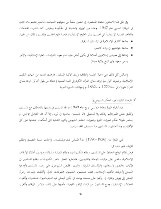 9
‫نائب‬ ‫مائة‬ ‫ميثلهم‬ ‫فأصبح‬ ،‫السياسية‬ ‫حقوقهم‬ ‫من‬ ً‫ا‬‫بعض‬ ‫الصني‬ ‫يف‬ ‫املسلمون‬ ‫استعاد‬ ‫ار‬‫ر‬‫االستق‬ ‫هذا‬ ‫ظل‬ ‫ويف‬
‫عام‬ ‫الصيين‬ ‫ملان‬‫رب‬‫ال‬ ‫يف‬1947‫اجلامعات‬ ‫انتشرت‬ ‫كما‬ .‫اجليش‬‫و‬ ‫احلكومة‬ ‫يف‬ ‫الضباط‬‫و‬ ‫اء‬‫ر‬‫الوز‬ ‫من‬ ‫وعدد‬ ،
‫اإلسالمية‬ ‫العلمية‬ ‫املعاهد‬‫و‬‫أمهها‬ ‫من‬ ‫كان‬‫و‬ ،‫التفسري‬‫و‬ ‫احلديث‬ ‫علوم‬ ‫وخباصة‬ ‫اإلسالمية‬ ‫العلوم‬ ‫بنشر‬ ‫اهتمت‬ ‫اليت‬:
‫قية‬‫ر‬‫الش‬ ‫كستان‬‫تر‬ ‫يف‬ ‫اإلسالمية‬ ‫كاشغر‬ ‫جامعة‬.
‫كانسو‬ ‫والية‬ ‫يف‬ ‫هوتشيوو‬ ‫جامعة‬.
‫اآلخر‬‫و‬ ،‫اإلسالمية‬ ‫العليا‬ ‫اسات‬‫ر‬‫الد‬ ‫معهد‬ ‫اسم‬ ‫عليه‬ ‫أطلق‬ ‫بكني‬ ‫يف‬ ‫أحدمها‬ ‫إسالميني‬ ‫معهدين‬ ‫إىل‬ ‫إضافة‬
‫معهد‬ ‫يسمى‬‫هونان‬ ‫بوالية‬ ‫كينغ‬ ‫اي‬‫و‬.
‫الكتب‬ ‫أمهات‬ ‫من‬ ‫العديد‬ ‫فرتمجت‬ ،‫املسلمة‬ ‫األقلية‬ ‫وسط‬ ‫الثقافية‬‫و‬ ‫العلمية‬ ‫احلياة‬ ‫على‬ ‫ذلك‬ ‫كل‬ ‫انعكس‬‫و‬
‫ملعاين‬ ‫ترمجة‬ ‫أول‬ ‫أن‬ ‫يقول‬ ‫من‬ ‫هناك‬ ( ‫الصينية‬ ‫اللغة‬ ‫إىل‬ ‫الكرمي‬ ‫آن‬‫ر‬‫الق‬ ‫معاين‬ ‫ترمجة‬ ‫ة‬‫ر‬‫م‬ ‫ألول‬ ‫وظهرت‬ ،‫اإلسالمية‬
‫سنة‬ ‫يف‬ ‫ظهرت‬ ‫آن‬‫ر‬‫الق‬1279‫ـ‬‫ه‬-1862‫م‬)،‫النبوية‬ ‫السرية‬ ‫كتاب‬‫و‬.
‫الشيوعي‬ ‫احلكم‬ ‫(عهد‬ ‫الثانية‬ ‫املرحلة‬):
‫عام‬ ‫تونج‬ ‫ماوتسي‬ ‫بزعامة‬ ‫ة‬‫ر‬‫الثو‬ ‫بقيام‬ ‫فتبدأ‬1949‫املسلمني‬ ‫مع‬ ‫بالتعاطف‬ ‫بدايتها‬ ‫يف‬ ‫اتسمت‬ ‫وقد‬ ‫م‬
‫للجمي‬ ‫ردا‬ ‫وذلك‬ ‫طموحاهتم‬ ‫بعض‬ ‫وحتقيق‬‫ته‬‫ر‬‫ثو‬ ‫يف‬ ‫ساندوه‬ ‫املسلمني‬ ‫ألن‬ ‫ل‬،‫اإل‬ ‫التعامل‬ ‫هذا‬ ‫أن‬ ‫إال‬‫مل‬ ‫جيايب‬
‫كل‬ ‫على‬ ‫قبضتها‬ ‫أحكمت‬ ‫اليت‬ ‫الثقافية‬ ‫ة‬‫ر‬‫الثو‬‫و‬ ‫الشيوعي‬ ‫النظام‬ ‫ات‬‫ر‬‫وتطو‬ ‫ة‬‫ر‬‫الثو‬ ‫ات‬‫ر‬‫تطو‬ ‫حبكم‬ ‫طويال‬ ‫يستمر‬
‫اخلمسينات‬ ‫منتصف‬ ‫منذ‬ ‫املسلمني‬ ‫اضطهاد‬ ‫وبدأ‬ ،‫األقليات‬.
[ ‫بني‬ ‫الفرتة‬ ‫ففي‬1956-1980‫املسلمني‬‫ر‬‫مبشاع‬ ‫املساس‬ ‫بدأ‬ ]‫و‬ ،‫و‬ ‫التضييق‬ ‫نسبة‬ ‫اخذت‬‫الظل‬‫م‬
‫ايد‬‫ز‬‫تت‬‫يف‬ ‫ذلك‬ ‫ظهر‬ ،:
‫املختلط‬ ‫اج‬‫و‬‫الز‬ ‫نظام‬ ‫فرض‬‫الكميونات‬ ‫ونظام‬ ،‫املسلمني‬ ‫على‬‫كة‬‫املشرت‬ ‫املعيشة‬ ‫ونظام‬ ،‫أم‬ ‫وصودرت‬‫األوقاف‬ ‫الك‬
‫اإلسالمية‬‫املدرس‬‫و‬ ‫الوعاظ‬ ‫تبات‬‫ر‬‫م‬ ‫على‬ ‫وقضي‬ ،‫الكميونات‬ ‫داخل‬ ‫للعمل‬ ‫ا‬‫و‬‫فاضطر‬ ،‫ني‬‫امل‬ ‫وقاوم‬ ،‫سل‬‫يف‬ ‫منب‬
‫الش‬ ‫كستان‬‫الرت‬‫و‬ ،‫وتسنغاي‬ ،‫جانصو‬ ‫واليات‬‫التبت‬‫و‬ ،‫قية‬‫ر‬‫أو‬‫و‬ ‫املسلمنب‬ ‫زعماء‬ ‫على‬ ‫الشيوعيون‬ ‫فقبض‬ ،‫ا‬‫و‬‫دع‬
‫اإلسالمية‬ ‫الكتب‬ ‫قت‬‫ر‬‫أح‬‫و‬ ‫السجن‬‫ف‬ ،‫فقد‬‫ة‬‫ر‬‫ناد‬ ‫خمطوطات‬ ‫الصينيون‬ ‫املسلمون‬‫وحول‬ ‫املساجد‬ ‫أغلقت‬‫و‬ ،
) ‫وخمازن‬ ‫(ورش‬ ‫إىل‬ ‫البعض‬،‫املسلمون‬ ‫الدبلوماسيون‬ ‫فيه‬ ‫ليصلي‬ ‫بكني‬ ‫يف‬ ‫احد‬‫و‬ ‫مسجد‬ ‫على‬ ‫ا‬‫و‬‫أبق‬‫و‬،‫ألغيت‬‫و‬
‫اإلسالمية‬ ‫العطالت‬،‫القومية‬ ‫ثياهبم‬ ‫تداء‬‫ر‬‫ا‬ ‫من‬ ‫املسلمون‬ ‫ومنع‬،‫قاء‬‫ر‬‫الز‬ ‫املالبس‬ ‫تداء‬‫ر‬‫ا‬ ‫على‬ ‫ا‬‫و‬‫أجرب‬‫و‬،‫ألغيت‬‫و‬
 