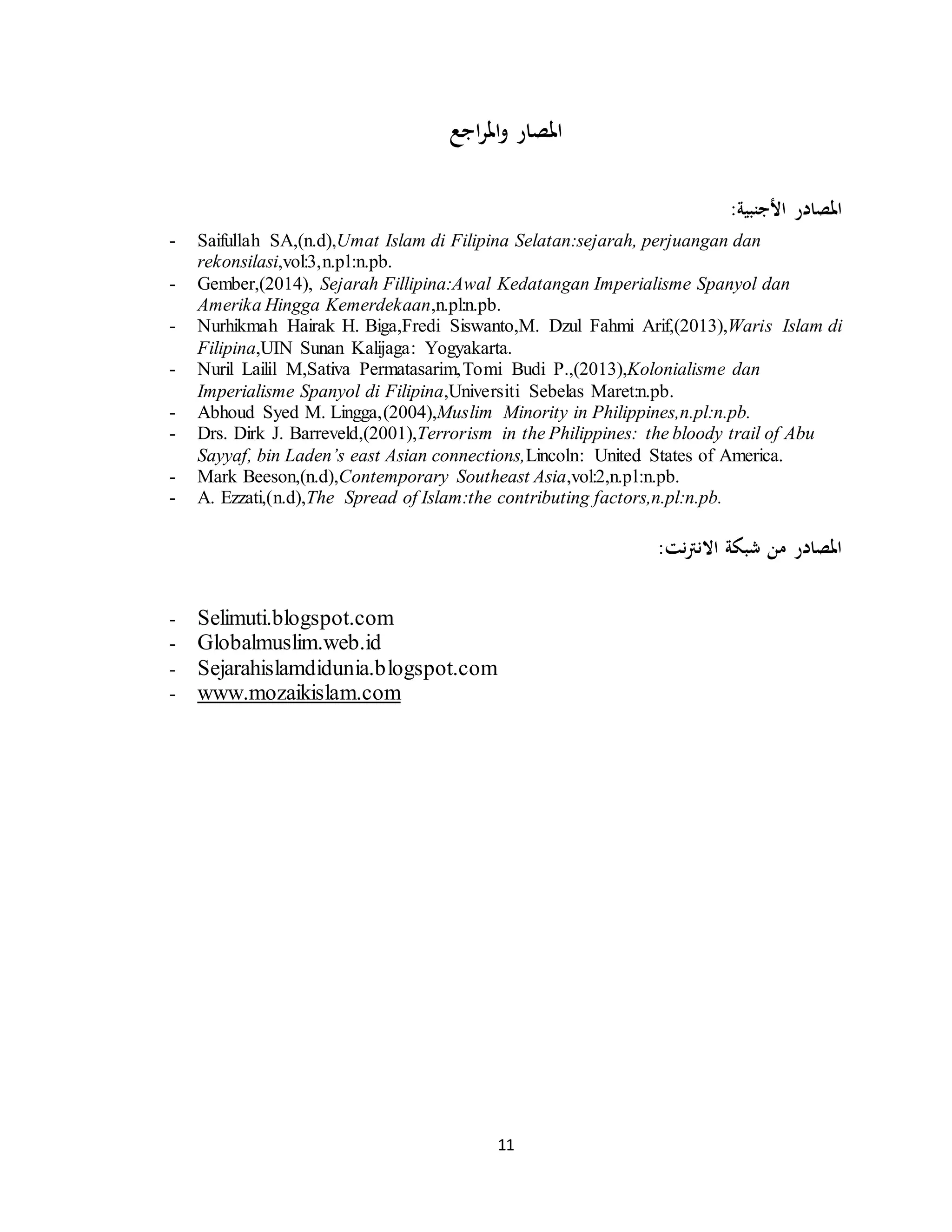 11
‫و‬ ‫املصار‬‫اجع‬‫ر‬‫امل‬
:‫األجنبية‬ ‫املصادر‬
- Saifullah SA,(n.d),Umat Islam di Filipina Selatan:sejarah, perjuangan dan
rekonsilasi,vol:3,n.pl:n.pb.
- Gember,(2014), Sejarah Fillipina:Awal Kedatangan Imperialisme Spanyol dan
Amerika Hingga Kemerdekaan,n.pl:n.pb.
- Nurhikmah Hairak H. Biga,Fredi Siswanto,M. Dzul Fahmi Arif,(2013),Waris Islam di
Filipina,UIN Sunan Kalijaga: Yogyakarta.
- Nuril Lailil M,Sativa Permatasarim,Tomi Budi P.,(2013),Kolonialisme dan
Imperialisme Spanyol di Filipina,Universiti Sebelas Maret:n.pb.
- Abhoud Syed M. Lingga,(2004),Muslim Minority in Philippines,n.pl:n.pb.
- Drs. Dirk J. Barreveld,(2001),Terrorism in the Philippines: the bloody trail of Abu
Sayyaf, bin Laden’s east Asian connections,Lincoln: United States of America.
- Mark Beeson,(n.d),Contemporary Southeast Asia,vol:2,n.pl:n.pb.
- A. Ezzati,(n.d),The Spread of Islam:the contributing factors,n.pl:n.pb.
:‫نت‬‫رت‬‫االن‬ ‫شبكة‬ ‫من‬ ‫املصادر‬
- Selimuti.blogspot.com
- Globalmuslim.web.id
- Sejarahislamdidunia.blogspot.com
- www.mozaikislam.com
 