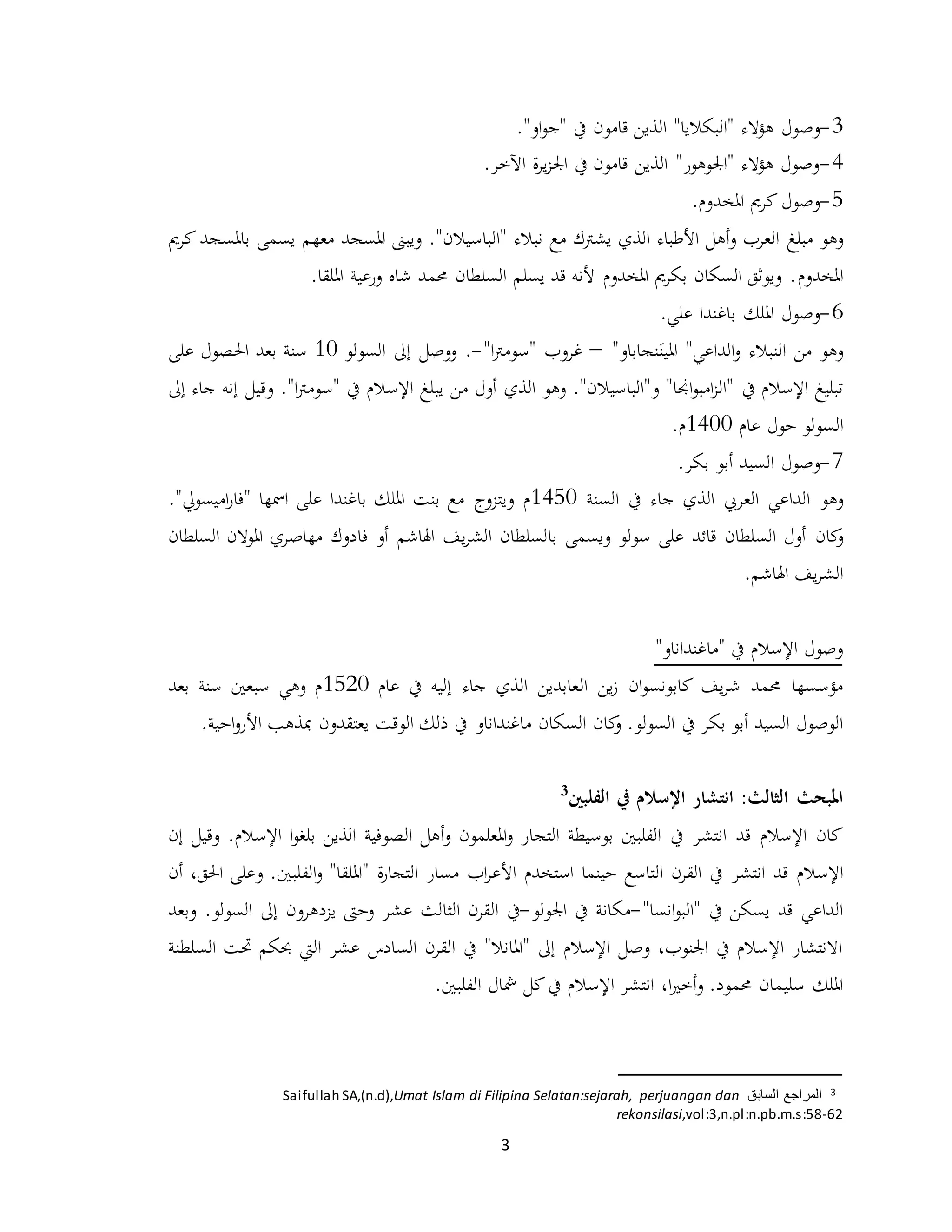 3
3-‫وصول‬."‫او‬‫و‬‫"ج‬ ‫يف‬ ‫قامون‬ ‫الذين‬ "‫"البكاليا‬ ‫هؤالء‬
4-.‫اآلخر‬ ‫ة‬‫ر‬‫ي‬‫ز‬‫اجل‬ ‫يف‬ ‫قامون‬ ‫الذين‬ "‫"اجلوهور‬ ‫هؤالء‬ ‫وصول‬
5-‫وصول‬‫املخدوم‬ ‫كرمي‬.
‫وهو‬‫مبلغ‬"‫"الباسيالن‬ ‫نبالء‬ ‫مع‬ ‫يشرتك‬ ‫الذي‬ ‫األطباء‬ ‫أهل‬‫و‬ ‫العرب‬.‫املسجد‬ ‫ويبىن‬‫معهم‬‫كرمي‬ ‫باملسجد‬ ‫يسمى‬
‫املخدوم‬.‫امللقا‬ ‫ورعية‬ ‫شاه‬ ‫حممد‬ ‫السلطان‬ ‫يسلم‬ ‫قد‬ ‫ألنه‬ ‫املخدوم‬ ‫بكرمي‬ ‫السكان‬ ‫ويوثق‬ .
6-‫وصول‬.‫علي‬ ‫باغندا‬ ‫امللك‬
‫املين‬ "‫الداعي‬‫و‬ ‫النبالء‬ ‫من‬ ‫وهو‬"‫نجاباو‬–‫غروب‬‫ا‬‫رت‬‫"سوم‬"-.‫إىل‬ ‫ووصل‬‫ال‬‫سولو‬10‫على‬ ‫احلصول‬ ‫بعد‬ ‫سنة‬
‫يف‬ ‫اإلسالم‬ ‫تبليغ‬" ‫يف‬ ‫اإلسالم‬ ‫يبلغ‬ ‫من‬ ‫أول‬ ‫الذي‬ ‫وهو‬ ."‫و"الباسيالن‬ "‫اجنا‬‫و‬‫امب‬‫ز‬‫"ال‬‫ا‬‫رت‬‫سوم‬."‫وقيل‬‫جاء‬ ‫إنه‬‫إىل‬
‫ال‬‫عام‬ ‫حول‬ ‫سولو‬1400.‫م‬
7-‫وصول‬.‫بكر‬ ‫أبو‬ ‫السيد‬
‫وهو‬‫السنة‬ ‫يف‬ ‫جاء‬ ‫الذي‬ ‫العريب‬ ‫الداعي‬1450‫ويتزوج‬ ‫م‬."‫اميسويل‬‫ر‬‫"فا‬ ‫امسها‬ ‫على‬ ‫باغندا‬ ‫امللك‬ ‫بنت‬ ‫مع‬
‫كان‬‫و‬‫يف‬‫ر‬‫الش‬ ‫بالسلطان‬ ‫ويسمى‬ ‫سولو‬ ‫على‬ ‫قائد‬ ‫السلطان‬ ‫أول‬‫اهلاشم‬‫فادوك‬ ‫أو‬‫مهاصري‬‫املوالن‬‫السلطان‬
‫يف‬‫ر‬‫الش‬‫اهلاشم‬.
"‫"ماغنداناو‬ ‫يف‬ ‫اإلسالم‬ ‫وصول‬
‫ان‬‫و‬‫كابونس‬ ‫يف‬‫ر‬‫ش‬ ‫حممد‬ ‫مؤسسها‬‫ين‬‫ز‬‫ال‬‫عام‬ ‫يف‬ ‫إليه‬ ‫جاء‬ ‫الذي‬ ‫عابدين‬1520‫بعد‬ ‫سنة‬ ‫سبعني‬ ‫وهي‬ ‫م‬
‫بكر‬ ‫أبو‬ ‫السيد‬ ‫الوصول‬‫ماغنداناو‬ ‫السكان‬ ‫كان‬‫و‬ .‫السولو‬ ‫يف‬‫الوقت‬ ‫ذلك‬ ‫يف‬‫يعتقد‬‫ون‬.‫احية‬‫و‬‫األر‬ ‫مبذهب‬
‫ا‬ :‫الثالث‬ ‫املبحث‬‫ن‬‫ت‬‫ش‬‫ا‬‫الفلبني‬ ‫يف‬ ‫اإلسالم‬ ‫ر‬3
‫انتشر‬ ‫قد‬ ‫اإلسالم‬ ‫كان‬‫الفلبني‬ ‫يف‬‫بوسيطة‬‫املعلمون‬‫و‬ ‫التجار‬‫الصوفية‬ ‫أهل‬‫و‬‫اإل‬ ‫ا‬‫و‬‫بلغ‬ ‫الذين‬.‫سالم‬‫وقيل‬‫إن‬
‫اإلسالم‬‫انتشر‬ ‫قد‬‫استخدم‬ ‫حينما‬ ‫التاسع‬ ‫القرن‬ ‫يف‬‫اب‬‫ر‬‫األع‬‫ة‬‫ر‬‫التجا‬ ‫مسار‬"‫امللقا‬".‫الفلبني‬‫و‬‫و‬‫أن‬ ،‫احلق‬ ‫على‬
‫يف‬ ‫يسكن‬ ‫قد‬ ‫الداعي‬‫انسا‬‫و‬‫"الب‬"-‫مكانة‬‫يف‬‫اجلولو‬-‫يف‬‫و‬ ‫عشر‬ ‫الثالث‬ ‫القرن‬.‫السولو‬ ‫إىل‬ ‫يزدهرون‬ ‫حىت‬‫وبعد‬
‫عشر‬ ‫السادس‬ ‫القرن‬ ‫يف‬ "‫"املانال‬ ‫إىل‬ ‫اإلسالم‬ ‫وصل‬ ،‫اجلنوب‬ ‫يف‬ ‫اإلسالم‬ ‫االنتشار‬‫اليت‬‫كحكم‬‫حتت‬‫السلطنة‬
.‫حممود‬ ‫سليمان‬ ‫امللك‬‫ا‬‫ري‬‫أخ‬‫و‬‫انتشر‬ ،‫كل‬‫يف‬ ‫اإلسالم‬.‫الفلبني‬ ‫مشال‬
3‫السابق‬ ‫المراجع‬Umat Islam di Filipina Selatan:sejarah, perjuangan danSaifullah SA,(n.d),
rekonsilasi,vol:3,n.pl:n.pb.m.s:58-62
 