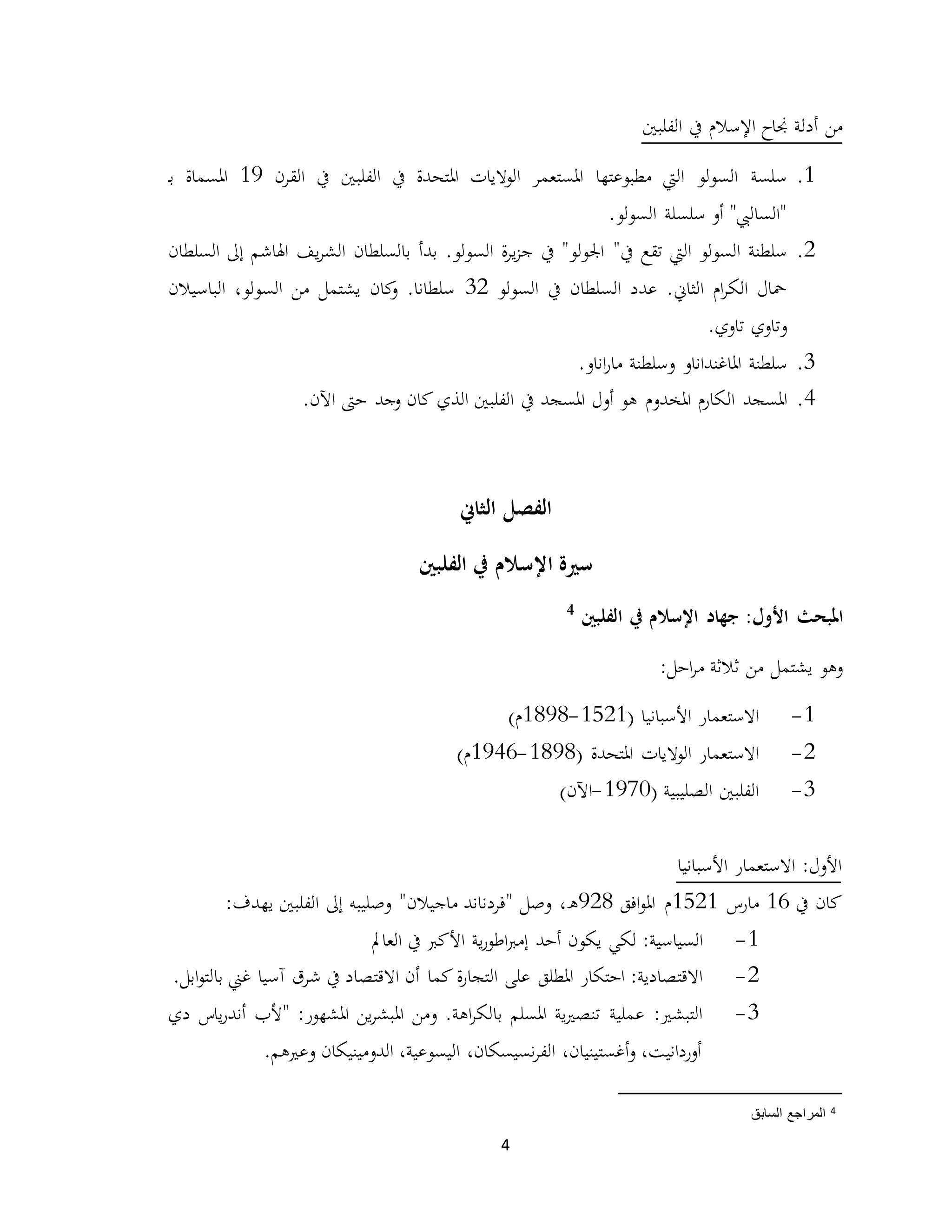 4
‫الفلبني‬ ‫يف‬ ‫اإلسالم‬ ‫جناح‬ ‫أدلة‬ ‫من‬
1.‫مطبوعتها‬ ‫اليت‬ ‫السولو‬ ‫سلسة‬‫القرن‬ ‫يف‬ ‫الفلبني‬ ‫يف‬ ‫املتحدة‬ ‫الواليات‬ ‫املستعمر‬19‫ـ‬‫ب‬ ‫املسماة‬
.‫السولو‬ ‫سلسلة‬ ‫أو‬ "‫"الساليب‬
2."‫يف‬ ‫تقع‬ ‫اليت‬ ‫السولو‬ ‫سلطنة‬‫السلطان‬ ‫إىل‬ ‫اهلاشم‬ ‫يف‬‫ر‬‫الش‬ ‫بالسلطان‬ ‫بدأ‬ .‫السولو‬ ‫ة‬‫ر‬‫ي‬‫ز‬‫ج‬ ‫يف‬ "‫اجلولو‬
‫السولو‬ ‫يف‬ ‫السلطان‬ ‫عدد‬ .‫الثاين‬ ‫ام‬‫ر‬‫الك‬ ‫محال‬32‫الباسيالن‬ ،‫السولو‬ ‫من‬ ‫يشتمل‬ ‫كان‬‫و‬ .‫سلطانا‬
.‫تاوي‬ ‫وتاوي‬
3.‫سلطنة‬.‫اناو‬‫ر‬‫ما‬ ‫وسلطنة‬ ‫املاغنداناو‬
4.‫امل‬‫سجد‬‫ال‬‫الذي‬ ‫الفلبني‬ ‫يف‬ ‫املسجد‬ ‫أول‬ ‫هو‬ ‫املخدوم‬ ‫كارم‬‫كان‬‫ح‬ ‫وجد‬.‫اآلن‬ ‫ىت‬
‫الثاين‬ ‫الفصل‬
‫الفلبني‬ ‫يف‬ ‫اإلسالم‬ ‫سرية‬
:‫األول‬ ‫املبحث‬‫الفلبني‬ ‫يف‬ ‫اإلسالم‬ ‫جهاد‬4
:‫احل‬‫ر‬‫م‬ ‫ثالثة‬ ‫من‬ ‫يشتمل‬ ‫وهو‬
1-‫االستعمار‬( ‫األسبانيا‬1521-1898)‫م‬
2-‫االستعمار‬‫املتحدة‬ ‫الواليات‬(1898-1946)‫م‬
3-( ‫الصليبية‬ ‫الفلبني‬1970-‫اآلن‬)
‫األسبانيا‬ ‫االستعمار‬ :‫األول‬
‫يف‬ ‫كان‬16‫مارس‬1521‫افق‬‫و‬‫امل‬ ‫م‬928‫وصل‬ ،‫ه‬"‫ماجيالن‬ ‫فردناند‬‫وصليبه‬ "‫الفلبني‬ ‫إىل‬‫يهدف‬:
1-:‫السياسية‬‫يكون‬ ‫لكي‬‫العامل‬ ‫يف‬ ‫األكرب‬ ‫ية‬‫ر‬‫اطو‬‫رب‬‫إم‬ ‫أحد‬
2-‫التجا‬ ‫على‬ ‫املطلق‬ ‫احتكار‬ :‫االقتصادية‬‫ة‬‫ر‬‫كما‬‫بال‬ ‫غين‬ ‫آسيا‬ ‫شرق‬ ‫يف‬ ‫االقتصاد‬ ‫أن‬.‫ابل‬‫و‬‫ت‬
3-‫بال‬ ‫املسلم‬ ‫ية‬‫ري‬‫تنص‬ ‫عملية‬ :‫التبشري‬‫ومن‬ .‫اهة‬‫ر‬‫ك‬‫دي‬ ‫ياس‬‫ر‬‫أند‬ ‫"ألب‬ :‫املشهور‬ ‫ين‬‫ر‬‫املبش‬
.‫وعريهم‬ ‫الدومينيكان‬ ،‫اليسوعية‬ ،‫نسيسكان‬‫ر‬‫الف‬ ،‫أغستينيان‬‫و‬ ،‫أوردانيت‬
4‫المرا‬‫السابق‬ ‫جع‬
 