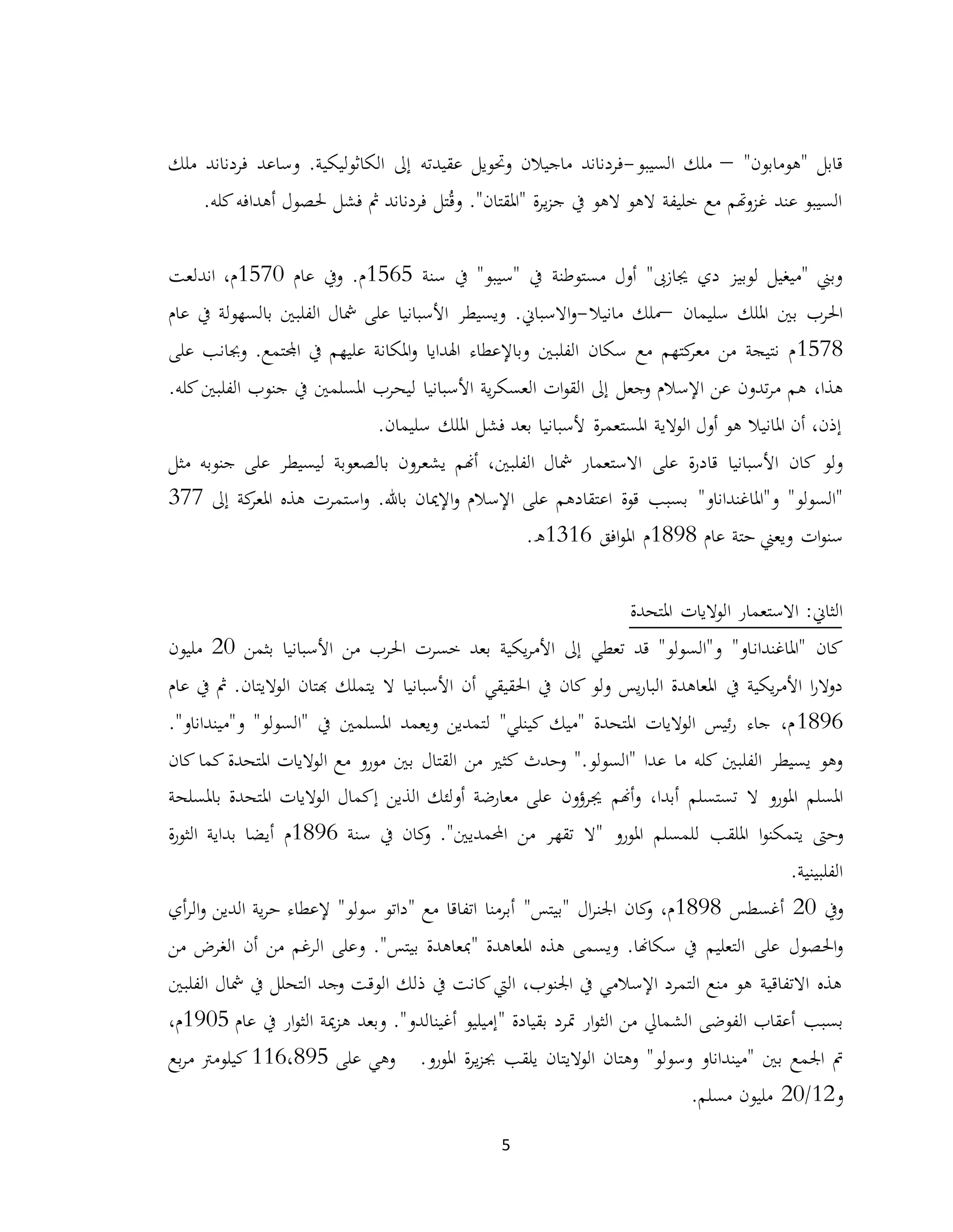 5
"‫"هومابون‬ ‫قابل‬–‫السيبو‬ ‫ملك‬-.‫الكاثوليكية‬ ‫إىل‬ ‫عقيدته‬ ‫وحتويل‬ ‫ماجيالن‬ ‫فردناند‬‫و‬‫ملك‬ ‫فردناند‬ ‫ساعد‬
."‫"املقتان‬ ‫ة‬‫ر‬‫ي‬‫ز‬‫ج‬ ‫يف‬ ‫الهو‬ ‫الهو‬ ‫خليفة‬ ‫مع‬ ‫هتم‬‫و‬‫غز‬ ‫عند‬ ‫السيبو‬‫و‬ُ‫ق‬‫مث‬ ‫فردناند‬ ‫تل‬‫فشل‬‫أ‬ ‫حلصول‬‫هد‬‫ا‬.‫كله‬‫فه‬
‫مستوطنة‬ ‫أول‬ "‫جيازىب‬ ‫دي‬ ‫لوبيز‬ ‫"ميغيل‬ ‫وبين‬‫سنة‬ ‫يف‬ "‫"سيبو‬ ‫يف‬1565‫عام‬ ‫ويف‬ .‫م‬1570،‫م‬‫اندلعت‬
‫سليمان‬ ‫امللك‬ ‫بني‬ ‫احلرب‬–‫مانيال‬ ‫ملك‬-‫عام‬ ‫يف‬ ‫بالسهولة‬ ‫الفلبني‬ ‫مشال‬ ‫على‬ ‫األسبانيا‬ ‫ويسيطر‬ .‫االسباين‬‫و‬
1578‫الفلب‬ ‫سكان‬ ‫مع‬ ‫كتهم‬‫معر‬ ‫من‬ ‫نتيجة‬ ‫م‬.‫اجملتمع‬ ‫يف‬ ‫عليهم‬ ‫املكانة‬‫و‬ ‫اهلدايا‬ ‫وباإلعطاء‬ ‫ني‬‫على‬ ‫وجبانب‬
،‫هذا‬‫وجعل‬ ‫اإلسالم‬ ‫عن‬ ‫تدون‬‫ر‬‫م‬ ‫هم‬‫األسبانيا‬ ‫ية‬‫ر‬‫العسك‬ ‫ات‬‫و‬‫الق‬ ‫إىل‬.‫كله‬‫الفلبني‬ ‫جنوب‬ ‫يف‬ ‫املسلمني‬ ‫ليحرب‬
.‫سليمان‬ ‫امللك‬ ‫فشل‬ ‫بعد‬ ‫ألسبانيا‬ ‫ة‬‫ر‬‫املستعم‬ ‫الوالية‬ ‫أول‬ ‫هو‬ ‫املانيال‬ ‫أن‬ ،‫إذن‬
‫على‬ ‫ة‬‫ر‬‫قاد‬ ‫األسبانيا‬ ‫كان‬ ‫ولو‬‫جنوبه‬ ‫على‬ ‫ليسيطر‬ ‫بالصعوبة‬ ‫يشعرون‬ ‫أهنم‬ ،‫الفلبني‬ ‫مشال‬ ‫االستعمار‬‫مثل‬
"‫و"املاغنداناو‬ "‫"السولو‬.‫باهلل‬ ‫اإلميان‬‫و‬ ‫اإلسالم‬ ‫على‬ ‫اعتقادهم‬ ‫قوة‬ ‫بسبب‬‫إىل‬ ‫كة‬‫املعر‬ ‫هذه‬ ‫استمرت‬‫و‬377
‫عام‬ ‫حتة‬ ‫ويعين‬ ‫ات‬‫و‬‫سن‬1898‫افق‬‫و‬‫امل‬ ‫م‬1316.‫ه‬
‫ا‬ ‫االستعمار‬ :‫الثاين‬‫املتحدة‬ ‫لواليات‬
‫"املاغندان‬ ‫كان‬‫من‬ ‫احلرب‬ ‫خسرت‬ ‫بعد‬ ‫يكية‬‫ر‬‫األم‬ ‫إىل‬ ‫تعطي‬ ‫قد‬ "‫و"السولو‬ "‫او‬‫بثمن‬ ‫األسبانيا‬20‫مليون‬
‫يف‬ ‫يكية‬‫ر‬‫األم‬ ‫ا‬‫ر‬‫دوال‬‫الواليتان‬ ‫هبتان‬ ‫يتملك‬ ‫ال‬ ‫األسبانيا‬ ‫أن‬ ‫احلقيقي‬ ‫يف‬ ‫كان‬ ‫ولو‬ ‫يس‬‫ر‬‫البا‬ ‫املعاهدة‬‫عام‬ ‫يف‬ ‫مث‬ .
1896."‫و"مينداناو‬ "‫"السولو‬ ‫يف‬ ‫املسلمني‬ ‫ويعمد‬ ‫لتمدين‬ "‫كينلي‬ ‫"ميك‬ ‫املتحدة‬ ‫الواليات‬ ‫ئيس‬‫ر‬ ‫جاء‬ ،‫م‬
".‫"السولو‬ ‫عدا‬ ‫ما‬ ‫كله‬ ‫الفلبني‬ ‫يسيطر‬ ‫وهو‬‫وحدث‬‫املتحدة‬ ‫الواليات‬ ‫مع‬ ‫مورو‬ ‫بني‬ ‫القتال‬ ‫من‬ ‫كثري‬‫كان‬ ‫كما‬
‫املسلم‬‫ا‬‫أبدا‬ ‫تستسلم‬ ‫ال‬ ‫ملورو‬،‫أهنم‬‫و‬‫جيرؤ‬‫ون‬‫أو‬ ‫معارضة‬ ‫على‬‫املتحدة‬ ‫الواليات‬ ‫إكمال‬ ‫الذين‬ ‫لئك‬‫ب‬‫املسلحة‬
‫و‬‫امللقب‬ ‫ا‬‫و‬‫يتمكن‬ ‫حىت‬‫للم‬‫س‬‫لم‬‫امل‬‫ورو‬."‫احملمديني‬ ‫من‬ ‫تقهر‬ ‫"ال‬‫كان‬‫و‬‫يف‬‫سنة‬1896‫م‬‫ة‬‫ر‬‫الثو‬ ‫بداية‬ ‫أيضا‬
.‫الفلبينية‬
‫ويف‬20‫أغسطس‬1898‫ال‬‫ر‬‫اجلن‬ ‫كان‬‫و‬ ،‫م‬"‫بيتس‬"‫مع‬ ‫اتفاقا‬ ‫أبرمنا‬"‫سولو‬ ‫داتو‬"‫أي‬‫ر‬‫ال‬‫و‬ ‫الدين‬ ‫ية‬‫ر‬‫ح‬ ‫إلعطاء‬
‫التعليم‬ ‫على‬ ‫احلصول‬‫و‬‫سكاهنا‬ ‫يف‬.‫"مب‬ ‫املعاهدة‬ ‫هذه‬ ‫ويسمى‬‫بيتس‬ ‫عاهدة‬".‫و‬‫من‬ ‫الغرض‬ ‫أن‬ ‫من‬ ‫الرغم‬ ‫على‬
‫ذلك‬ ‫يف‬ ‫كانت‬ ‫اليت‬ ،‫اجلنوب‬ ‫يف‬ ‫اإلسالمي‬ ‫التمرد‬ ‫منع‬ ‫هو‬ ‫االتفاقية‬ ‫هذه‬‫التحلل‬ ‫وجد‬ ‫الوقت‬‫مشال‬ ‫يف‬‫الفلبني‬
‫بسبب‬‫مترد‬ ‫ار‬‫و‬‫الث‬ ‫من‬ ‫الشمايل‬ ‫الفوضى‬ ‫أعقاب‬‫بقيادة‬"‫أغينالدو‬ ‫إميليو‬".‫و‬‫عام‬ ‫يف‬ ‫ار‬‫و‬‫الث‬ ‫مية‬‫ز‬‫ه‬ ‫بعد‬1905‫م‬،
‫بني‬ ‫اجلمع‬ ‫مت‬"‫وسولو‬ ‫مينداناو‬"‫املورو‬ ‫ة‬‫ر‬‫ي‬‫ز‬‫جب‬ ‫يلقب‬ ‫الواليتان‬ ‫وهتان‬.‫على‬ ‫وهي‬116،895‫بع‬‫ر‬‫م‬ ‫كيلومرت‬
‫و‬12/20.‫مسلم‬ ‫مليون‬
 