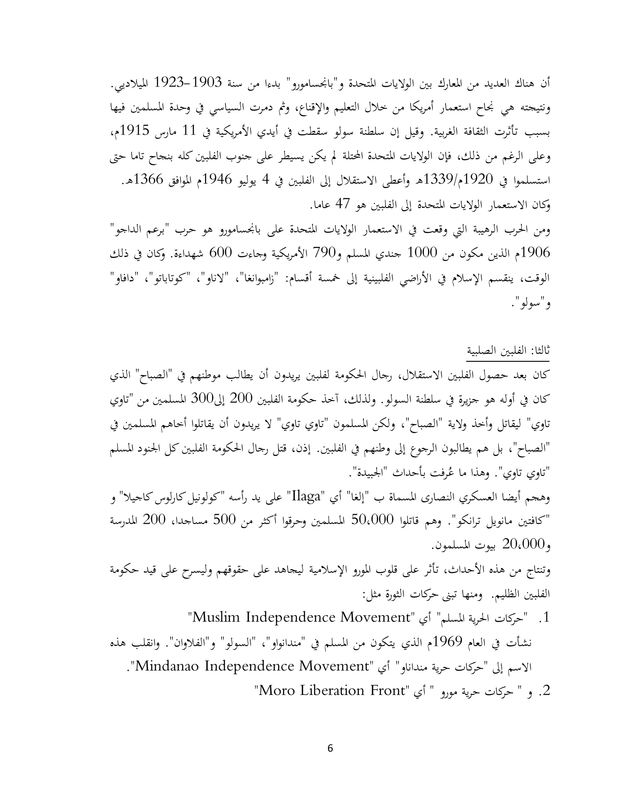 6
‫أن‬"‫و"باجنسامورو‬ ‫املتحدة‬ ‫الواليات‬ ‫بني‬ ‫املعارك‬ ‫من‬ ‫العديد‬ ‫هناك‬‫سنة‬ ‫من‬ ‫بدءا‬1903-1923.‫امليالديي‬
‫هي‬ ‫ونتيجته‬‫و‬ ،‫اإلقناع‬‫و‬ ‫التعليم‬ ‫خالل‬ ‫من‬ ‫يكا‬‫ر‬‫أم‬ ‫استعمار‬ ‫جناح‬‫دمرت‬ ‫مث‬‫السياسي‬‫يف‬‫املسلمني‬ ‫وحدة‬‫فيها‬
‫بسبب‬.‫بية‬‫ر‬‫الغ‬ ‫الثقافة‬ ‫تأثرت‬‫وقيل‬‫سلطنة‬ ‫إن‬‫يكية‬‫ر‬‫األم‬ ‫أيدي‬ ‫يف‬ ‫سقطت‬ ‫سولو‬‫يف‬11‫مارس‬1915،‫م‬
‫و‬‫يكن‬ ‫مل‬ ‫احملتلة‬ ‫املتحدة‬ ‫الواليات‬ ‫فإن‬ ،‫ذلك‬ ‫من‬ ‫الرغم‬ ‫على‬‫على‬ ‫يسيطر‬‫الفلبني‬ ‫جنوب‬‫كله‬‫بنجاح‬‫تاما‬‫حىت‬
‫يف‬ ‫ا‬‫و‬‫استسلم‬1920/‫م‬1339‫ه‬‫يف‬ ‫الفلبني‬ ‫إىل‬ ‫االستقالل‬ ‫أعطى‬‫و‬4‫يوليو‬1946‫افق‬‫و‬‫امل‬ ‫م‬1366.‫ه‬
‫االستعمار‬ ‫كان‬‫و‬‫املتحدة‬ ‫الواليات‬‫ا‬ ‫إىل‬‫هو‬ ‫لفلبني‬47.‫عاما‬
‫وقعت‬ ‫اليت‬ ‫الرهيبة‬ ‫احلرب‬ ‫ومن‬‫يف‬‫الواليات‬ ‫االستعمار‬‫باجنسامورو‬ ‫على‬ ‫املتحدة‬" ‫حرب‬ ‫هو‬‫الداجو‬ ‫برعم‬"
1906‫من‬ ‫مكون‬ ‫الذين‬ ‫م‬1000‫جندي‬‫املسلم‬‫و‬790‫يكية‬‫ر‬‫األم‬‫وجاءت‬600‫شهداء‬‫ة‬.‫كان‬‫و‬‫ذلك‬ ‫يف‬
‫أقسام‬ ‫مخسة‬ ‫إىل‬ ‫الفلبينية‬ ‫اضي‬‫ر‬‫األ‬ ‫يف‬ ‫اإلسالم‬ ‫ينقسم‬ ،‫الوقت‬:"‫انغا‬‫و‬‫امب‬‫ز‬"،‫"ال‬‫ناو‬"،"‫"كوتاباتو‬،"‫دافاو‬"
‫و‬"‫سولو‬".
‫الصلبية‬ ‫الفلبني‬ :‫ثالثا‬
‫كان‬،‫االستقالل‬ ‫الفلبني‬ ‫حصول‬ ‫بعد‬‫لفلبني‬ ‫احلكومة‬ ‫رجال‬‫يدون‬‫ر‬‫ي‬‫يطالب‬ ‫أن‬‫موطنهم‬‫يف‬"‫الصباح‬"‫الذي‬
‫كان‬‫يف‬‫هو‬ ‫أوله‬‫سلطنة‬ ‫يف‬ ‫ة‬‫ر‬‫ي‬‫ز‬‫ج‬‫ال‬،‫ولذلك‬ .‫سولو‬‫آخذ‬‫الفلبني‬ ‫حكومة‬200‫إىل‬300‫من‬ ‫املسلمني‬"‫تاوي‬
‫تاوي‬‫لي‬ "‫قاتل‬‫والية‬ ‫أخذ‬‫و‬"‫الصباح‬"،‫يقا‬ ‫أن‬ ‫يدون‬‫ر‬‫ي‬ ‫ال‬ "‫تاوي‬ ‫"تاوي‬ ‫املسلمون‬ ‫ولكن‬‫يف‬ ‫املسلمني‬ ‫أخاهم‬ ‫ا‬‫و‬‫تل‬
"‫"الصباح‬،.‫الفلبني‬ ‫يف‬ ‫وطنهم‬ ‫إىل‬ ‫الرجوع‬ ‫يطالبون‬ ‫هم‬ ‫بل‬‫كل‬ ‫الفلبني‬ ‫احلكومة‬ ‫رجال‬ ‫قتل‬ ،‫إذن‬‫املسلم‬ ‫اجلنود‬
‫تاوي‬ ‫"تاوي‬."‫ما‬ ‫وهذا‬‫فت‬‫ر‬ُ‫ع‬‫ب‬‫أحداث‬"‫"اجلبيدة‬.
" ‫أي‬ "‫"إلغا‬ ‫ب‬ ‫املسماة‬ ‫النصارى‬ ‫العسكري‬ ‫أيضا‬ ‫وهجم‬Ilaga‫لوس‬‫ر‬‫كا‬‫"كولونيل‬ ‫أسه‬‫ر‬ ‫يد‬ ‫على‬ "‫و‬ "‫كاجيال‬
‫م‬ ‫"كافتني‬‫ا‬‫و‬‫قاتل‬ ‫وهم‬ ."‫انكو‬‫ر‬‫ت‬ ‫انويل‬50،000‫من‬ ‫أكثر‬ ‫ا‬‫و‬‫ق‬‫ر‬‫وح‬ ‫املسلمني‬500،‫مساجدا‬200‫املدرسة‬
‫و‬20،000.‫املسلمون‬ ‫بيوت‬
‫وتنتاج‬‫من‬‫تأثر‬ ،‫األحداث‬ ‫هذه‬‫قل‬ ‫على‬‫و‬‫ب‬‫اإلسالمية‬ ‫املورو‬‫حكومة‬ ‫قيد‬ ‫على‬ ‫ح‬‫وليسر‬ ‫حقوقهم‬ ‫على‬ ‫ليجاهد‬
‫ة‬‫ر‬‫الثو‬ ‫كات‬‫حر‬ ‫تبىن‬ ‫ومنها‬ .‫الظليم‬ ‫الفلبني‬‫مثل‬:
1." ‫أي‬ "‫املسلم‬ ‫ية‬‫ر‬‫احل‬ ‫كات‬‫"حر‬Muslim Independence Movement"
‫نشأت‬‫العام‬ ‫يف‬1969‫الذي‬ ‫م‬‫هذه‬ ‫انقلب‬‫و‬ ."‫ان‬‫و‬‫و"الفال‬ "‫"السولو‬ ،"‫او‬‫و‬‫"مندان‬ ‫يف‬ ‫املسلم‬ ‫من‬ ‫يتكون‬
" ‫أي‬ "‫منداناو‬ ‫ية‬‫ر‬‫ح‬ ‫كات‬‫"حر‬ ‫إىل‬ ‫االسم‬Mindanao Independence Movement."
2." ‫و‬‫ية‬‫ر‬‫ح‬ ‫كات‬‫حر‬‫مورو‬" ‫أي‬ "Moro Liberation Front"
 