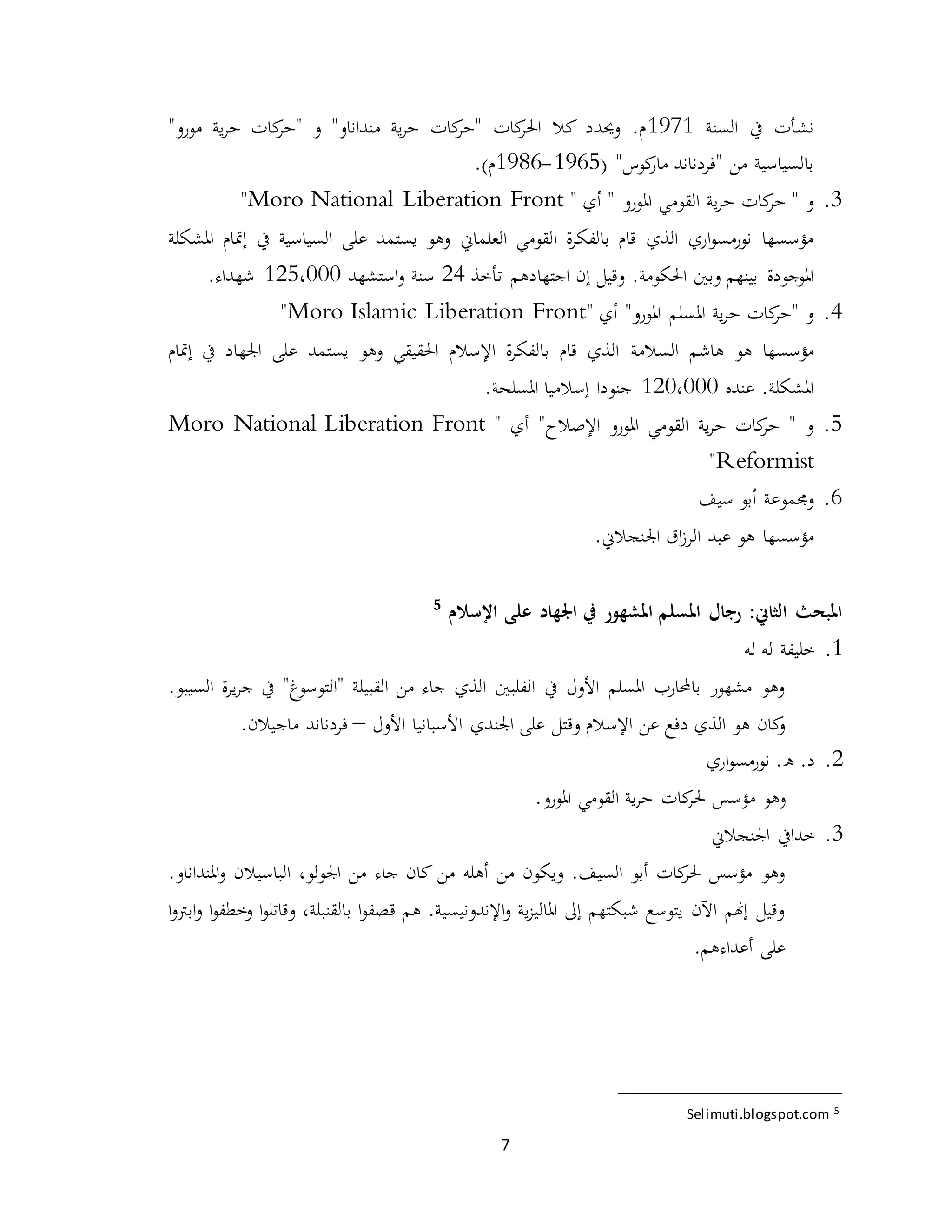 7
‫السنة‬ ‫يف‬ ‫نشأت‬1971"‫مورو‬ ‫ية‬‫ر‬‫ح‬ ‫كات‬‫"حر‬ ‫و‬ "‫منداناو‬ ‫ية‬‫ر‬‫ح‬ ‫كات‬‫"حر‬ ‫كات‬‫احلر‬ ‫كال‬ ‫وحيدد‬ .‫م‬
( "‫كوس‬‫مار‬ ‫"فردناند‬ ‫من‬ ‫بالسياسية‬1965-1986)‫م‬.
3.‫القومي‬ ‫ية‬‫ر‬‫ح‬ ‫كات‬‫حر‬ " ‫و‬‫امل‬" ‫أي‬ " ‫ورو‬Moro National Liberation Front"
‫العلماين‬ ‫القومي‬ ‫ة‬‫ر‬‫بالفك‬ ‫قام‬ ‫الذي‬ ‫اري‬‫و‬‫نورمس‬ ‫مؤسسها‬‫املشكلة‬ ‫إمتام‬ ‫يف‬ ‫السياسية‬ ‫على‬ ‫يستمد‬ ‫وهو‬
.‫احلكومة‬ ‫وبني‬ ‫بينهم‬ ‫املوجودة‬‫تأخذ‬ ‫اجتهادهم‬ ‫إن‬ ‫وقيل‬24‫است‬‫و‬ ‫سنة‬‫شهد‬125،000‫شهداء‬.
4." ‫أي‬ "‫املورو‬ ‫املسلم‬ ‫ية‬‫ر‬‫ح‬ ‫كات‬‫"حر‬ ‫و‬Moro Islamic Liberation Front"
‫هو‬ ‫مؤسسها‬‫هاشم‬‫السالمة‬‫إمتام‬ ‫يف‬ ‫اجلهاد‬ ‫على‬ ‫يستمد‬ ‫وهو‬ ‫احلقيقي‬ ‫اإلسالم‬ ‫ة‬‫ر‬‫بالفك‬ ‫قام‬ ‫الذي‬
‫عنده‬ .‫املشكلة‬120،000.‫املسلحة‬ ‫إسالميا‬ ‫جنودا‬
5." ‫أي‬ "‫اإلصالح‬ ‫املورو‬ ‫القومي‬ ‫ية‬‫ر‬‫ح‬ ‫كات‬‫حر‬ " ‫و‬Moro National Liberation Front
Reformist"
6.‫سيف‬ ‫أبو‬ ‫وجمموعة‬
‫هو‬ ‫مؤسسها‬‫اق‬‫ز‬‫الر‬ ‫عبد‬‫اجل‬.‫نجالين‬
‫املبح‬:‫الثاين‬ ‫ث‬‫اجل‬ ‫يف‬ ‫املشهور‬ ‫املسلم‬ ‫رجال‬‫ه‬‫اإلسالم‬ ‫على‬ ‫اد‬5
1.‫له‬ ‫له‬ ‫خليفة‬
.‫السيبو‬ ‫ة‬‫ر‬‫ي‬‫ر‬‫ج‬ ‫يف‬ "‫"التوسوغ‬ ‫القبيلة‬ ‫من‬ ‫جاء‬ ‫الذي‬ ‫الفلبني‬ ‫يف‬ ‫األول‬ ‫املسلم‬ ‫باحملارب‬ ‫مشهور‬ ‫وهو‬
‫األول‬ ‫األسبانيا‬ ‫اجلندي‬ ‫على‬ ‫وقتل‬ ‫اإلسالم‬ ‫عن‬ ‫دفع‬ ‫الذي‬ ‫هو‬ ‫كان‬‫و‬–.‫ماجيالن‬ ‫فردناند‬
2.‫اري‬‫و‬‫نورمس‬ .‫ه‬ .‫د‬
.‫املورو‬ ‫القومي‬ ‫ية‬‫ر‬‫ح‬ ‫كات‬‫حلر‬ ‫مؤسس‬ ‫وهو‬
3.‫اجلنجالين‬ ‫خدايف‬
.‫املنداناو‬‫و‬ ‫الباسيالن‬ ،‫اجلولو‬ ‫من‬ ‫جاء‬ ‫كان‬ ‫من‬ ‫أهله‬ ‫من‬ ‫ويكون‬ .‫السيف‬ ‫أبو‬ ‫كات‬‫حلر‬ ‫مؤسس‬ ‫وهو‬
‫ا‬‫و‬‫وخطف‬ ‫ا‬‫و‬‫وقاتل‬ ،‫بالقنبلة‬ ‫ا‬‫و‬‫قصف‬ ‫هم‬ .‫اإلندونيسية‬‫و‬ ‫ية‬‫ز‬‫املالي‬ ‫إىل‬ ‫شبكتهم‬ ‫يتوسع‬ ‫اآلن‬ ‫إهنم‬ ‫وقيل‬‫ا‬‫و‬‫ابرت‬‫و‬
.‫أعداءهم‬ ‫على‬
5Selimuti.blogspot.com
 