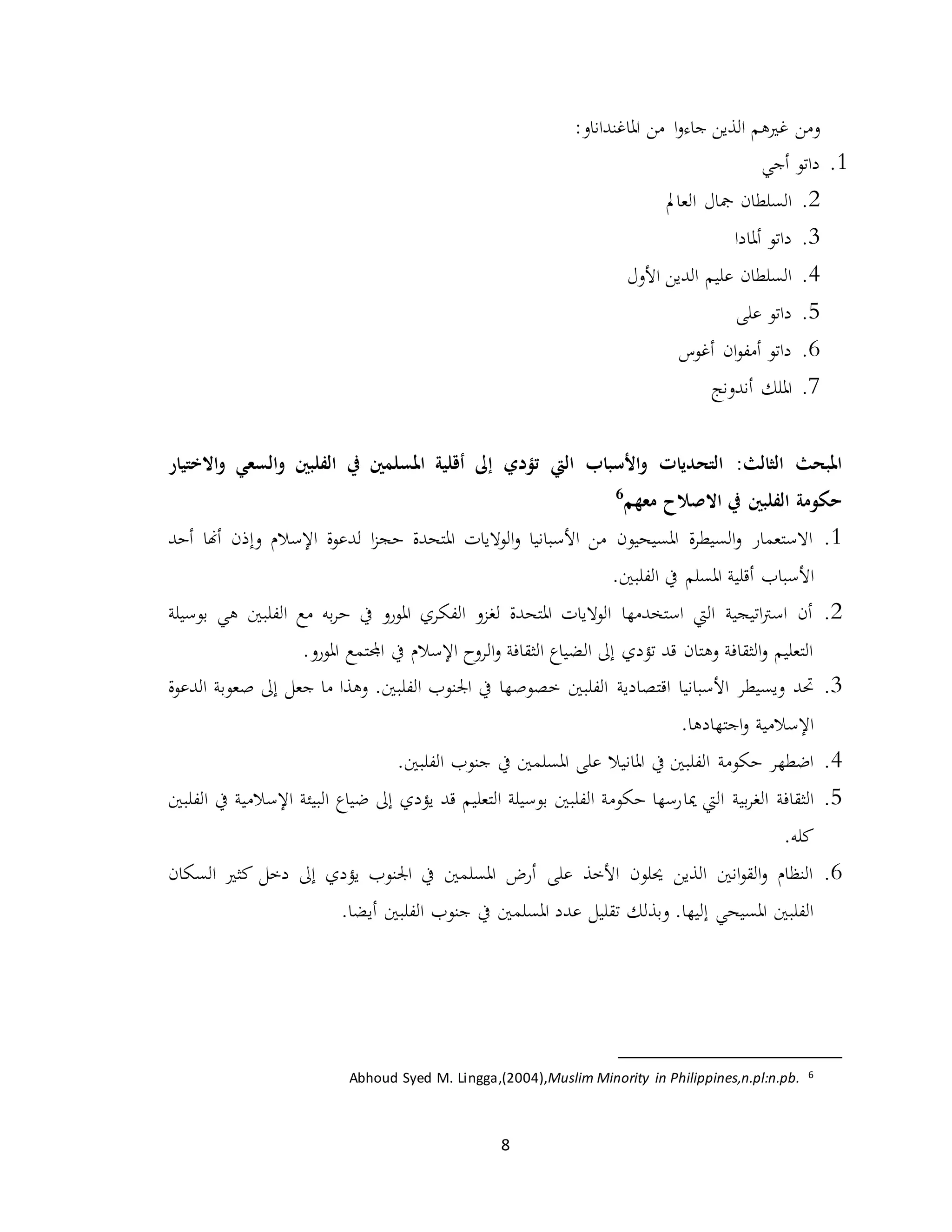 8
‫ومن‬‫غريهم‬‫جاء‬ ‫الذين‬‫ا‬‫و‬‫املاغنداناو‬ ‫من‬:
1.‫أجي‬ ‫داتو‬
2.‫العامل‬ ‫مجال‬ ‫السلطان‬
3.‫أملادا‬ ‫داتو‬
4.‫األول‬ ‫الدين‬ ‫عليم‬ ‫السلطان‬
5.‫على‬ ‫داتو‬
6.‫أغوس‬ ‫ان‬‫و‬‫أمف‬ ‫داتو‬
7.‫أندونج‬ ‫امللك‬
:‫الثالث‬ ‫املبحث‬‫الفلبني‬ ‫يف‬ ‫املسلمني‬ ‫أقلية‬ ‫إىل‬ ‫تؤدي‬ ‫اليت‬ ‫األسباب‬‫و‬ ‫التحديات‬‫و‬‫االختيار‬‫و‬ ‫السعي‬
‫االصالح‬ ‫يف‬ ‫الفلبني‬ ‫حكومة‬‫معهم‬6
1.‫أحد‬ ‫أهنا‬ ‫وإذن‬ ‫اإلسالم‬ ‫لدعوة‬ ‫ا‬‫ز‬‫حج‬ ‫املتحدة‬ ‫الواليات‬‫و‬ ‫األسبانيا‬ ‫من‬ ‫املسيحيون‬ ‫ة‬‫ر‬‫السيط‬‫و‬ ‫االستعمار‬
‫األسب‬‫ا‬.‫الفلبني‬ ‫يف‬ ‫املسلم‬ ‫أقلية‬ ‫ب‬
2.‫الفلبني‬ ‫مع‬ ‫به‬‫ر‬‫ح‬ ‫يف‬ ‫املورو‬ ‫الفكري‬ ‫لغزو‬ ‫املتحدة‬ ‫الواليات‬ ‫استخدمها‬ ‫اليت‬ ‫اتيجية‬‫رت‬‫اس‬ ‫أن‬‫بوسيلة‬ ‫هي‬
.‫املورو‬ ‫اجملتمع‬ ‫يف‬ ‫اإلسالم‬ ‫الروح‬‫و‬ ‫الثقافة‬ ‫الضياع‬ ‫إىل‬ ‫تؤدي‬ ‫قد‬ ‫وهتان‬ ‫الثقافة‬‫و‬ ‫التعليم‬
3.‫حتد‬‫األسبانيا‬ ‫ويسيطر‬‫اقتصادية‬‫ص‬ ‫إىل‬ ‫جعل‬ ‫ما‬ ‫وهذا‬ .‫الفلبني‬ ‫اجلنوب‬ ‫يف‬ ‫خصوصها‬ ‫الفلبني‬‫الدعوة‬ ‫عوبة‬
.‫اجتهادها‬‫و‬ ‫اإلسالمية‬
4.‫يف‬ ‫املسلمني‬ ‫على‬ ‫املانيال‬ ‫يف‬ ‫الفلبني‬ ‫حكومة‬ ‫اضطهر‬.‫الفلبني‬ ‫جنوب‬
5.‫ميا‬ ‫اليت‬ ‫بية‬‫ر‬‫الغ‬ ‫الثقافة‬‫الفلبني‬ ‫يف‬ ‫اإلسالمية‬ ‫البيئة‬ ‫ضياع‬ ‫إىل‬ ‫يؤدي‬ ‫قد‬ ‫التعليم‬ ‫بوسيلة‬ ‫الفلبني‬ ‫حكومة‬ ‫رسها‬
.‫كله‬
6.‫السكان‬ ‫كثري‬ ‫دخل‬ ‫إىل‬ ‫يؤدي‬ ‫اجلنوب‬ ‫يف‬ ‫املسلمني‬ ‫أرض‬ ‫على‬ ‫األخذ‬ ‫حيلون‬ ‫الذين‬ ‫انني‬‫و‬‫الق‬‫و‬ ‫النظام‬
‫املسلمني‬ ‫عدد‬ ‫تقليل‬ ‫وبذلك‬ .‫إليها‬ ‫املسيحي‬ ‫الفلبني‬.‫أيضا‬ ‫الفلبني‬ ‫جنوب‬ ‫يف‬
6Muslim Minority in Philippines,n.pl:n.pb.Abhoud Syed M. Lingga,(2004),
 