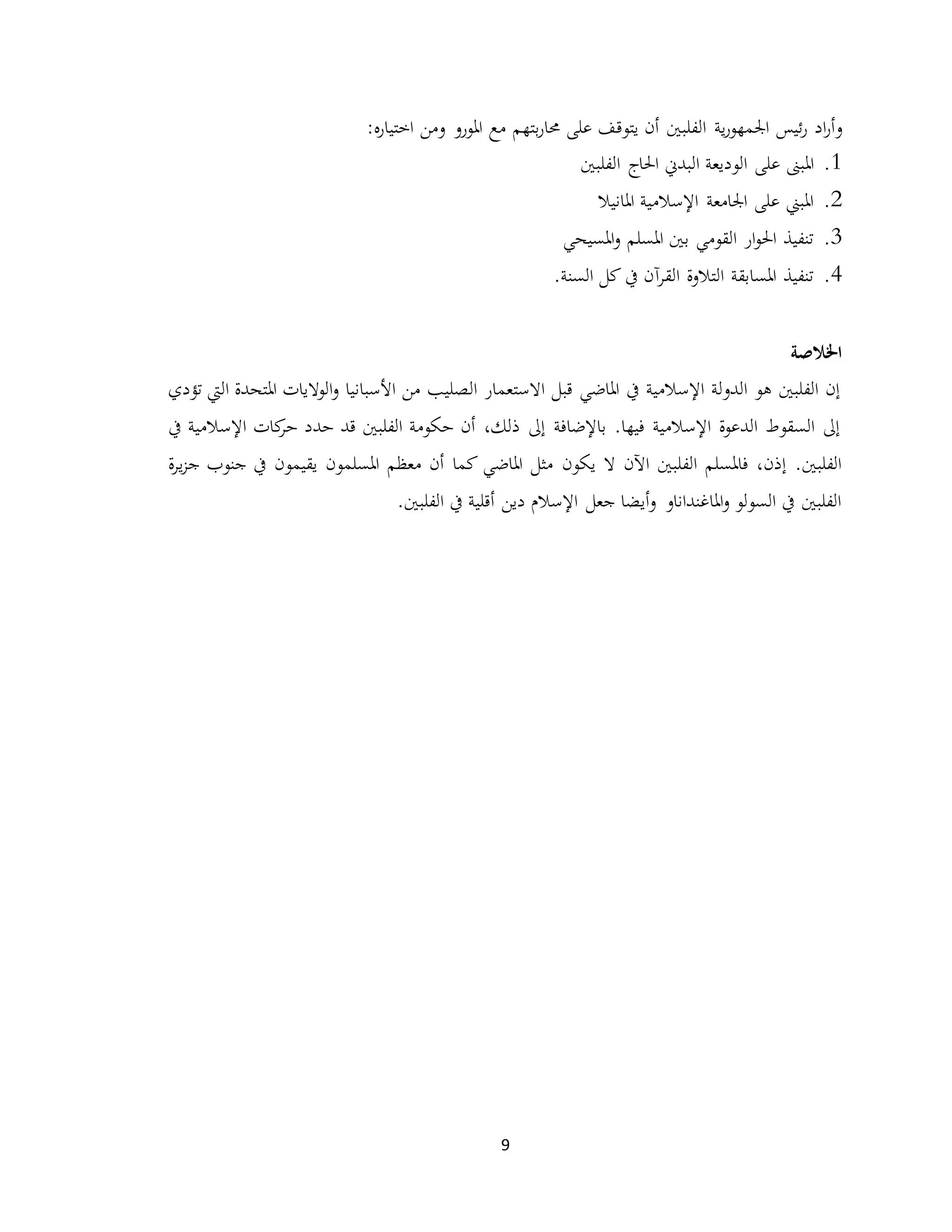 9
‫و‬‫و‬ ‫املورو‬ ‫مع‬ ‫بتهم‬‫ر‬‫حما‬ ‫على‬ ‫يتوقف‬ ‫أن‬ ‫الفلبني‬ ‫ية‬‫ر‬‫اجلمهو‬ ‫ئيس‬‫ر‬ ‫اد‬‫ر‬‫أ‬‫من‬‫ه‬‫ر‬‫اختيا‬:
1.‫على‬ ‫املبىن‬‫الفلبني‬ ‫احلاج‬ ‫البدين‬ ‫الوديعة‬
2.‫املانيال‬ ‫اإلسالمية‬ ‫اجلامعة‬ ‫على‬ ‫املبين‬
3.‫املسيحي‬‫و‬ ‫املسلم‬ ‫بني‬ ‫القومي‬ ‫ار‬‫و‬‫احل‬ ‫تنفيذ‬
4.‫كل‬ ‫يف‬ ‫آن‬‫ر‬‫الق‬ ‫التالوة‬ ‫املسابقة‬ ‫تنفيذ‬.‫السنة‬
‫اخلالصة‬
‫تؤدي‬ ‫اليت‬ ‫املتحدة‬ ‫الواليات‬‫و‬ ‫األسبانيا‬ ‫من‬ ‫الصليب‬ ‫االستعمار‬ ‫قبل‬ ‫املاضي‬ ‫يف‬ ‫اإلسالمية‬ ‫الدولة‬ ‫هو‬ ‫الفلبني‬ ‫إن‬
‫يف‬ ‫اإلسالمية‬ ‫كات‬‫حر‬ ‫حدد‬ ‫قد‬ ‫الفلبني‬ ‫حكومة‬ ‫أن‬ ،‫ذلك‬ ‫إىل‬ ‫باإلضافة‬ .‫فيها‬ ‫اإلسالمية‬ ‫الدعوة‬ ‫السقوط‬ ‫إىل‬
‫يكون‬ ‫ال‬ ‫اآلن‬ ‫الفلبني‬ ‫فاملسلم‬ ،‫إذن‬ .‫الفلبني‬‫ة‬‫ر‬‫ي‬‫ز‬‫ج‬ ‫جنوب‬ ‫يف‬ ‫يقيمون‬ ‫املسلمون‬ ‫معظم‬ ‫أن‬ ‫كما‬ ‫املاضي‬ ‫مثل‬
.‫الفلبني‬ ‫يف‬ ‫أقلية‬ ‫دين‬ ‫اإلسالم‬ ‫جعل‬ ‫أيضا‬‫و‬ ‫املاغنداناو‬‫و‬ ‫السولو‬ ‫يف‬ ‫الفلبني‬
 