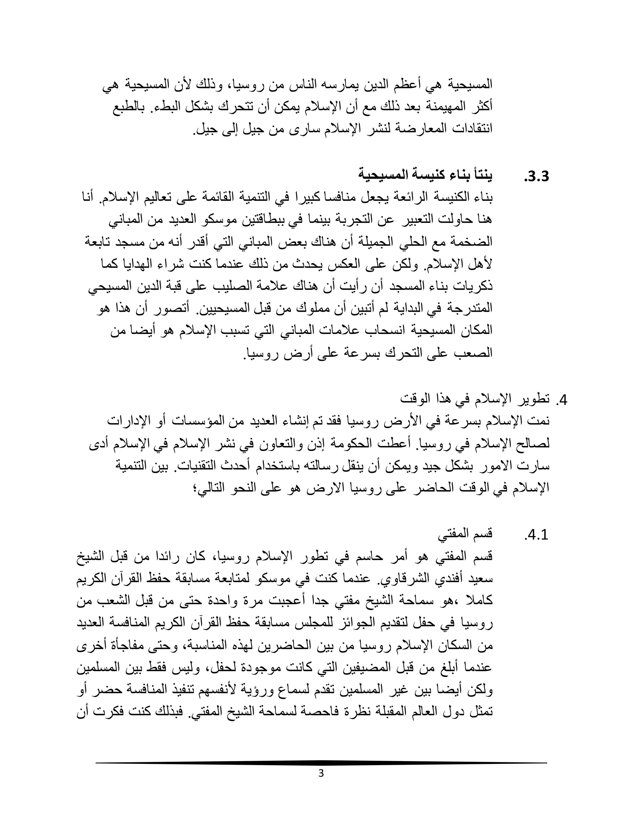 3
‫المسيحية‬‫هي‬‫أع‬‫ظم‬‫ال‬‫دين‬‫يمارسه‬‫الناس‬‫من‬،‫روسيا‬‫وذلك‬‫ألن‬‫المسيحية‬‫هي‬
‫أكثر‬‫المهيمنة‬‫بعد‬‫ذلك‬‫مع‬‫أن‬‫اإلسالم‬‫يمكن‬‫أن‬‫تتحرك‬‫ب‬‫ال‬ ‫شكل‬‫بطء‬.‫بالطبع‬
‫انتقادات‬‫المعارضة‬‫لنشر‬‫اإلسالم‬‫سارى‬‫من‬‫جيل‬‫إلى‬‫جيل‬.
3.3.‫ينتأ‬‫بناء‬‫كنيسة‬‫المسيحية‬
‫بناء‬‫الكنيسة‬‫الرائعة‬‫يجعل‬‫منافسا‬‫كبيرا‬‫في‬‫التنمية‬‫القائمة‬‫على‬‫تعاليم‬‫اإلسالم‬.‫أنا‬
‫هنا‬‫حاولت‬‫التعبير‬‫عن‬‫التجربة‬‫بينما‬‫في‬‫ببطاقتين‬‫موسكو‬‫العديد‬‫من‬‫المباني‬
‫الضخمة‬‫مع‬‫الحلي‬‫الجميلة‬‫أن‬‫هناك‬‫بعض‬‫المباني‬‫التي‬‫أقدر‬‫أنه‬‫من‬‫مسجد‬‫تابعة‬
‫ألهل‬‫اإلسالم‬.‫ولكن‬‫على‬‫العكس‬‫من‬ ‫يحدث‬‫ذلك‬‫عندما‬‫كنت‬‫شراء‬‫الهدايا‬‫كما‬
‫ذكريات‬‫بناء‬‫المسجد‬‫أن‬‫رأيت‬‫أن‬‫هناك‬‫عالمة‬‫الصليب‬‫على‬‫قبة‬‫الدين‬‫المسيحي‬
‫المتدرجة‬‫في‬‫البداية‬‫لم‬‫أتبين‬‫أن‬‫مملوك‬‫من‬‫قبل‬‫المسيحيين‬.‫أتصور‬‫أن‬‫هذا‬‫هو‬
‫المكان‬‫المسيحية‬‫انسحاب‬‫عالمات‬‫المباني‬‫التي‬‫تسبب‬‫اإلسالم‬‫هو‬‫أيضا‬‫من‬
‫الصعب‬‫على‬‫التحرك‬‫بسرعة‬‫على‬‫أرض‬‫روسيا‬.
4.‫تطوير‬‫اإلسالم‬‫في‬‫هذا‬‫الوقت‬
‫نمت‬‫اإلسالم‬‫بسرعة‬‫في‬‫األرض‬‫روسيا‬‫فقد‬‫تم‬‫إنشاء‬‫العديد‬‫من‬‫المؤسسات‬‫أو‬‫اإلدارات‬
‫لصالح‬‫اإلسالم‬‫في‬‫روسيا‬.‫أعطت‬‫الحكومة‬‫إذن‬‫والتعاون‬‫في‬‫نشر‬‫اإلسالم‬‫في‬‫اإلسالم‬‫أدى‬
‫سارت‬‫االمور‬‫بشكل‬‫جيد‬‫ويمكن‬‫أن‬‫ينقل‬‫رسالته‬‫باستخدام‬‫أحدث‬‫التقنيات‬.‫بين‬‫التنمية‬
‫اإلسالم‬‫في‬‫الوقت‬‫الحاضر‬‫على‬‫روسيا‬‫االرض‬‫هو‬‫على‬‫النحو‬‫التالي؛‬
4.1.‫قسم‬‫المفتي‬
‫قسم‬‫المفتي‬‫هو‬‫أمر‬‫حاسم‬‫في‬‫تطور‬‫اإلسالم‬،‫روسيا‬‫كان‬‫رائدا‬‫من‬‫قبل‬‫الشيخ‬
‫سعيد‬‫أفندي‬.‫الشرقاوي‬‫عندما‬‫كنت‬‫في‬‫موسكو‬‫لمتابعة‬‫مسابقة‬‫حفظ‬‫القرآن‬‫الكريم‬
‫كامال‬‫،هو‬‫سماحة‬‫الشيخ‬‫مفتي‬‫جدا‬‫أعجبت‬‫مرة‬‫واحدة‬‫حتى‬‫من‬‫قبل‬‫الشعب‬‫من‬
‫روسيا‬‫في‬‫حفل‬‫لتقديم‬‫الجوائز‬‫للمجلس‬‫حفظ‬ ‫مسابقة‬‫القرآن‬‫الكريم‬‫المنافسة‬‫العديد‬
‫من‬‫السكان‬‫اإلسالم‬‫روسيا‬‫من‬‫بين‬‫الحاضرين‬‫لهذه‬،‫المناسبة‬‫وحتى‬‫مفاجأة‬‫أخرى‬
‫عندما‬‫أبلغ‬‫من‬‫قبل‬‫المضيفين‬‫التي‬‫كانت‬‫موجودة‬،‫لحفل‬‫وليس‬‫فقط‬‫بين‬‫المسلمين‬
‫ولكن‬‫أيضا‬‫بين‬‫غير‬‫المسلمين‬‫تقدم‬‫لسماع‬‫ورؤية‬‫ألنفسهم‬‫تنفيذ‬‫المنافسة‬‫حضر‬‫أو‬
‫تمثل‬‫دول‬‫العالم‬‫المقبلة‬‫نظرة‬‫فاحصة‬‫لسماحة‬‫الشيخ‬‫المفتي‬.‫فبذلك‬‫كنت‬‫فكرت‬‫أن‬
 