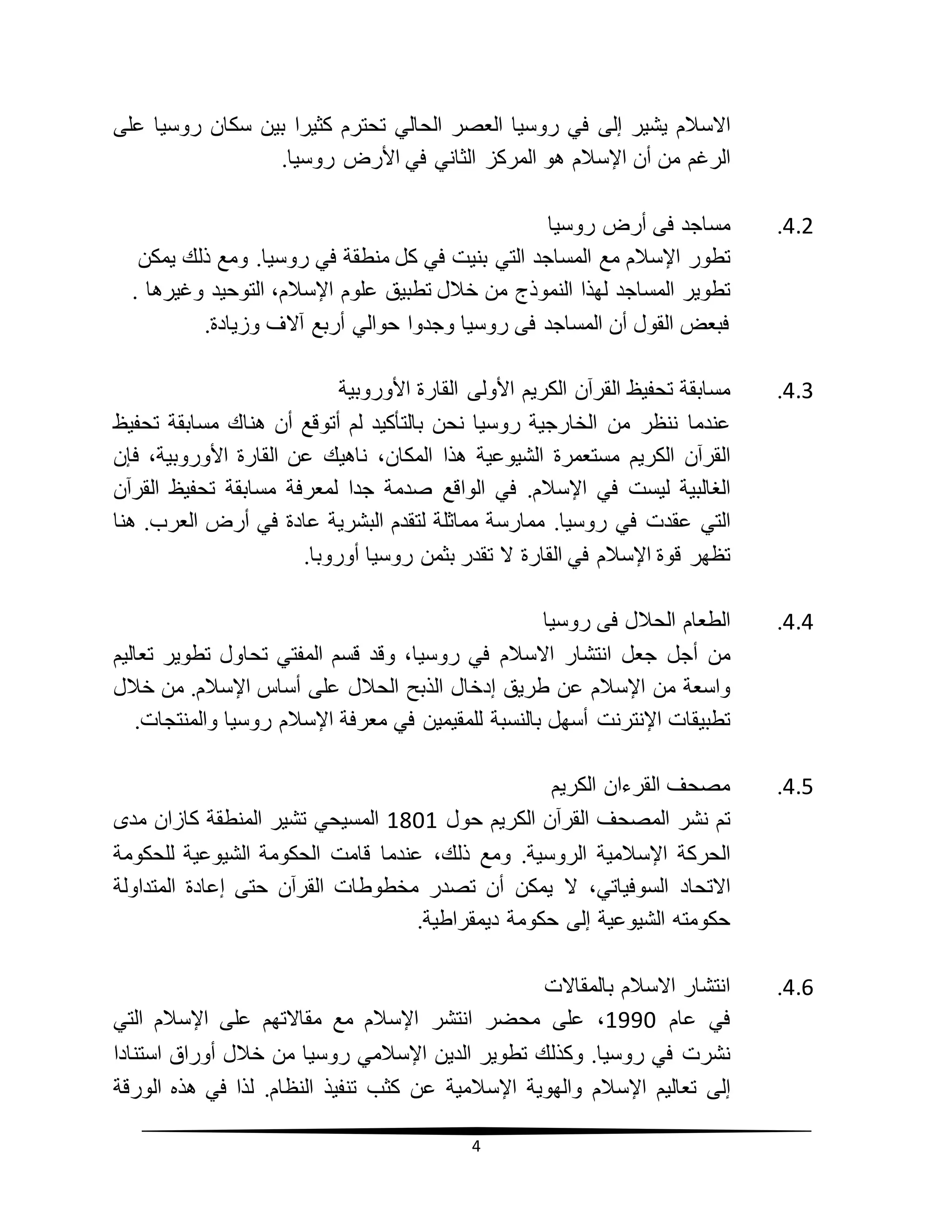 4
‫االسالم‬‫يشير‬‫إلى‬‫في‬‫روسيا‬‫العصر‬‫الحالي‬‫تحترم‬‫كثيرا‬‫بين‬‫سكان‬‫روسيا‬‫على‬
‫الرغم‬‫من‬‫أن‬‫اإلسالم‬‫هو‬‫المركز‬‫الثاني‬‫في‬‫األرض‬‫روسيا‬.
4.2.‫مس‬‫ا‬‫جد‬‫روسيا‬ ‫أرض‬ ‫فى‬
‫تطور‬‫اإلسالم‬‫مع‬‫المساجد‬‫التي‬‫بنيت‬‫في‬‫كل‬‫منطقة‬‫في‬‫روسيا‬.‫و‬‫مع‬‫ذلك‬‫يمكن‬
‫تطوير‬‫المساجد‬‫لهذا‬‫النموذج‬‫من‬‫خالل‬‫تطبيق‬‫علوم‬،‫اإلسالم‬‫التوحيد‬‫و‬. ‫غيرها‬
.‫وزيادة‬ ‫آالف‬ ‫أربع‬ ‫حوالي‬ ‫وجدوا‬ ‫روسيا‬ ‫فى‬ ‫المساجد‬ ‫أن‬ ‫القول‬ ‫فبعض‬
4.3.‫مسابقة‬‫تحفيظ‬‫القرآن‬‫الكريم‬‫األولى‬‫القارة‬‫األوروبية‬
‫عندما‬‫ننظر‬‫من‬‫روسيا‬ ‫الخارجية‬‫نحن‬‫بالتأكيد‬‫لم‬‫أتوقع‬‫أن‬‫هناك‬‫مسابقة‬‫تحفيظ‬
‫القرآن‬‫الكريم‬‫مستعمرة‬‫الشيوعية‬‫هذا‬،‫المكان‬‫ناهيك‬‫عن‬‫القارة‬،‫األوروبية‬‫فإن‬
‫الغالبية‬‫ليست‬‫في‬‫اإلسالم‬.‫في‬‫الواقع‬‫صدمة‬‫جدا‬‫لمعرفة‬‫مسابقة‬‫تحفيظ‬‫القرآن‬
‫التي‬‫عقدت‬‫في‬‫روسيا‬.‫ممارسة‬‫مماثلة‬‫لتقدم‬‫البشرية‬‫عادة‬‫في‬‫أرض‬‫العرب‬.‫هنا‬
‫تظهر‬‫قوة‬‫اإلسالم‬‫في‬‫القارة‬‫ال‬‫تقدر‬‫بثمن‬‫روسيا‬‫أوروبا‬.
4.4.‫الطعام‬‫الحالل‬‫روسيا‬ ‫فى‬
‫من‬‫أجل‬‫جعل‬‫انتشار‬‫االسالم‬‫في‬،‫روسيا‬‫وقد‬‫قسم‬‫المفتي‬‫تحاول‬‫تطوير‬‫تعاليم‬
‫واسعة‬‫من‬‫اإلسالم‬‫عن‬‫طريق‬‫إدخال‬‫الذبح‬‫الحالل‬‫على‬‫أساس‬‫اإلسالم‬.‫من‬‫خالل‬
‫تطبيقات‬‫اإلنترنت‬‫أسهل‬‫بالنسبة‬‫للمقيمين‬‫في‬‫معرفة‬‫اإلسالم‬‫روسيا‬‫والمنتجات‬.
4.5.‫الكريم‬ ‫القرءان‬ ‫مصحف‬
‫تم‬‫نشر‬‫القرآن‬ ‫المصحف‬‫الكريم‬‫حول‬1801‫المسيحي‬‫تشير‬‫المنطقة‬‫كازان‬‫مدى‬
‫الحركة‬‫اإلسالمية‬‫الروسية‬.‫ومع‬،‫ذلك‬‫عندما‬‫قامت‬‫الحكومة‬‫الشيوعية‬‫للحكومة‬
‫االتحاد‬،‫السوفياتي‬‫ال‬‫يمكن‬‫أن‬‫تصدر‬‫مخطوطات‬‫القرآن‬‫حتى‬‫إعادة‬‫المتداولة‬
‫حكومته‬‫الشيوعية‬‫إلى‬‫حكومة‬‫ديمقراطية‬.
4.6.‫بالمقاالت‬ ‫االسالم‬ ‫انتشار‬
‫في‬‫عام‬1990،‫على‬‫محضر‬‫انتشر‬‫اإلسالم‬‫مع‬‫مقاالتهم‬‫على‬‫اإلسالم‬‫التي‬
‫نشرت‬‫في‬‫روسيا‬.‫وكذلك‬‫تطوير‬‫الدين‬‫اإلسالمي‬‫روسيا‬‫من‬‫خالل‬‫أوراق‬‫استنادا‬
‫إلى‬‫تعاليم‬‫اإلسالم‬‫والهوية‬‫اإلسالمية‬‫عن‬‫كثب‬‫تنفيذ‬‫النظام‬.‫لذا‬‫في‬‫هذه‬‫الورقة‬
 