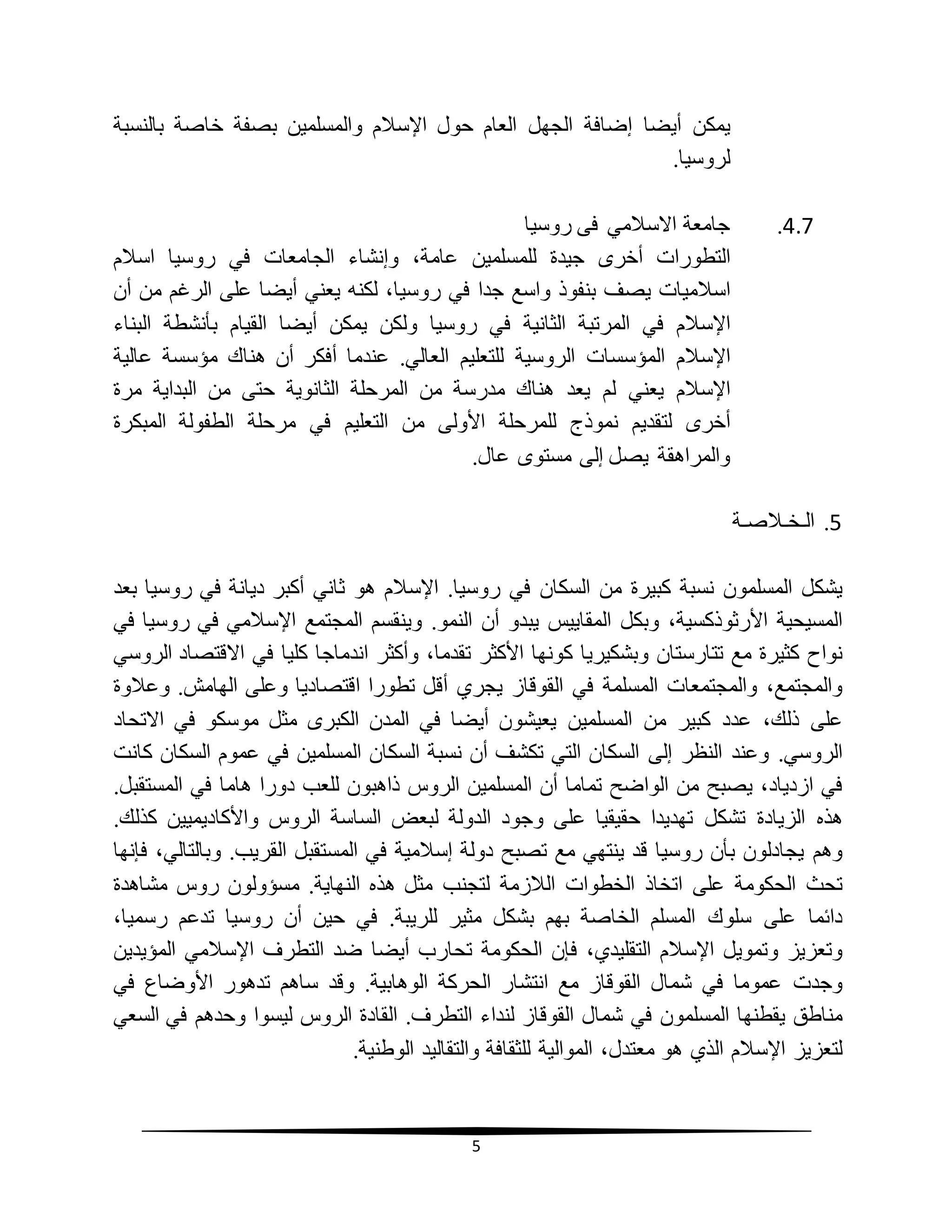 5
‫يمكن‬‫أيضا‬‫إضافة‬‫الجهل‬‫العام‬‫حول‬‫اإلسالم‬‫والمسلمين‬‫بصفة‬‫خاصة‬‫بالنسبة‬
‫لروسيا‬.
4.7.‫روسيا‬ ‫فى‬ ‫االسالمي‬ ‫جامعة‬
‫التطورات‬‫أخرى‬‫جيدة‬‫للمسلمين‬،‫عامة‬‫وإنشاء‬‫الجامعات‬‫في‬‫روسيا‬‫اسالم‬
‫اسالميات‬‫يصف‬‫بنفوذ‬‫واسع‬‫جدا‬‫في‬،‫روسيا‬‫لكنه‬‫يعني‬‫أيضا‬‫على‬‫الرغم‬‫من‬‫أن‬
‫اإلسالم‬‫في‬‫المرتبة‬‫الثانية‬‫في‬‫روسيا‬‫ولكن‬‫يمكن‬‫أيضا‬‫القيام‬‫بأنشطة‬‫البناء‬
‫اإلسالم‬‫المؤسسات‬‫الروسية‬‫للتعليم‬‫العالي‬.‫عندما‬‫أفكر‬‫أن‬‫هناك‬‫مؤسسة‬‫عالية‬
‫اإلسالم‬‫يعني‬‫لم‬‫يعد‬‫هناك‬‫مدرسة‬‫من‬‫المرحلة‬‫الثانوية‬‫حتى‬‫من‬‫البداية‬‫مرة‬
‫أخرى‬‫لتقديم‬‫نموذج‬‫للمرحلة‬‫األولى‬‫من‬‫التعليم‬‫في‬‫مرحلة‬‫الطفولة‬‫المبكرة‬
‫والمراهقة‬‫يصل‬‫إلى‬‫مستوى‬‫عال‬.
5.‫الـ‬‫خ‬‫ـ‬‫الص‬‫ـ‬‫ة‬
‫يشكل‬‫المسلمون‬‫نسبة‬‫كبيرة‬‫من‬‫السكان‬‫في‬‫روسيا‬.‫اإلسالم‬‫هو‬‫ثاني‬‫أكبر‬‫ديانة‬‫في‬‫روسيا‬‫بعد‬
‫المسيحية‬،‫األرثوذكسية‬‫وبكل‬‫المقاييس‬‫يبدو‬‫أن‬‫النمو‬.‫وينقسم‬‫المجتمع‬‫اإلسالمي‬‫في‬‫روسيا‬‫في‬
‫نواح‬‫كثيرة‬‫مع‬‫تتارستان‬‫وبشكيريا‬‫كونها‬‫األكثر‬،‫تقدما‬‫وأكثر‬‫اندماجا‬‫كليا‬‫في‬‫االقتصاد‬‫الروسي‬
،‫والمجتمع‬‫والمجتمعات‬‫المسلمة‬‫في‬‫القوقاز‬‫يجري‬‫أقل‬‫تطورا‬‫اقتصاديا‬‫وعلى‬‫الهامش‬.‫وعالوة‬
‫على‬،‫ذلك‬‫عدد‬‫كبير‬‫من‬‫المسلمين‬‫يعيشون‬‫أيضا‬‫في‬‫المدن‬‫الكبرى‬‫مثل‬‫موسكو‬‫في‬‫االتحاد‬
‫الروسي‬.‫وعند‬‫النظر‬‫إلى‬‫السكان‬‫التي‬‫تكشف‬‫أن‬‫نسبة‬‫السكان‬‫المسلمين‬‫في‬‫عموم‬‫السكان‬‫كانت‬
‫في‬،‫ازدياد‬‫يصبح‬‫من‬‫الواضح‬‫تماما‬‫أن‬‫المسلمين‬‫الروس‬‫ذاهبون‬‫للعب‬‫دورا‬‫هاما‬‫في‬‫المستقبل‬.
‫هذه‬‫الزيادة‬‫تشكل‬‫تهديدا‬‫حقيقيا‬‫على‬‫وجود‬‫الدولة‬‫لبعض‬‫الساسة‬‫الروس‬‫واألكاديميين‬‫كذلك‬.
‫وهم‬‫يجادلون‬‫بأن‬‫روسيا‬‫قد‬‫ينتهي‬‫مع‬‫تصبح‬‫دولة‬‫إسالمية‬‫في‬‫المستقبل‬‫القريب‬.،‫وبالتالي‬‫فإنها‬
‫تحث‬‫الحكومة‬‫على‬‫اتخاذ‬‫الخطوات‬‫الالزمة‬‫لتجنب‬‫مثل‬‫هذه‬‫النهاية‬.‫مسؤولون‬‫روس‬‫مشاهدة‬
‫دائما‬‫على‬‫سلوك‬‫المسلم‬‫الخاصة‬‫بهم‬‫بشكل‬‫مثير‬‫للريبة‬.‫في‬‫حين‬‫أن‬‫روسيا‬‫تدعم‬،‫رسميا‬
‫وتعزيز‬‫وتمويل‬‫اإلسالم‬،‫التقليدي‬‫فإن‬‫الحكومة‬‫تحارب‬‫أيضا‬‫ضد‬‫التطرف‬‫اإلسالمي‬‫المؤيدين‬
‫وجدت‬‫عموما‬‫في‬‫شمال‬‫القوقاز‬‫مع‬‫انتشار‬‫الحركة‬‫الوهابية‬.‫وقد‬‫ساهم‬‫تدهور‬‫األوضاع‬‫في‬
‫مناطق‬‫يقطنها‬‫المسلمون‬‫في‬‫شمال‬‫القوقاز‬‫لنداء‬‫التطرف‬.‫القادة‬‫الروس‬‫ليسوا‬‫وحدهم‬‫في‬‫السعي‬
‫لتعزيز‬‫اإلسالم‬‫الذي‬‫هو‬،‫معتدل‬‫الموالية‬‫للثقافة‬‫والتقاليد‬.‫الوطنية‬
 