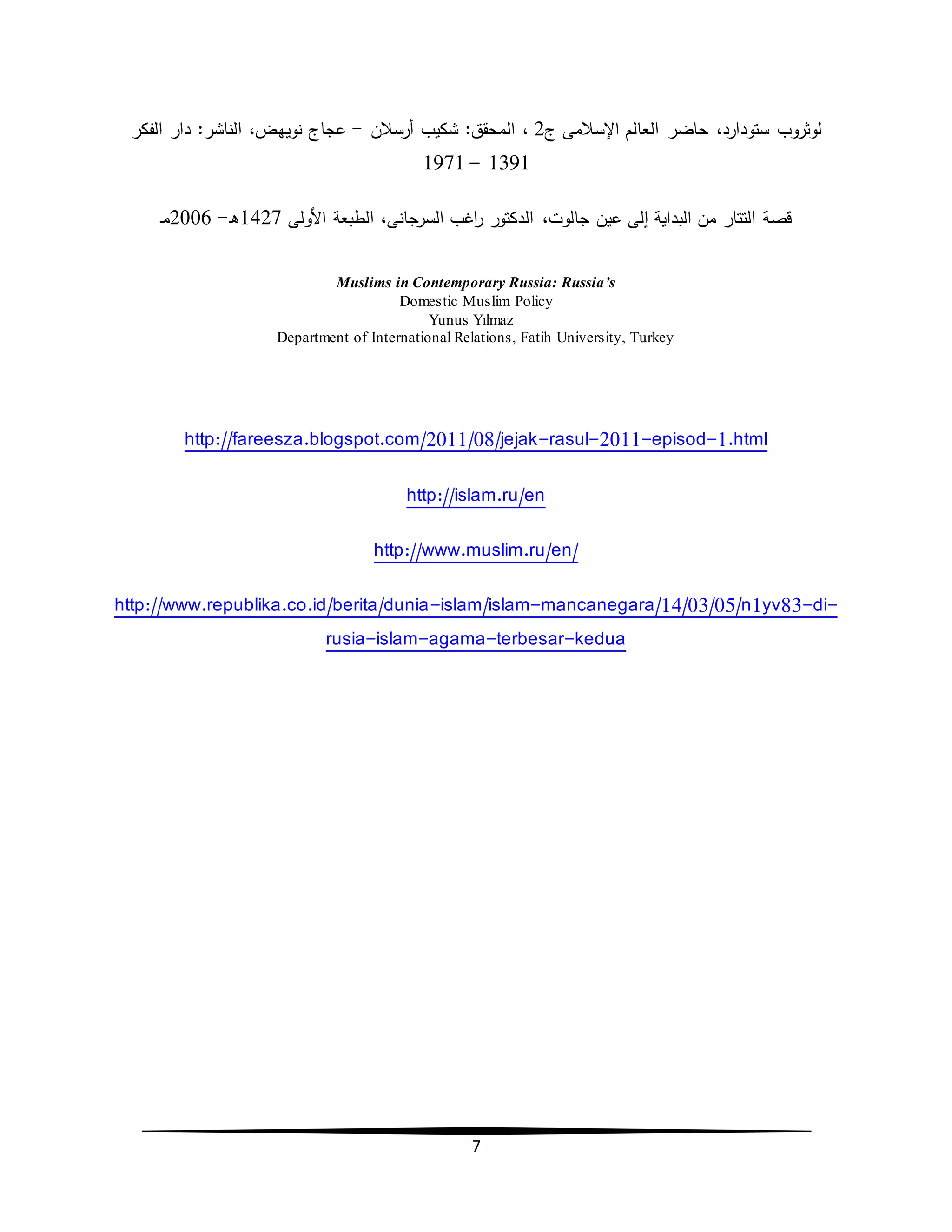 7
‫ستودارد‬ ‫لوثروب‬،‫اإلسالمى‬ ‫العالم‬ ‫حاضر‬‫ج‬2،‫أرسالن‬ ‫شكيب‬ :‫المحقق‬-‫نويهض‬ ‫عجاج‬،‫الفكر‬ ‫دار‬ :‫الناشر‬
1391–1971
،‫جالوت‬ ‫عين‬ ‫إلى‬ ‫البداية‬ ‫من‬ ‫التتار‬ ‫قصة‬‫األولى‬ ‫الطبعة‬ ،‫السرجانى‬ ‫اغب‬‫ر‬ ‫الدكتور‬1427‫ـ‬‫ه‬-2006‫ـ‬‫م‬
Muslims in Contemporary Russia: Russia’s
Domestic Muslim Policy
Yunus Yılmaz
Department of International Relations, Fatih University, Turkey
http://fareesza.blogspot.com/2011/08/jejak-rasul-2011-episod-1.html
http://islam.ru/en
http://www.muslim.ru/en/
http://www.republika.co.id/berita/dunia-islam/islam-mancanegara/14/03/05/n1yv83-di-
rusia-islam-agama-terbesar-kedua
 