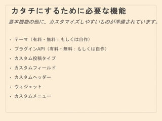 カタチにするために必要な機能
• テーマ（有料・無料：もしくは自作）
• プラグインAPI（有料・無料：もしくは自作）
• カスタム投稿タイプ
• カスタムフィールド
• カスタムヘッダー
• ウィジェット
• カスタムメニュー
基本機能の他に、カスタマイズしやすいものが準備されています。
 
