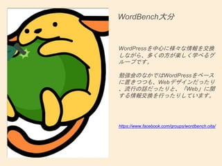 WordBench大分
WordPressを中心に様々な情報を交換
しながら、多くの方が楽しく学べるグ
ループです。
勉強会のなかではWordPressをベース
に置きつつも、Webデザインだったり
、流行の話だったりと、「Web」に関
する情報交換を行ったりしています。
https://www.facebook.com/groups/wordbench.oita/
 