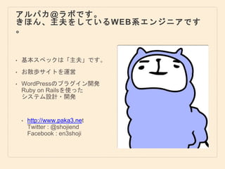 アルパカ@ラボです。
きほん、主夫をしているWEB系エンジニアです
。
• 基本スペックは「主夫」です。
• お散歩サイトを運営
• WordPressのプラグイン開発
Ruby on Railsを使った
システム設計・開発
• http://www.paka3.net
Twitter : @shojiend
Facebook : en3shoji
 