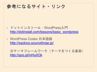 参考になるサイト・リンク
• ドットインストール：WordPress入門
http://dotinstall.com/lessons/basic_wordpress
• WordPress Codex 日本語版
http://wpdocs.sourceforge.jp/
※テーマフレームワーク（テーマをつくる基板）
http://goo.gl/mHu0Ok
 