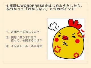 1.実際にWORDPRESSをはじめようとしたら、
ぶつかって「わからない」３つのポイント
1. Webページのしくみ？
2. 実際に動かすには？
作って、公開するには？
3. インストール・基本設定
 