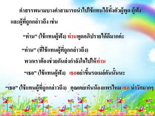 คาสรรพนามบางคาสามารถนาไปใช้แทนได้ทั้งตัวผู้พูด ผู้ฟัง
และผู้ที่ถูกกล่าวถึง เช่น
“ท่าน” (ใช้แทนผู้ฟัง) ท่านพูดอภิปรายได้ดีมากค่ะ
“ท่าน” (ที่ใช้แทนผู้ที่ถูกกล่าวถึง)
พวกเราต้องช่วยกันส่งกาลังใจไปให้ท่าน
“เธอ” (ใช้แทนผู้ฟัง) เธออย่าขึ้นรถเมล์คันนั้นนะ
“เธอ” (ใช้แทนผู้ที่ถูกกล่าวถึง) คุณเคยเห็นน้องแพรไหม เธอ น่ารักมากๆ
 