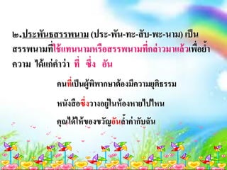 ๒.ประพันธสรรพนาม (ประ-พัน-ทะ-สับ-พะ-นาม) เป็น
สรรพนามที่ใช้แทนนามหรือสรรพนามที่กล่าวมาแล้วเพื่อย้า
ความ ได้แก่คาว่า ที่ ซึ่ง อัน
คนที่เป็นผู้พิพากษาต้องมีความยุติธรรม
หนังสือซึ่งวางอยู่ในห้องหายไปไหน
คุณได้ให้ของขวัญอันล้าค่ากับฉัน
 