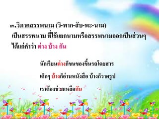 ๓.วิภาคสรรพนาม (วิ-พาก-สับ-พะ-นาม)
เป็นสรรพนาม ที่ใช้แยกนามหรือสรรพนามออกเป็นส่วนๆ
ได้แก่คาว่า ต่าง บ้าง กัน
นักเรียนต่างก็ขนของขึ้นรถโดยสาร
เด็กๆ บ้างก็อ่านหนังสือ บ้างก็วาดรูป
เราต้องช่วยเหลือกัน
 