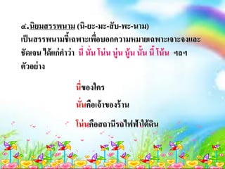 ๔.นิยมสรรพนาม (นิ-ยะ-มะ-สับ-พะ-นาม)
เป็นสรรพนามชี้เฉพาะเพื่อบอกความหมายเฉพาะเจาะจงและ
ชัดเจน ได้แก่คาว่า นี่ นั่น โน่น นู่น นู้น นั้น นี้ โน้น ฯลฯ
ตัวอย่าง
นี่ของใคร
นั่นคือเจ้าของร้าน
โน่นคือสถานีรถไฟฟ้าใต้ดิน
 