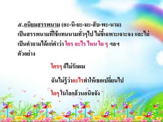 ๕.อนิยมสรรพนาม (อะ-นิ-ยะ-มะ-สับ-พะ-นาม)
เป็นสรรพนามที่ใช้แทนนามทั่วๆไป ไม่ชี้เฉพาะเจาะจง และไม่
เป็นคาถามได้แก่คาว่า ใคร อะไร ไหน ใด ๆ ฯลฯ
ตัวอย่าง
ใครๆ ก็ไม่รักผม
ฉันไม่รู้ว่าอะไรทาให้เธอเปลี่ยนไป
ใดๆ ในโลกล้วนอนิจจัง
 