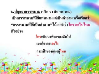 ๖.ปฤจฉาสรรพนาม (ปริด-ฉา-สับ-พะ-นาม)
เป็นสรรพนามที่ใช้แทนนามแต่เป็นคาถาม หรือเรียกว่า
“สรรพนามที่ใช้เป็นคาถาม” ได้แก่คาว่า ใคร อะไร ไหน
ตัวอย่าง
ใครหยิบนาฬิกาของฉันไป
เธอต้องการอะไร
กระเป๋ าของฉันอยู่ไหน
 