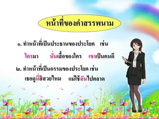 หน้าที่ของคาสรรพนาม
๑. ทาหน้าที่เป็นประธานของประโยค เช่น
ใครมา นั่นเสื้อของใคร เขาเป็นคนดี
๒. ทาหน้าที่เป็นกรรมของประโยค เช่น
เธอดูนี่สิสวยไหม แม่ใช้ฉันไปตลาด
 